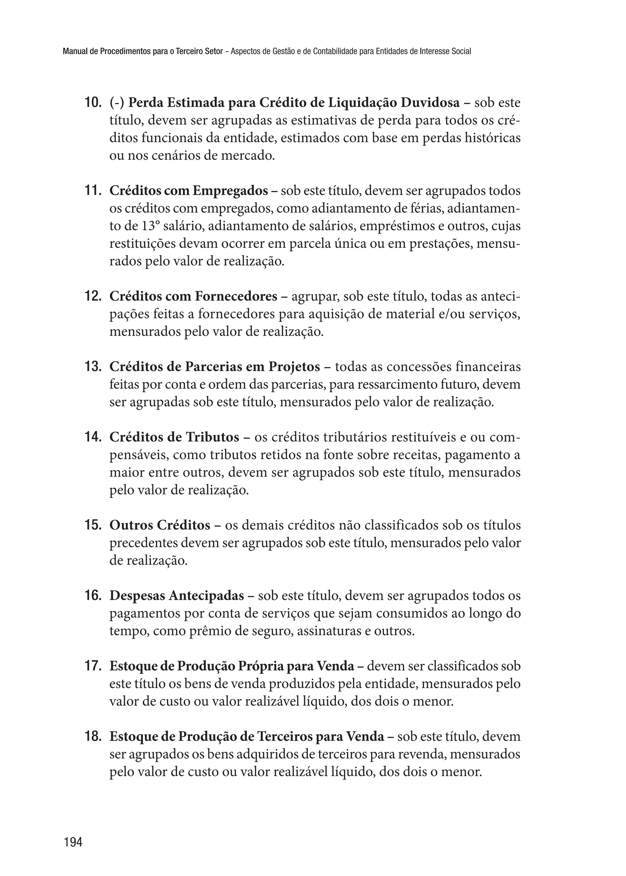 Manual de Procedimentos para o Terceiro Setor - Aspectos de Gestão e de Contabilidade para Entidades de Interesse Social
194
10.	 (-) Perda Estimada para Crédito de Liquidação Duvidosa – sob este
título, devem ser agrupadas as estimativas de perda para todos os cré-
ditos funcionais da entidade, estimados com base em perdas históricas
ou nos cenários de mercado.
11.	 Créditos com Empregados – sob este título, devem ser agrupados todos
os créditos com empregados, como adiantamento de férias, adiantamen-
to de 13° salário, adiantamento de salários, empréstimos e outros, cujas
restituições devam ocorrer em parcela única ou em prestações, mensu-
rados pelo valor de realização.
12.	 Créditos com Fornecedores – agrupar, sob este título, todas as anteci-
pações feitas a fornecedores para aquisição de material e/ou serviços,
mensurados pelo valor de realização.
13.	 Créditos de Parcerias em Projetos – todas as concessões financeiras
feitas por conta e ordem das parcerias, para ressarcimento futuro, devem
ser agrupadas sob este título, mensurados pelo valor de realização.
14.	 Créditos de Tributos – os créditos tributários restituíveis e ou com-
pensáveis, como tributos retidos na fonte sobre receitas, pagamento a
maior entre outros, devem ser agrupados sob este título, mensurados
pelo valor de realização.
15.	 Outros Créditos – os demais créditos não classificados sob os títulos
precedentes devem ser agrupados sob este título, mensurados pelo valor
de realização.
16.	 Despesas Antecipadas – sob este título, devem ser agrupados todos os
pagamentos por conta de serviços que sejam consumidos ao longo do
tempo, como prêmio de seguro, assinaturas e outros.
17.	 Estoque de Produção Própria para Venda – devem ser classificados sob
este título os bens de venda produzidos pela entidade, mensurados pelo
valor de custo ou valor realizável líquido, dos dois o menor.
18.	 Estoque de Produção de Terceiros para Venda – sob este título, devem
ser agrupados os bens adquiridos de terceiros para revenda, mensurados
pelo valor de custo ou valor realizável líquido, dos dois o menor.
 