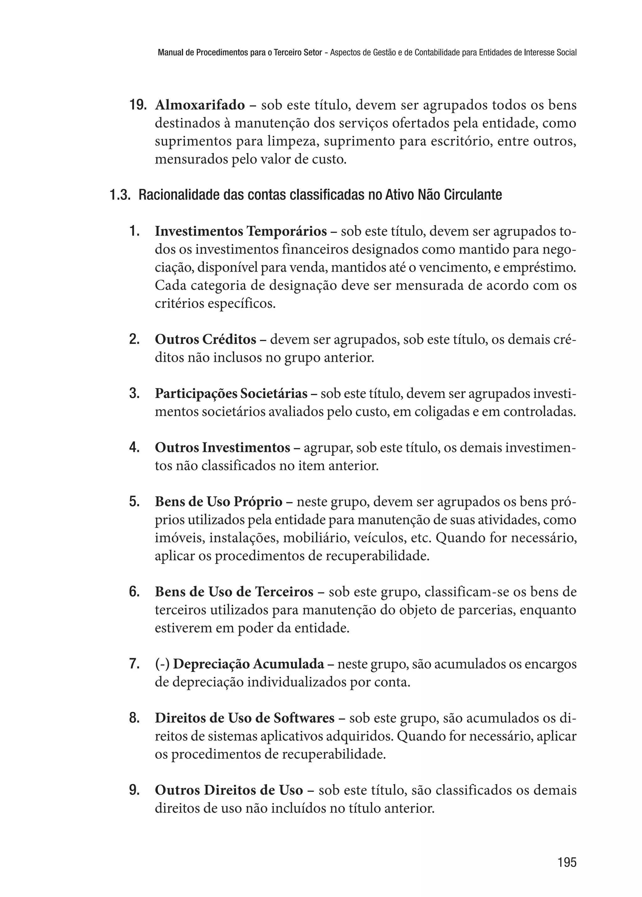 Manual de Procedimentos para o Terceiro Setor - Aspectos de Gestão e de Contabilidade para Entidades de Interesse Social
195
19.	 Almoxarifado – sob este título, devem ser agrupados todos os bens
destinados à manutenção dos serviços ofertados pela entidade, como
suprimentos para limpeza, suprimento para escritório, entre outros,
mensurados pelo valor de custo.
1.3.  Racionalidade das contas classificadas no Ativo Não Circulante
1.	 Investimentos Temporários – sob este título, devem ser agrupados to-
dos os investimentos financeiros designados como mantido para nego-
ciação, disponível para venda, mantidos até o vencimento, e empréstimo.
Cada categoria de designação deve ser mensurada de acordo com os
critérios específicos.
2.	 Outros Créditos – devem ser agrupados, sob este título, os demais cré-
ditos não inclusos no grupo anterior.
3.	 Participações Societárias – sob este título, devem ser agrupados investi-
mentos societários avaliados pelo custo, em coligadas e em controladas.
4.	 Outros Investimentos – agrupar, sob este título, os demais investimen-
tos não classificados no item anterior.
5.	 Bens de Uso Próprio – neste grupo, devem ser agrupados os bens pró-
prios utilizados pela entidade para manutenção de suas atividades, como
imóveis, instalações, mobiliário, veículos, etc. Quando for necessário,
aplicar os procedimentos de recuperabilidade.
6.	 Bens de Uso de Terceiros – sob este grupo, classificam-se os bens de
terceiros utilizados para manutenção do objeto de parcerias, enquanto
estiverem em poder da entidade.
7.	 (-) Depreciação Acumulada – neste grupo, são acumulados os encargos
de depreciação individualizados por conta.
8.	 Direitos de Uso de Softwares – sob este grupo, são acumulados os di-
reitos de sistemas aplicativos adquiridos. Quando for necessário, aplicar
os procedimentos de recuperabilidade.
9.	 Outros Direitos de Uso – sob este título, são classificados os demais
direitos de uso não incluídos no título anterior.
 