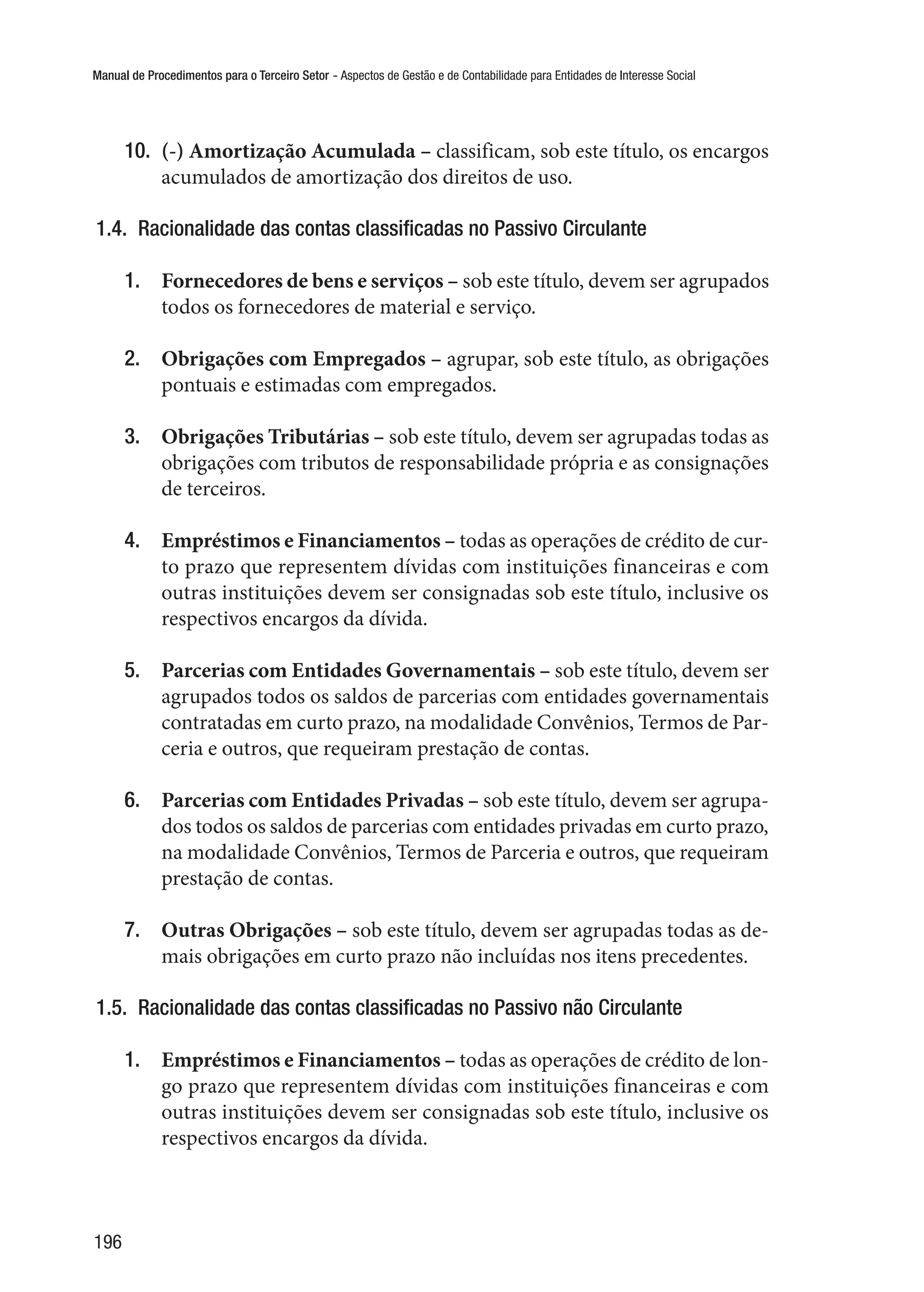 Manual de Procedimentos para o Terceiro Setor - Aspectos de Gestão e de Contabilidade para Entidades de Interesse Social
196
10.	 (-) Amortização Acumulada – classificam, sob este título, os encargos
acumulados de amortização dos direitos de uso.
1.4.  Racionalidade das contas classificadas no Passivo Circulante
1.	 Fornecedores de bens e serviços – sob este título, devem ser agrupados
todos os fornecedores de material e serviço.
2.	 Obrigações com Empregados – agrupar, sob este título, as obrigações
pontuais e estimadas com empregados.
3.	 Obrigações Tributárias – sob este título, devem ser agrupadas todas as
obrigações com tributos de responsabilidade própria e as consignações
de terceiros.
4.	 Empréstimos e Financiamentos – todas as operações de crédito de cur-
to prazo que representem dívidas com instituições financeiras e com
outras instituições devem ser consignadas sob este título, inclusive os
respectivos encargos da dívida.
5.	 Parcerias com Entidades Governamentais – sob este título, devem ser
agrupados todos os saldos de parcerias com entidades governamentais
contratadas em curto prazo, na modalidade Convênios, Termos de Par-
ceria e outros, que requeiram prestação de contas.
6.	 Parcerias com Entidades Privadas – sob este título, devem ser agrupa-
dos todos os saldos de parcerias com entidades privadas em curto prazo,
na modalidade Convênios, Termos de Parceria e outros, que requeiram
prestação de contas.
7.	 Outras Obrigações – sob este título, devem ser agrupadas todas as de-
mais obrigações em curto prazo não incluídas nos itens precedentes.
1.5.  Racionalidade das contas classificadas no Passivo não Circulante
1.	 Empréstimos e Financiamentos – todas as operações de crédito de lon-
go prazo que representem dívidas com instituições financeiras e com
outras instituições devem ser consignadas sob este título, inclusive os
respectivos encargos da dívida.
 