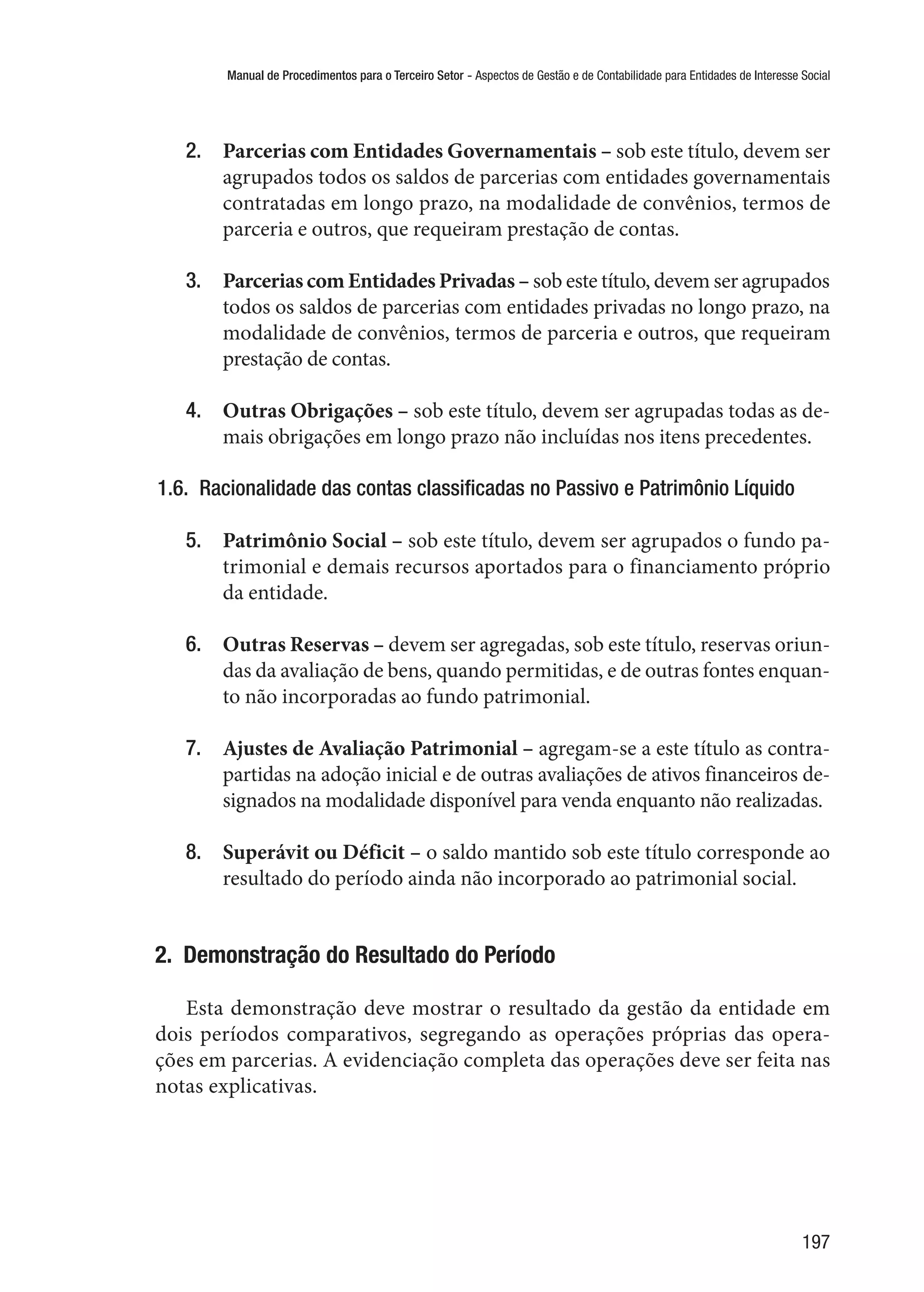 Manual de Procedimentos para o Terceiro Setor - Aspectos de Gestão e de Contabilidade para Entidades de Interesse Social
197
2.	 Parcerias com Entidades Governamentais – sob este título, devem ser
agrupados todos os saldos de parcerias com entidades governamentais
contratadas em longo prazo, na modalidade de convênios, termos de
parceria e outros, que requeiram prestação de contas.
3.	 Parcerias com Entidades Privadas – sob este título, devem ser agrupados
todos os saldos de parcerias com entidades privadas no longo prazo, na
modalidade de convênios, termos de parceria e outros, que requeiram
prestação de contas.
4.	 Outras Obrigações – sob este título, devem ser agrupadas todas as de-
mais obrigações em longo prazo não incluídas nos itens precedentes.
1.6.  Racionalidade das contas classificadas no Passivo e Patrimônio Líquido
5.	 Patrimônio Social – sob este título, devem ser agrupados o fundo pa-
trimonial e demais recursos aportados para o financiamento próprio
da entidade.
6.	 Outras Reservas – devem ser agregadas, sob este título, reservas oriun-
das da avaliação de bens, quando permitidas, e de outras fontes enquan-
to não incorporadas ao fundo patrimonial.
7.	 Ajustes de Avaliação Patrimonial – agregam-se a este título as contra-
partidas na adoção inicial e de outras avaliações de ativos financeiros de-
signados na modalidade disponível para venda enquanto não realizadas.
8.	 Superávit ou Déficit – o saldo mantido sob este título corresponde ao
resultado do período ainda não incorporado ao patrimonial social.
2.  Demonstração do Resultado do Período
Esta demonstração deve mostrar o resultado da gestão da entidade em
dois períodos comparativos, segregando as operações próprias das opera-
ções em parcerias. A evidenciação completa das operações deve ser feita nas
notas explicativas.
 
