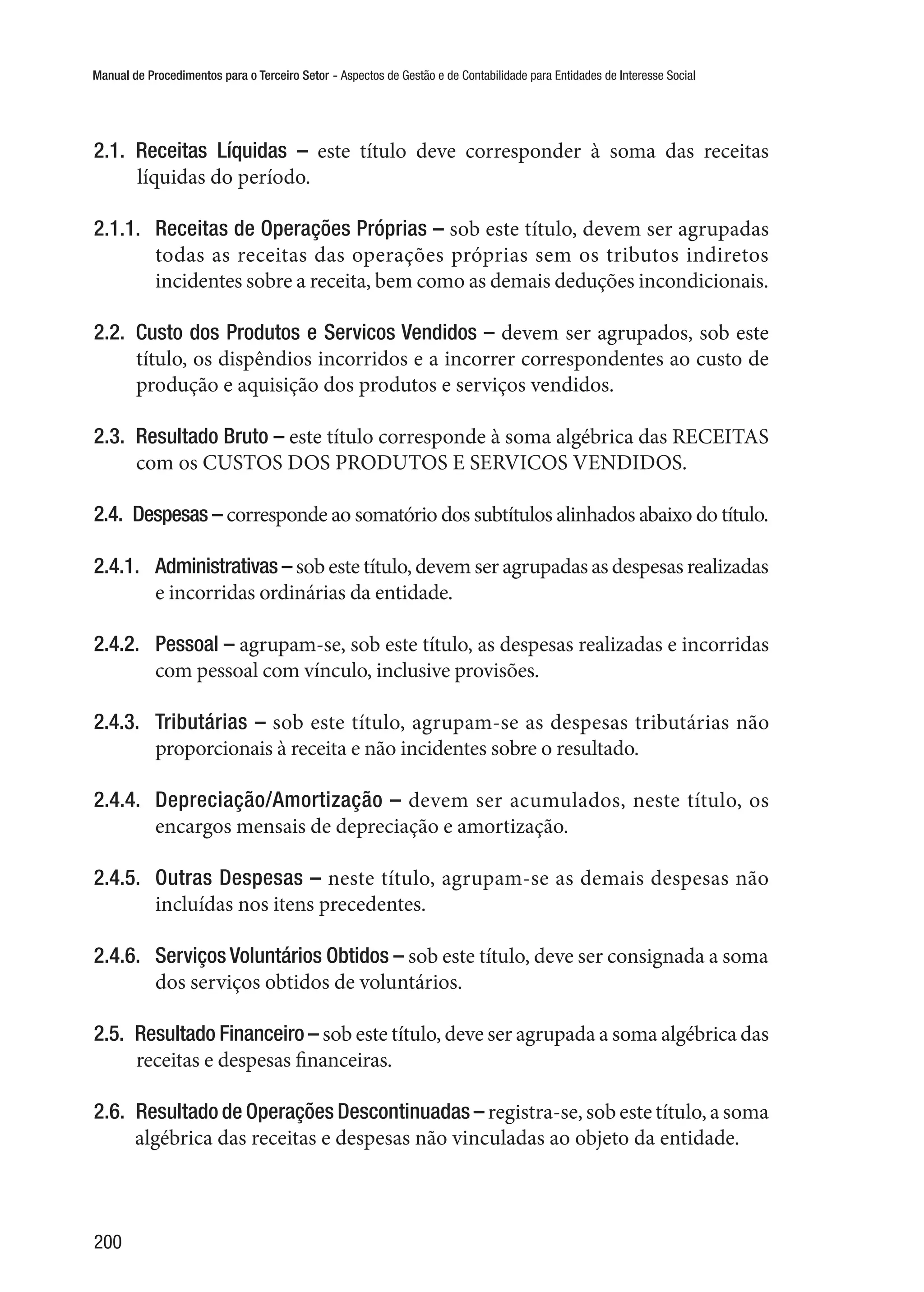 Manual de Procedimentos para o Terceiro Setor - Aspectos de Gestão e de Contabilidade para Entidades de Interesse Social
200
2.1.  Receitas Líquidas – este título deve corresponder à soma das receitas
líquidas do período.
2.1.1.	 Receitas de Operações Próprias – sob este título, devem ser agrupadas
todas as receitas das operações próprias sem os tributos indiretos
incidentes sobre a receita, bem como as demais deduções incondicionais.
2.2.  Custo dos Produtos e Servicos Vendidos – devem ser agrupados, sob este
título, os dispêndios incorridos e a incorrer correspondentes ao custo de
produção e aquisição dos produtos e serviços vendidos.
2.3.  Resultado Bruto – este título corresponde à soma algébrica das RECEITAS
com os CUSTOS DOS PRODUTOS E SERVICOS VENDIDOS.
2.4.  Despesas – corresponde ao somatório dos subtítulos alinhados abaixo do título.
2.4.1.	 Administrativas – sob este título, devem ser agrupadas as despesas realizadas
e incorridas ordinárias da entidade.
2.4.2.	 Pessoal – agrupam-se, sob este título, as despesas realizadas e incorridas
com pessoal com vínculo, inclusive provisões.
2.4.3.	 Tributárias – sob este título, agrupam-se as despesas tributárias não
proporcionais à receita e não incidentes sobre o resultado.
2.4.4.	 Depreciação/Amortização – devem ser acumulados, neste título, os
encargos mensais de depreciação e amortização.
2.4.5.	 Outras Despesas – neste título, agrupam-se as demais despesas não
incluídas nos itens precedentes.
2.4.6.	 Serviços Voluntários Obtidos – sob este título, deve ser consignada a soma
dos serviços obtidos de voluntários.
2.5.  Resultado Financeiro – sob este título, deve ser agrupada a soma algébrica das
receitas e despesas financeiras.
2.6.  Resultado de Operações Descontinuadas – registra-se, sob este título, a soma
algébrica das receitas e despesas não vinculadas ao objeto da entidade.
 