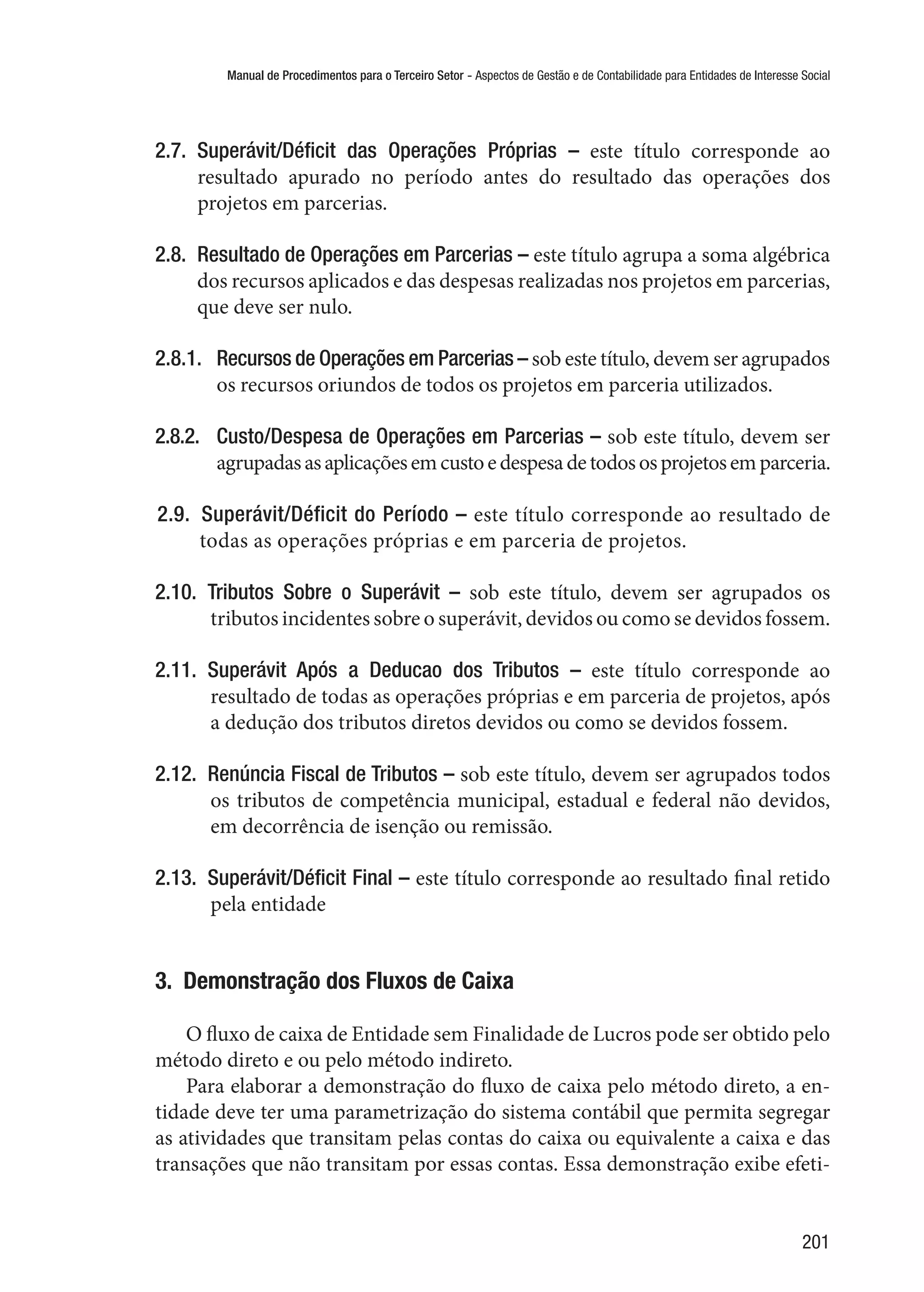 Manual de Procedimentos para o Terceiro Setor - Aspectos de Gestão e de Contabilidade para Entidades de Interesse Social
201
2.7.  Superávit/Déficit das Operações Próprias – este título corresponde ao
resultado apurado no período antes do resultado das operações dos
projetos em parcerias.
2.8.  Resultado de Operações em Parcerias – este título agrupa a soma algébrica
dos recursos aplicados e das despesas realizadas nos projetos em parcerias,
que deve ser nulo.
2.8.1.	 Recursos de Operações em Parcerias – sob este título, devem ser agrupados
os recursos oriundos de todos os projetos em parceria utilizados.
2.8.2.	 Custo/Despesa de Operações em Parcerias – sob este título, devem ser
agrupadasasaplicaçõesemcustoedespesadetodososprojetosemparceria.
2.9.  Superávit/Déficit do Período – este título corresponde ao resultado de
todas as operações próprias e em parceria de projetos.
2.10.  Tributos Sobre o Superávit – sob este título, devem ser agrupados os
tributos incidentes sobre o superávit, devidos ou como se devidos fossem.
2.11.  Superávit Após a Deducao dos Tributos – este título corresponde ao
resultado de todas as operações próprias e em parceria de projetos, após
a dedução dos tributos diretos devidos ou como se devidos fossem.
2.12.  Renúncia Fiscal de Tributos – sob este título, devem ser agrupados todos
os tributos de competência municipal, estadual e federal não devidos,
em decorrência de isenção ou remissão.
2.13.  Superávit/Déficit Final – este título corresponde ao resultado final retido
pela entidade
3.  Demonstração dos Fluxos de Caixa
O fluxo de caixa de Entidade sem Finalidade de Lucros pode ser obtido pelo
método direto e ou pelo método indireto.
Para elaborar a demonstração do fluxo de caixa pelo método direto, a en-
tidade deve ter uma parametrização do sistema contábil que permita segregar
as atividades que transitam pelas contas do caixa ou equivalente a caixa e das
transações que não transitam por essas contas. Essa demonstração exibe efeti-
 
