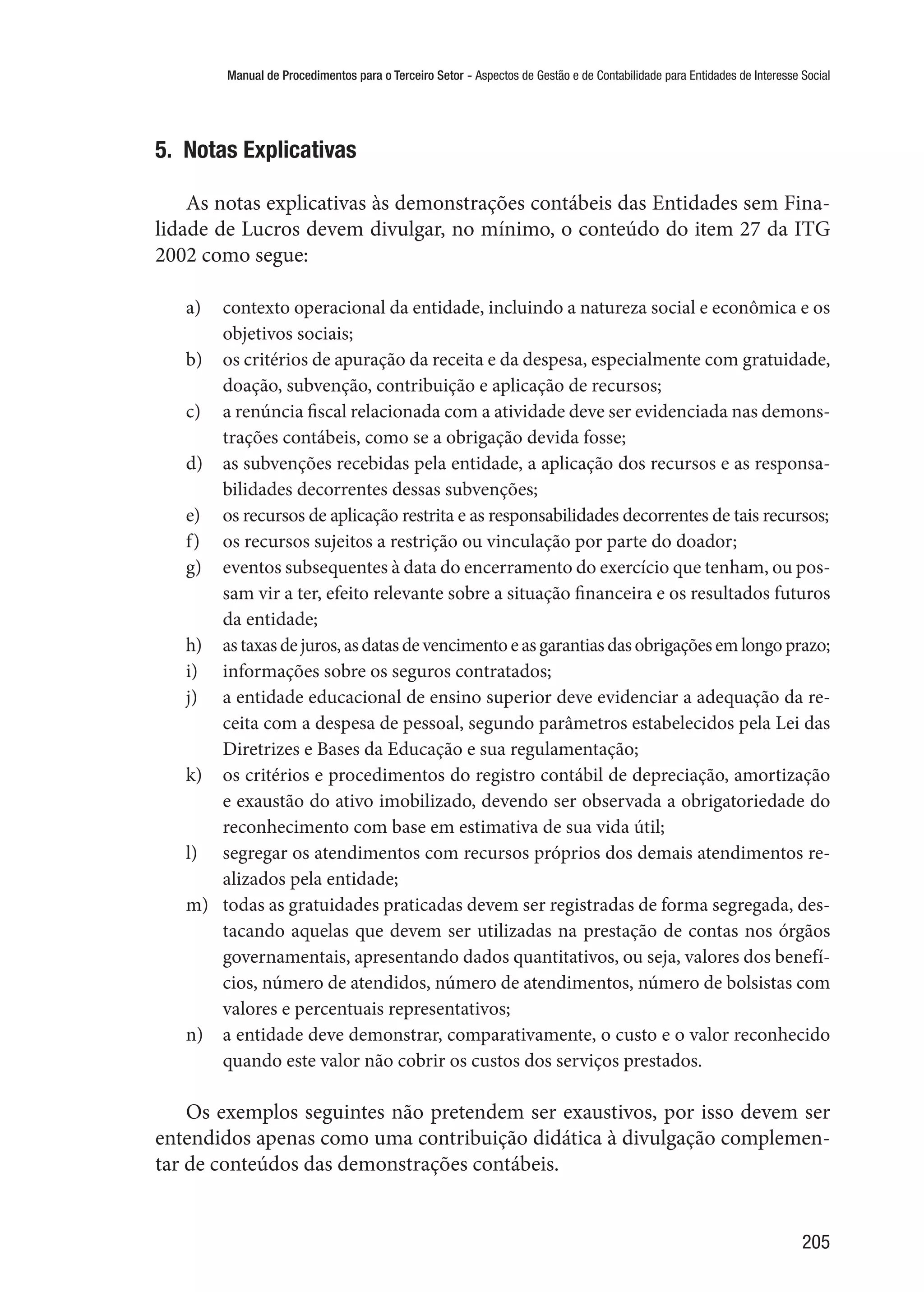 Manual de Procedimentos para o Terceiro Setor - Aspectos de Gestão e de Contabilidade para Entidades de Interesse Social
205
5.  Notas Explicativas
As notas explicativas às demonstrações contábeis das Entidades sem Fina-
lidade de Lucros devem divulgar, no mínimo, o conteúdo do item 27 da ITG
2002 como segue:
a)	 contexto operacional da entidade, incluindo a natureza social e econômica e os
objetivos sociais;
b)	 os critérios de apuração da receita e da despesa, especialmente com gratuidade,
doação, subvenção, contribuição e aplicação de recursos;
c)	 	a renúncia fiscal relacionada com a atividade deve ser evidenciada nas demons-
trações contábeis, como se a obrigação devida fosse;
d)	 	as subvenções recebidas pela entidade, a aplicação dos recursos e as responsa-
bilidades decorrentes dessas subvenções;
e)	 	os recursos de aplicação restrita e as responsabilidades decorrentes de tais recursos;
f)	 	os recursos sujeitos a restrição ou vinculação por parte do doador;
g)	 	eventos subsequentes à data do encerramento do exercício que tenham, ou pos-
sam vir a ter, efeito relevante sobre a situação financeira e os resultados futuros
da entidade;
h)	 astaxasdejuros,asdatasdevencimentoeasgarantiasdasobrigaçõesemlongoprazo;
i)	 informações sobre os seguros contratados;
j)	 	a entidade educacional de ensino superior deve evidenciar a adequação da re-
ceita com a despesa de pessoal, segundo parâmetros estabelecidos pela Lei das
Diretrizes e Bases da Educação e sua regulamentação;
k)	 	os critérios e procedimentos do registro contábil de depreciação, amortização
e exaustão do ativo imobilizado, devendo ser observada a obrigatoriedade do
reconhecimento com base em estimativa de sua vida útil;
l)	 	segregar os atendimentos com recursos próprios dos demais atendimentos re-
alizados pela entidade;
m)	 todas as gratuidades praticadas devem ser registradas de forma segregada, des-
tacando aquelas que devem ser utilizadas na prestação de contas nos órgãos
governamentais, apresentando dados quantitativos, ou seja, valores dos benefí-
cios, número de atendidos, número de atendimentos, número de bolsistas com
valores e percentuais representativos;
n)	 a entidade deve demonstrar, comparativamente, o custo e o valor reconhecido
quando este valor não cobrir os custos dos serviços prestados.
Os exemplos seguintes não pretendem ser exaustivos, por isso devem ser
entendidos apenas como uma contribuição didática à divulgação complemen-
tar de conteúdos das demonstrações contábeis.
 