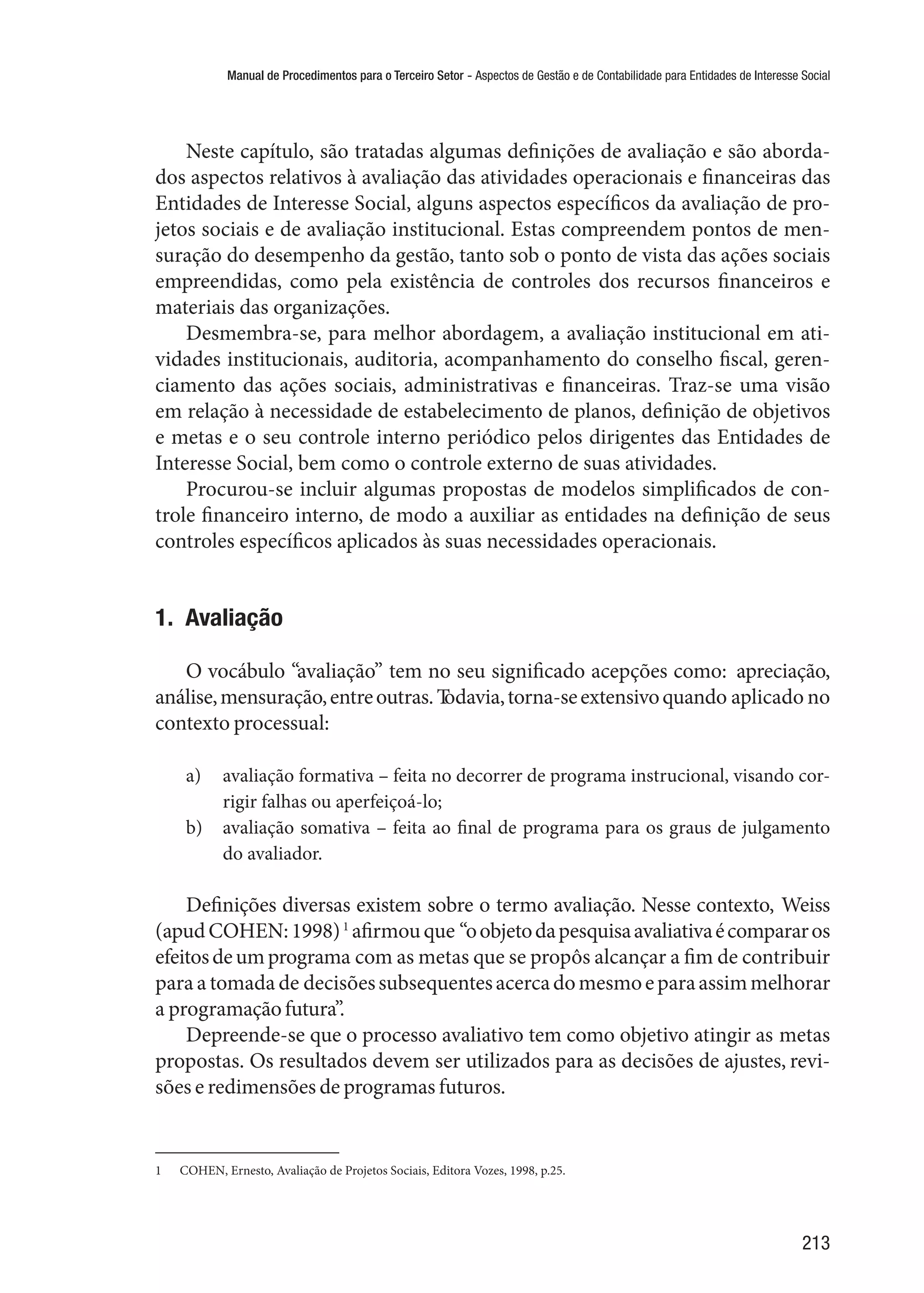 Manual de Procedimentos para o Terceiro Setor - Aspectos de Gestão e de Contabilidade para Entidades de Interesse Social
213
Neste capítulo, são tratadas algumas definições de avaliação e são aborda-
dos aspectos relativos à avaliação das atividades operacionais e financeiras das
Entidades de Interesse Social, alguns aspectos específicos da avaliação de pro-
jetos sociais e de avaliação institucional. Estas compreendem pontos de men-
suração do desempenho da gestão, tanto sob o ponto de vista das ações sociais
empreendidas, como pela existência de controles dos recursos financeiros e
materiais das organizações.
Desmembra-se, para melhor abordagem, a avaliação institucional em ati-
vidades institucionais, auditoria, acompanhamento do conselho fiscal, geren-
ciamento das ações sociais, administrativas e financeiras. Traz-se uma visão
em relação à necessidade de estabelecimento de planos, definição de objetivos
e metas e o seu controle interno periódico pelos dirigentes das Entidades de
Interesse Social, bem como o controle externo de suas atividades.
Procurou-se incluir algumas propostas de modelos simplificados de con-
trole financeiro interno, de modo a auxiliar as entidades na definição de seus
controles específicos aplicados às suas necessidades operacionais.
1.  Avaliação
O vocábulo “avaliação” tem no seu significado acepções como: apreciação,
análise,mensuração,entreoutras.Todavia,torna-seextensivoquando aplicado no
contexto processual:
a)	 avaliação formativa – feita no decorrer de programa instrucional, visando cor-
rigir falhas ou aperfeiçoá-lo;
b)	 avaliação somativa – feita ao final de programa para os graus de julgamento
do avaliador.
Definições diversas existem sobre o termo avaliação. Nesse contexto, Weiss
(apudCOHEN:1998)1
afirmouque “oobjetodapesquisaavaliativaécompararos
efeitosdeumprograma com as metas que se propôs alcançar a fim de contribuir
para a tomada de decisõessubsequentesacercadomesmoeparaassimmelhorar
a programaçãofutura”.
Depreende-se que o processo avaliativo tem como objetivo atingir as metas
propostas. Os resultados devem ser utilizados para as decisões de ajustes, revi-
sões e redimensões de programas futuros.
1	 COHEN, Ernesto, Avaliação de Projetos Sociais, Editora Vozes, 1998, p.25.
 