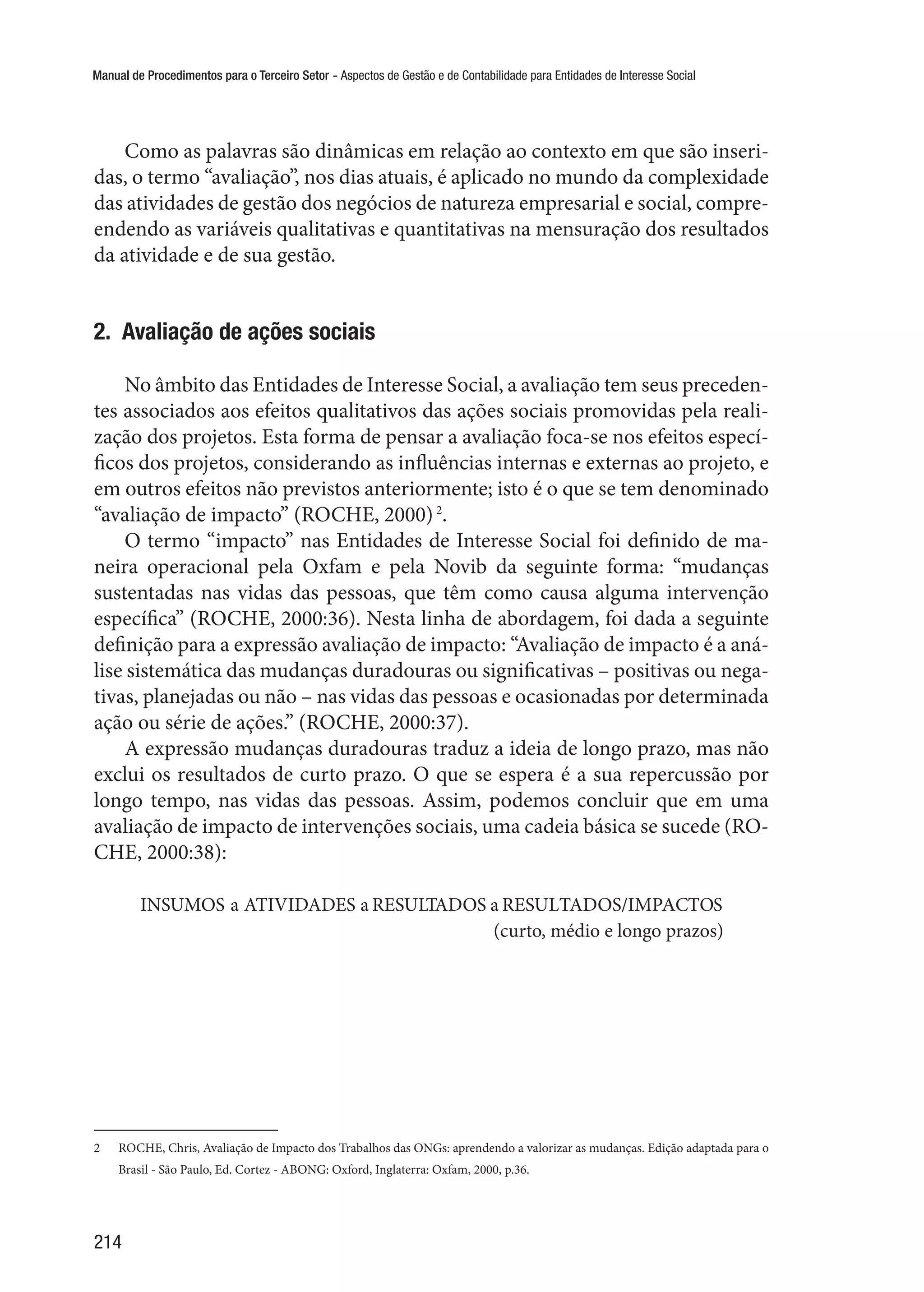 Manual de Procedimentos para o Terceiro Setor - Aspectos de Gestão e de Contabilidade para Entidades de Interesse Social
214
Como as palavras são dinâmicas em relação ao contexto em que são inseri-
das, o termo “avaliação”, nos dias atuais, é aplicado no mundo da complexidade
das atividades de gestão dos negócios de natureza empresarial e social, compre-
endendo as variáveis qualitativas e quantitativas na mensuração dos resultados
da atividade e de sua gestão.
2.  Avaliação de ações sociais
No âmbito das Entidades de Interesse Social, a avaliação tem seus preceden-
tes associados aos efeitos qualitativos das ações sociais promovidas pela reali-
zação dos projetos. Esta forma de pensar a avaliação foca-se nos efeitos especí-
ficos dos projetos, considerando as influências internas e externas ao projeto, e
em outros efeitos não previstos anteriormente; isto é o que se tem denominado
“avaliação de impacto” (ROCHE, 2000)2
.
O termo “impacto” nas Entidades de Interesse Social foi definido de ma-
neira operacional pela Oxfam e pela Novib da seguinte forma: “mudanças
sustentadas nas vidas das pessoas, que têm como causa alguma intervenção
específica” (ROCHE, 2000:36). Nesta linha de abordagem, foi dada a seguinte
definição para a expressão avaliação de impacto: “Avaliação de impacto é a aná-
lise sistemática das mudanças duradouras ou significativas – positivas ou nega-
tivas, planejadas ou não – nas vidas das pessoas e ocasionadas por determinada
ação ou série de ações.” (ROCHE, 2000:37).
A expressão mudanças duradouras traduz a ideia de longo prazo, mas não
exclui os resultados de curto prazo. O que se espera é a sua repercussão por
longo tempo, nas vidas das pessoas. Assim, podemos concluir que em uma
avaliação de impacto de intervenções sociais, uma cadeia básica se sucede (RO-
CHE, 2000:38):
INSUMOS a ATIVIDADES a RESULTADOS a RESULTADOS/IMPACTOS
				 (curto, médio e longo prazos)
2	 ROCHE, Chris, Avaliação de Impacto dos Trabalhos das ONGs: aprendendo a valorizar as mudanças. Edição adaptada para o
Brasil - São Paulo, Ed. Cortez - ABONG: Oxford, Inglaterra: Oxfam, 2000, p.36.
 