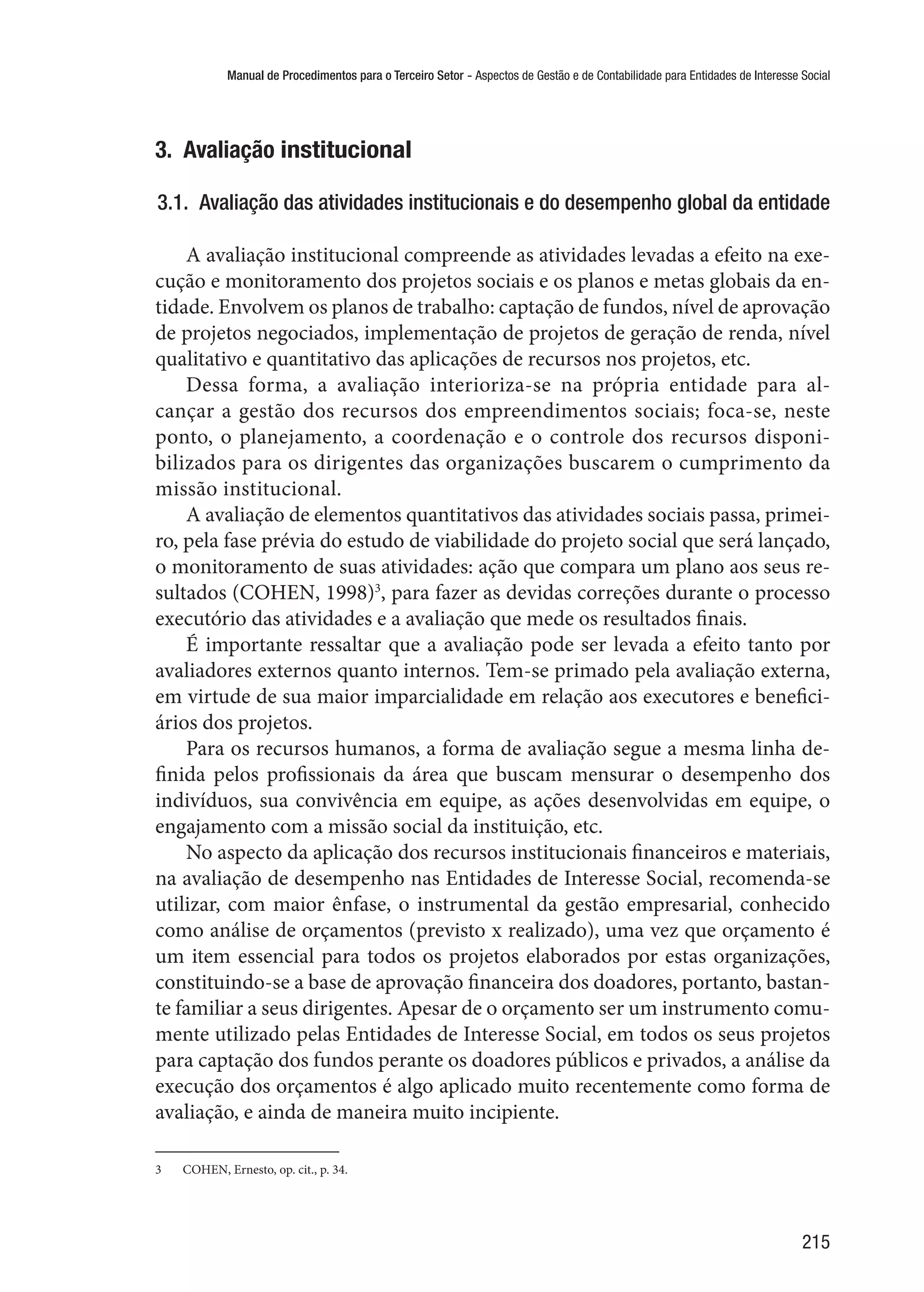 Manual de Procedimentos para o Terceiro Setor - Aspectos de Gestão e de Contabilidade para Entidades de Interesse Social
215
3.  Avaliação institucional
3.1.  Avaliação das atividades institucionais e do desempenho global da entidade
A avaliação institucional compreende as atividades levadas a efeito na exe-
cução e monitoramento dos projetos sociais e os planos e metas globais da en-
tidade. Envolvem os planos de trabalho: captação de fundos, nível de aprovação
de projetos negociados, implementação de projetos de geração de renda, nível
qualitativo e quantitativo das aplicações de recursos nos projetos, etc.
Dessa forma, a avaliação interioriza-se na própria entidade para al-
cançar a gestão dos recursos dos empreendimentos sociais; foca-se, neste
ponto, o planejamento, a coordenação e o controle dos recursos disponi-
bilizados para os dirigentes das organizações buscarem o cumprimento da
missão institucional.
A avaliação de elementos quantitativos das atividades sociais passa, primei-
ro, pela fase prévia do estudo de viabilidade do projeto social que será lançado,
o monitoramento de suas atividades: ação que compara um plano aos seus re-
sultados (COHEN, 1998)3
, para fazer as devidas correções durante o processo
executório das atividades e a avaliação que mede os resultados finais.
É importante ressaltar que a avaliação pode ser levada a efeito tanto por
avaliadores externos quanto internos. Tem-se primado pela avaliação externa,
em virtude de sua maior imparcialidade em relação aos executores e benefici-
ários dos projetos.
Para os recursos humanos, a forma de avaliação segue a mesma linha de-
finida pelos profissionais da área que buscam mensurar o desempenho dos
indivíduos, sua convivência em equipe, as ações desenvolvidas em equipe, o
engajamento com a missão social da instituição, etc.
No aspecto da aplicação dos recursos institucionais financeiros e materiais,
na avaliação de desempenho nas Entidades de Interesse Social, recomenda-se
utilizar, com maior ênfase, o instrumental da gestão empresarial, conhecido
como análise de orçamentos (previsto x realizado), uma vez que orçamento é
um item essencial para todos os projetos elaborados por estas organizações,
constituindo-se a base de aprovação financeira dos doadores, portanto, bastan-
te familiar a seus dirigentes. Apesar de o orçamento ser um instrumento comu-
mente utilizado pelas Entidades de Interesse Social, em todos os seus projetos
para captação dos fundos perante os doadores públicos e privados, a análise da
execução dos orçamentos é algo aplicado muito recentemente como forma de
avaliação, e ainda de maneira muito incipiente.
3	 COHEN, Ernesto, op. cit., p. 34.
 