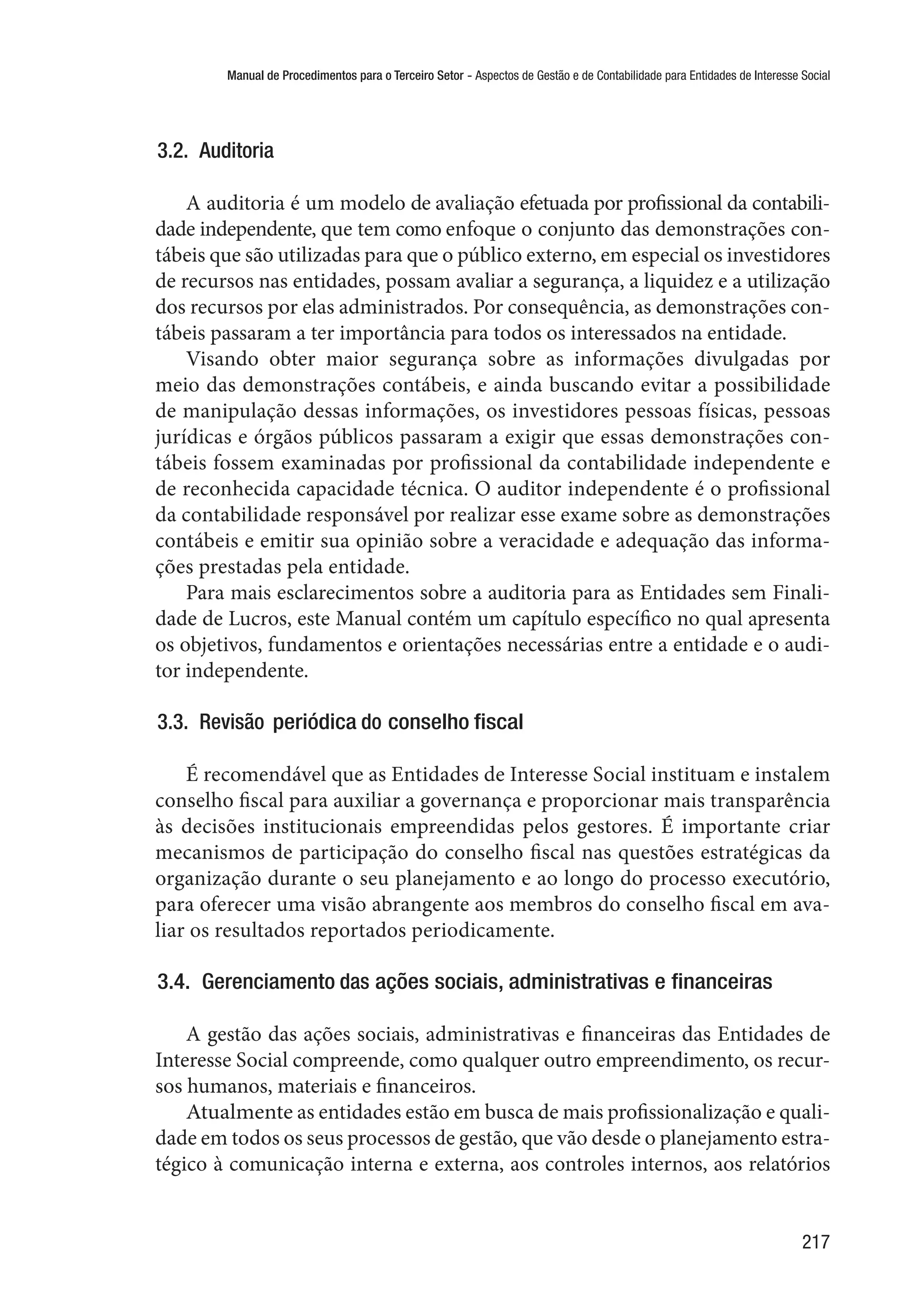 Manual de Procedimentos para o Terceiro Setor - Aspectos de Gestão e de Contabilidade para Entidades de Interesse Social
217
3.2.  Auditoria
A auditoria é um modelo de avaliação efetuada por profissional da contabili-
dade independente, que tem como enfoque o conjunto das demonstrações con-
tábeis que são utilizadas para que o público externo, em especial os investidores
de recursos nas entidades, possam avaliar a segurança, a liquidez e a utilização
dos recursos por elas administrados. Por consequência, as demonstrações con-
tábeis passaram a ter importância para todos os interessados na entidade.
Visando obter maior segurança sobre as informações divulgadas por
meio das demonstrações contábeis, e ainda buscando evitar a possibilidade
de manipulação dessas informações, os investidores pessoas físicas, pessoas
jurídicas e órgãos públicos passaram a exigir que essas demonstrações con-
tábeis fossem examinadas por profissional da contabilidade independente e
de reconhecida capacidade técnica. O auditor independente é o profissional
da contabilidade responsável por realizar esse exame sobre as demonstrações
contábeis e emitir sua opinião sobre a veracidade e adequação das informa-
ções prestadas pela entidade.
Para mais esclarecimentos sobre a auditoria para as Entidades sem Finali-
dade de Lucros, este Manual contém um capítulo específico no qual apresenta
os objetivos, fundamentos e orientações necessárias entre a entidade e o audi-
tor independente.
3.3.  Revisão periódica do conselho fiscal
É recomendável que as Entidades de Interesse Social instituam e instalem
conselho fiscal para auxiliar a governança e proporcionar mais transparência
às decisões institucionais empreendidas pelos gestores. É importante criar
mecanismos de participação do conselho fiscal nas questões estratégicas da
organização durante o seu planejamento e ao longo do processo executório,
para oferecer uma visão abrangente aos membros do conselho fiscal em ava-
liar os resultados reportados periodicamente.
3.4.  Gerenciamento das ações sociais, administrativas e financeiras
A gestão das ações sociais, administrativas e financeiras das Entidades de
Interesse Social compreende, como qualquer outro empreendimento, os recur-
sos humanos, materiais e financeiros.
Atualmente as entidades estão em busca de mais profissionalização e quali-
dade em todos os seus processos de gestão, que vão desde o planejamento estra-
tégico à comunicação interna e externa, aos controles internos, aos relatórios
 