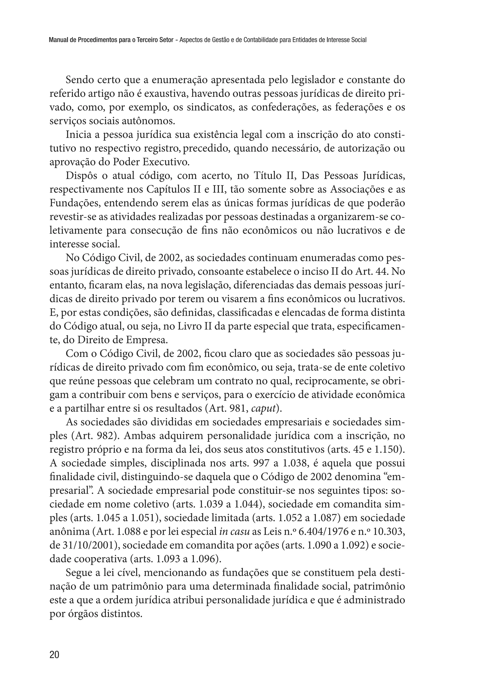 Manual de Procedimentos para o Terceiro Setor - Aspectos de Gestão e de Contabilidade para Entidades de Interesse Social
20
Sendo certo que a enumeração apresentada pelo legislador e constante do
referido artigo não é exaustiva, havendo outras pessoas jurídicas de direito pri-
vado, como, por exemplo, os sindicatos, as confederações, as federações e os
serviços sociais autônomos.
Inicia a pessoa jurídica sua existência legal com a inscrição do ato consti-
tutivo no respectivo registro, precedido, quando necessário, de autorização ou
aprovação do Poder Executivo.
Dispôs o atual código, com acerto, no Título II, Das Pessoas Jurídicas,
respectivamente nos Capítulos II e III, tão somente sobre as Associações e as
Fundações, entendendo serem elas as únicas formas jurídicas de que poderão
revestir-se as atividades realizadas por pessoas destinadas a organizarem-se co-
letivamente para consecução de fins não econômicos ou não lucrativos e de
interesse social.
No Código Civil, de 2002, as sociedades continuam enumeradas como pes-
soas jurídicas de direito privado, consoante estabelece o inciso II do Art. 44. No
entanto, ficaram elas, na nova legislação, diferenciadas das demais pessoas jurí-
dicas de direito privado por terem ou visarem a fins econômicos ou lucrativos.
E, por estas condições, são definidas, classificadas e elencadas de forma distinta
do Código atual, ou seja, no Livro II da parte especial que trata, especificamen-
te, do Direito de Empresa.
Com o Código Civil, de 2002, ficou claro que as sociedades são pessoas ju-
rídicas de direito privado com fim econômico, ou seja, trata-se de ente coletivo
que reúne pessoas que celebram um contrato no qual, reciprocamente, se obri-
gam a contribuir com bens e serviços, para o exercício de atividade econômica
e a partilhar entre si os resultados (Art. 981, caput).
As sociedades são divididas em sociedades empresariais e sociedades sim-
ples (Art. 982). Ambas adquirem personalidade jurídica com a inscrição, no
registro próprio e na forma da lei, dos seus atos constitutivos (arts. 45 e 1.150).
A sociedade simples, disciplinada nos arts. 997 a 1.038, é aquela que possui
finalidade civil, distinguindo-se daquela que o Código de 2002 denomina “em-
presarial”. A sociedade empresarial pode constituir-se nos seguintes tipos: so-
ciedade em nome coletivo (arts. 1.039 a 1.044), sociedade em comandita sim-
ples (arts. 1.045 a 1.051), sociedade limitada (arts. 1.052 a 1.087) em sociedade
anônima (Art. 1.088 e por lei especial in casu as Leis n.º 6.404/1976 e n.º 10.303,
de 31/10/2001), sociedade em comandita por ações (arts. 1.090 a 1.092) e socie-
dade cooperativa (arts. 1.093 a 1.096).
Segue a lei cível, mencionando as fundações que se constituem pela desti-
nação de um patrimônio para uma determinada finalidade social, patrimônio
este a que a ordem jurídica atribui personalidade jurídica e que é administrado
por órgãos distintos.
 