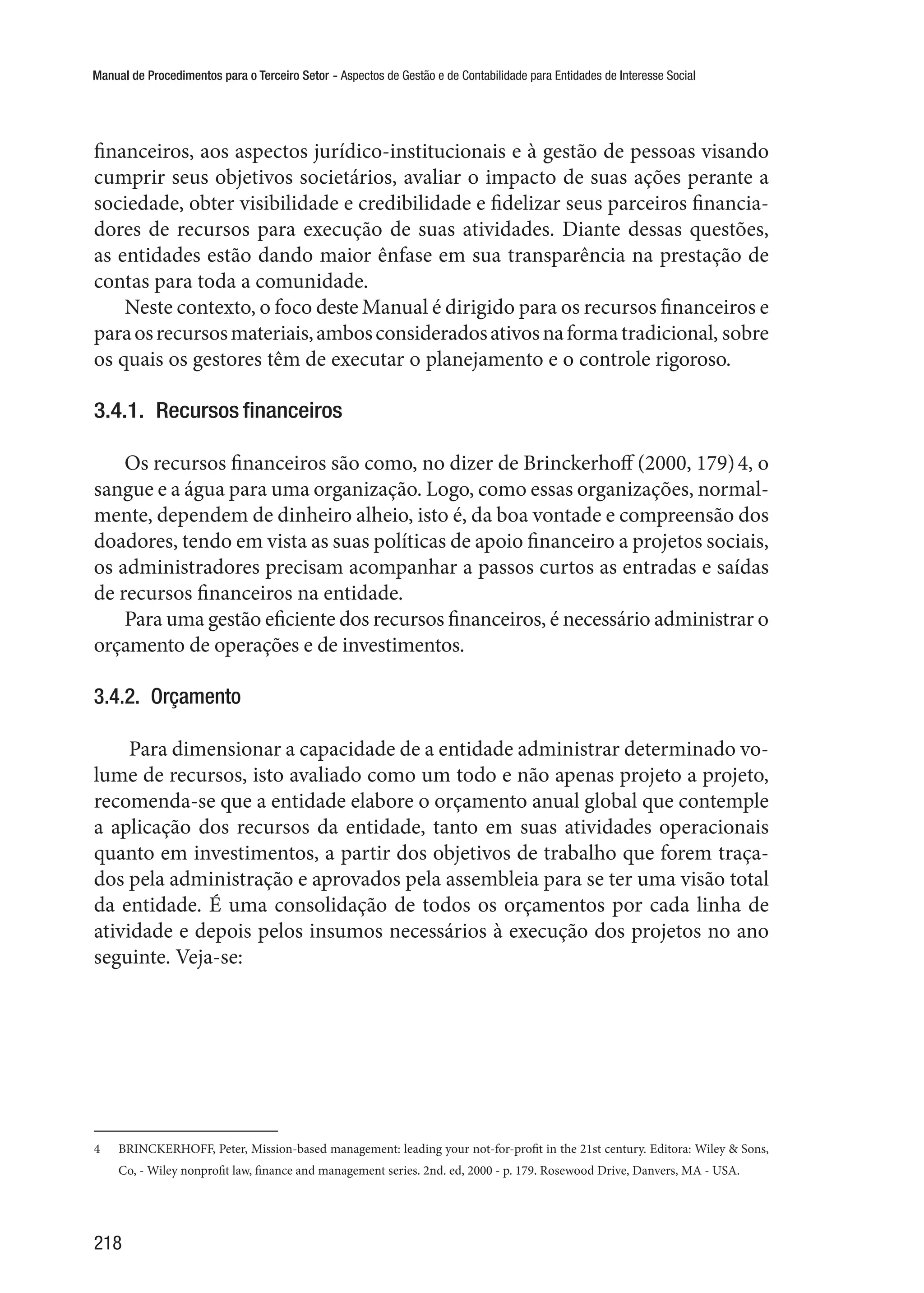 Manual de Procedimentos para o Terceiro Setor - Aspectos de Gestão e de Contabilidade para Entidades de Interesse Social
218
financeiros, aos aspectos jurídico-institucionais e à gestão de pessoas visando
cumprir seus objetivos societários, avaliar o impacto de suas ações perante a
sociedade, obter visibilidade e credibilidade e fidelizar seus parceiros financia-
dores de recursos para execução de suas atividades. Diante dessas questões,
as entidades estão dando maior ênfase em sua transparência na prestação de
contas para toda a comunidade.
Neste contexto, o foco deste Manual é dirigido para os recursos financeiros e
paraosrecursosmateriais,ambosconsideradosativosnaformatradicional, sobre
os quais os gestores têm de executar o planejamento e o controle rigoroso.
3.4.1.  Recursos financeiros
Os recursos financeiros são como, no dizer de Brinckerhoff (2000, 179)4, o
sangue e a água para uma organização. Logo, como essas organizações, normal-
mente, dependem de dinheiro alheio, isto é, da boa vontade e compreensão dos
doadores, tendo em vista as suas políticas de apoio financeiro a projetos sociais,
os administradores precisam acompanhar a passos curtos as entradas e saídas
de recursos financeiros na entidade.
Para uma gestão eficiente dos recursos financeiros, é necessário administrar o
orçamento de operações e de investimentos.
3.4.2.  Orçamento
Para dimensionar a capacidade de a entidade administrar determinado vo-
lume de recursos, isto avaliado como um todo e não apenas projeto a projeto,
recomenda-se que a entidade elabore o orçamento anual global que contemple
a aplicação dos recursos da entidade, tanto em suas atividades operacionais
quanto em investimentos, a partir dos objetivos de trabalho que forem traça-
dos pela administração e aprovados pela assembleia para se ter uma visão total
da entidade. É uma consolidação de todos os orçamentos por cada linha de
atividade e depois pelos insumos necessários à execução dos projetos no ano
seguinte. Veja-se:
4	 BRINCKERHOFF, Peter, Mission-based management: leading your not-for-profit in the 21st century. Editora: Wiley & Sons,
Co, - Wiley nonprofit law, finance and management series. 2nd. ed, 2000 - p. 179. Rosewood Drive, Danvers, MA - USA.
 