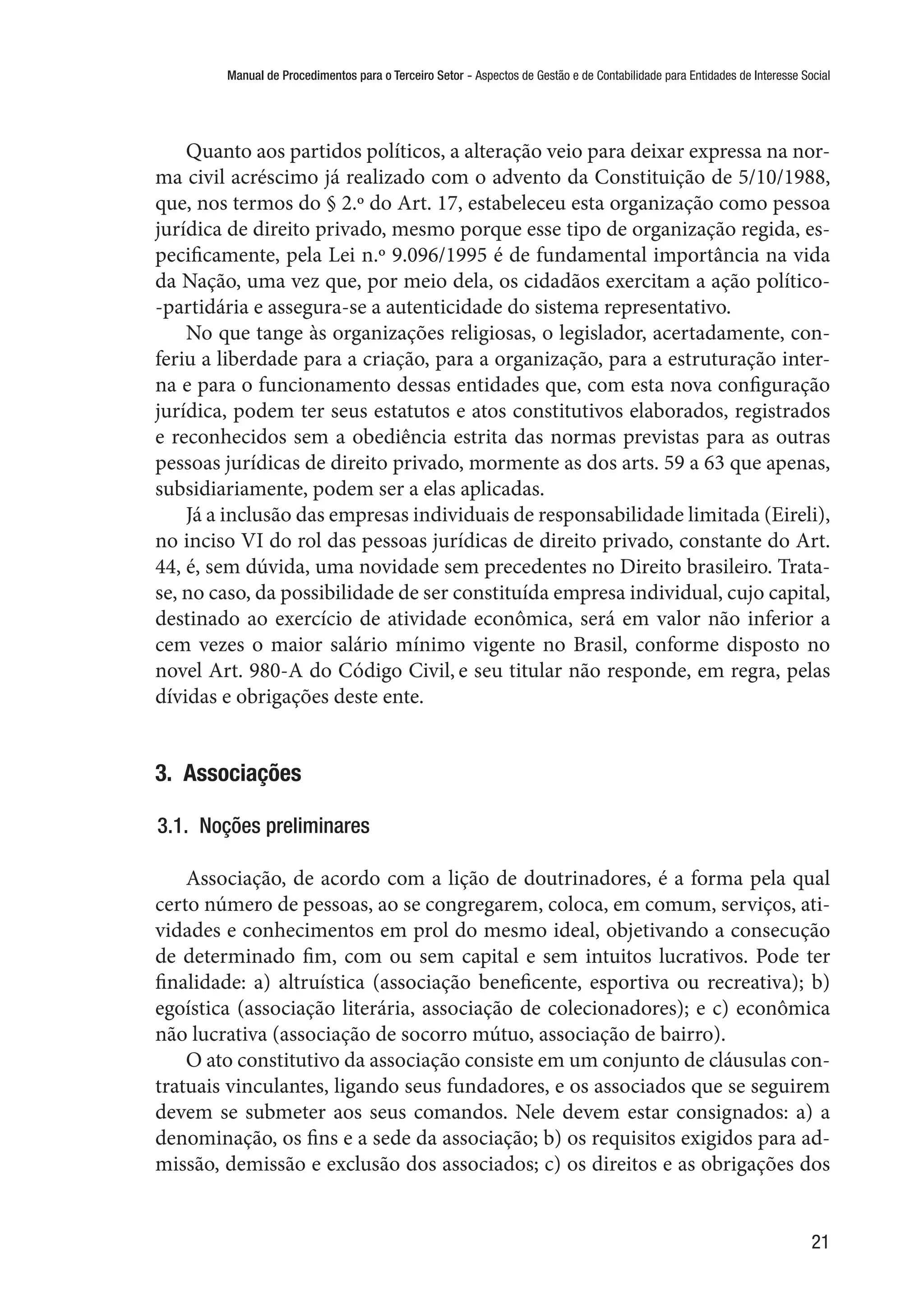 Manual de Procedimentos para o Terceiro Setor - Aspectos de Gestão e de Contabilidade para Entidades de Interesse Social
21
Quanto aos partidos políticos, a alteração veio para deixar expressa na nor-
ma civil acréscimo já realizado com o advento da Constituição de 5/10/1988,
que, nos termos do § 2.º do Art. 17, estabeleceu esta organização como pessoa
jurídica de direito privado, mesmo porque esse tipo de organização regida, es-
pecificamente, pela Lei n.º 9.096/1995 é de fundamental importância na vida
da Nação, uma vez que, por meio dela, os cidadãos exercitam a ação político-
-partidária e assegura-se a autenticidade do sistema representativo.
No que tange às organizações religiosas, o legislador, acertadamente, con-
feriu a liberdade para a criação, para a organização, para a estruturação inter-
na e para o funcionamento dessas entidades que, com esta nova configuração
jurídica, podem ter seus estatutos e atos constitutivos elaborados, registrados
e reconhecidos sem a obediência estrita das normas previstas para as outras
pessoas jurídicas de direito privado, mormente as dos arts. 59 a 63 que apenas,
subsidiariamente, podem ser a elas aplicadas.
Já a inclusão das empresas individuais de responsabilidade limitada (Eireli),
no inciso VI do rol das pessoas jurídicas de direito privado, constante do Art.
44, é, sem dúvida, uma novidade sem precedentes no Direito brasileiro. Trata-
se, no caso, da possibilidade de ser constituída empresa individual, cujo capital,
destinado ao exercício de atividade econômica, será em valor não inferior a
cem vezes o maior salário mínimo vigente no Brasil, conforme disposto no
novel Art. 980-A do Código Civil, e seu titular não responde, em regra, pelas
dívidas e obrigações deste ente.
3.  Associações
3.1.  Noções preliminares
Associação, de acordo com a lição de doutrinadores, é a forma pela qual
certo número de pessoas, ao se congregarem, coloca, em comum, serviços, ati-
vidades e conhecimentos em prol do mesmo ideal, objetivando a consecução
de determinado fim, com ou sem capital e sem intuitos lucrativos. Pode ter
finalidade: a) altruística (associação beneficente, esportiva ou recreativa); b)
egoística (associação literária, associação de colecionadores); e c) econômica
não lucrativa (associação de socorro mútuo, associação de bairro).
O ato constitutivo da associação consiste em um conjunto de cláusulas con-
tratuais vinculantes, ligando seus fundadores, e os associados que se seguirem
devem se submeter aos seus comandos. Nele devem estar consignados: a) a
denominação, os fins e a sede da associação; b) os requisitos exigidos para ad-
missão, demissão e exclusão dos associados; c) os direitos e as obrigações dos
 
