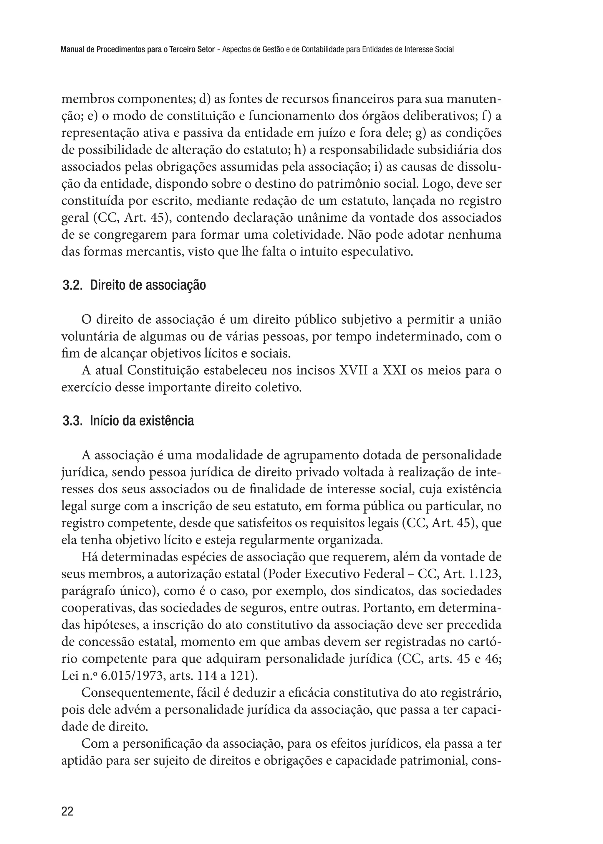 Manual de Procedimentos para o Terceiro Setor - Aspectos de Gestão e de Contabilidade para Entidades de Interesse Social
22
membros componentes; d) as fontes de recursos financeiros para sua manuten-
ção; e) o modo de constituição e funcionamento dos órgãos deliberativos; f) a
representação ativa e passiva da entidade em juízo e fora dele; g) as condições
de possibilidade de alteração do estatuto; h) a responsabilidade subsidiária dos
associados pelas obrigações assumidas pela associação; i) as causas de dissolu-
ção da entidade, dispondo sobre o destino do patrimônio social. Logo, deve ser
constituída por escrito, mediante redação de um estatuto, lançada no registro
geral (CC, Art. 45), contendo declaração unânime da vontade dos associados
de se congregarem para formar uma coletividade. Não pode adotar nenhuma
das formas mercantis, visto que lhe falta o intuito especulativo.
3.2.  Direito de associação
O direito de associação é um direito público subjetivo a permitir a união
voluntária de algumas ou de várias pessoas, por tempo indeterminado, com o
fim de alcançar objetivos lícitos e sociais.
A atual Constituição estabeleceu nos incisos XVII a XXI os meios para o
exercício desse importante direito coletivo.
3.3.  Início da existência
A associação é uma modalidade de agrupamento dotada de personalidade
jurídica, sendo pessoa jurídica de direito privado voltada à realização de inte-
resses dos seus associados ou de finalidade de interesse social, cuja existência
legal surge com a inscrição de seu estatuto, em forma pública ou particular, no
registro competente, desde que satisfeitos os requisitos legais (CC, Art. 45), que
ela tenha objetivo lícito e esteja regularmente organizada.
Há determinadas espécies de associação que requerem, além da vontade de
seus membros, a autorização estatal (Poder Executivo Federal – CC, Art. 1.123,
parágrafo único), como é o caso, por exemplo, dos sindicatos, das sociedades
cooperativas, das sociedades de seguros, entre outras. Portanto, em determina-
das hipóteses, a inscrição do ato constitutivo da associação deve ser precedida
de concessão estatal, momento em que ambas devem ser registradas no cartó-
rio competente para que adquiram personalidade jurídica (CC, arts. 45 e 46;
Lei n.º 6.015/1973, arts. 114 a 121).
Consequentemente, fácil é deduzir a eficácia constitutiva do ato registrário,
pois dele advém a personalidade jurídica da associação, que passa a ter capaci-
dade de direito.
Com a personificação da associação, para os efeitos jurídicos, ela passa a ter
aptidão para ser sujeito de direitos e obrigações e capacidade patrimonial, cons-
 
