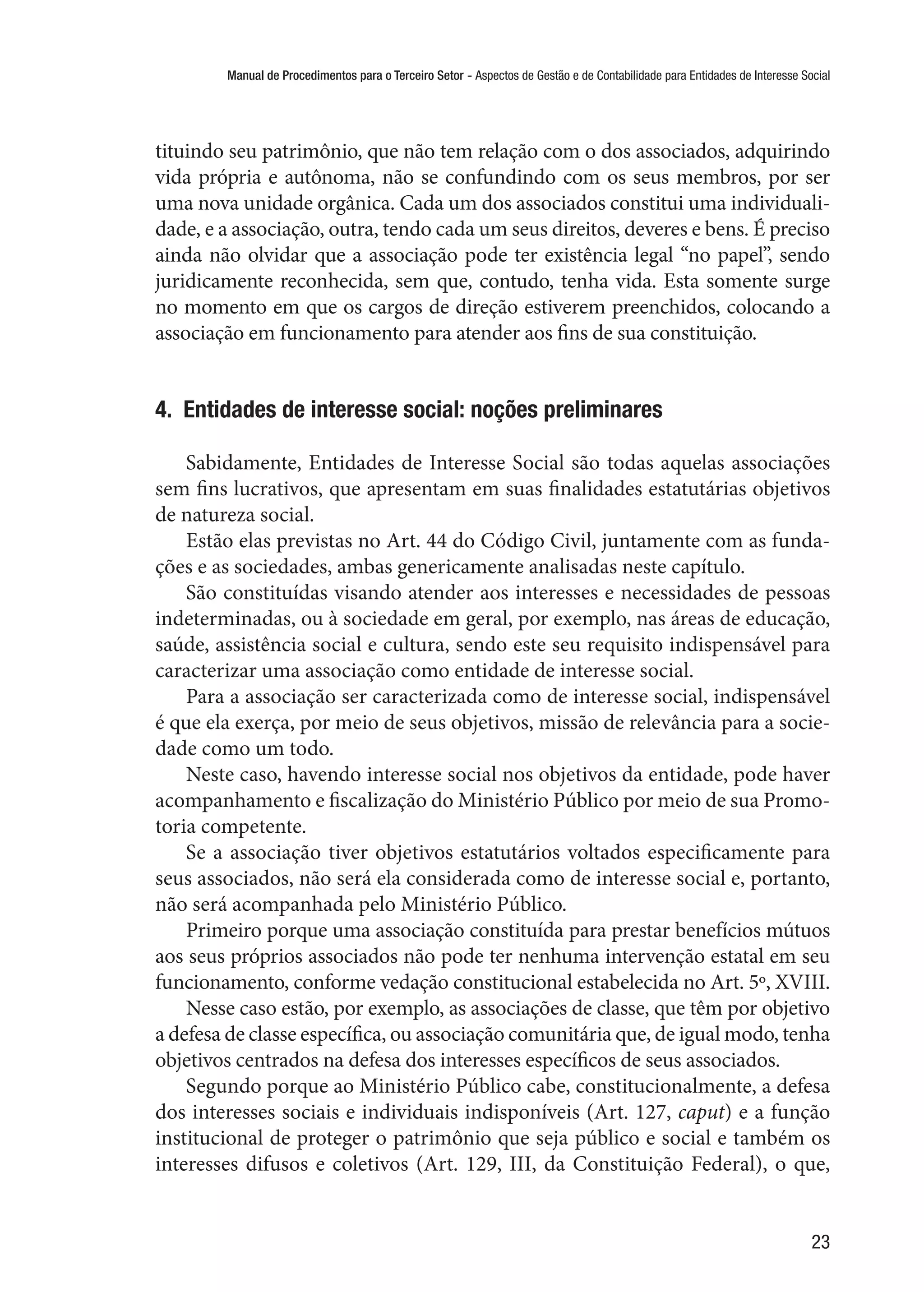 Manual de Procedimentos para o Terceiro Setor - Aspectos de Gestão e de Contabilidade para Entidades de Interesse Social
23
tituindo seu patrimônio, que não tem relação com o dos associados, adquirindo
vida própria e autônoma, não se confundindo com os seus membros, por ser
uma nova unidade orgânica. Cada um dos associados constitui uma individuali-
dade, e a associação, outra, tendo cada um seus direitos, deveres e bens. É preciso
ainda não olvidar que a associação pode ter existência legal “no papel”, sendo
juridicamente reconhecida, sem que, contudo, tenha vida. Esta somente surge
no momento em que os cargos de direção estiverem preenchidos, colocando a
associação em funcionamento para atender aos fins de sua constituição.
4.  Entidades de interesse social: noções preliminares
Sabidamente, Entidades de Interesse Social são todas aquelas associações
sem fins lucrativos, que apresentam em suas finalidades estatutárias objetivos
de natureza social.
Estão elas previstas no Art. 44 do Código Civil, juntamente com as funda-
ções e as sociedades, ambas genericamente analisadas neste capítulo.
São constituídas visando atender aos interesses e necessidades de pessoas
indeterminadas, ou à sociedade em geral, por exemplo, nas áreas de educação,
saúde, assistência social e cultura, sendo este seu requisito indispensável para
caracterizar uma associação como entidade de interesse social.
Para a associação ser caracterizada como de interesse social, indispensável
é que ela exerça, por meio de seus objetivos, missão de relevância para a socie-
dade como um todo.
Neste caso, havendo interesse social nos objetivos da entidade, pode haver
acompanhamento e fiscalização do Ministério Público por meio de sua Promo-
toria competente.
Se a associação tiver objetivos estatutários voltados especificamente para
seus associados, não será ela considerada como de interesse social e, portanto,
não será acompanhada pelo Ministério Público.
Primeiro porque uma associação constituída para prestar benefícios mútuos
aos seus próprios associados não pode ter nenhuma intervenção estatal em seu
funcionamento, conforme vedação constitucional estabelecida no Art. 5º, XVIII.
Nesse caso estão, por exemplo, as associações de classe, que têm por objetivo
a defesa de classe específica, ou associação comunitária que, de igual modo, tenha
objetivos centrados na defesa dos interesses específicos de seus associados.
Segundo porque ao Ministério Público cabe, constitucionalmente, a defesa
dos interesses sociais e individuais indisponíveis (Art. 127, caput) e a função
institucional de proteger o patrimônio que seja público e social e também os
interesses difusos e coletivos (Art. 129, III, da Constituição Federal), o que,
 