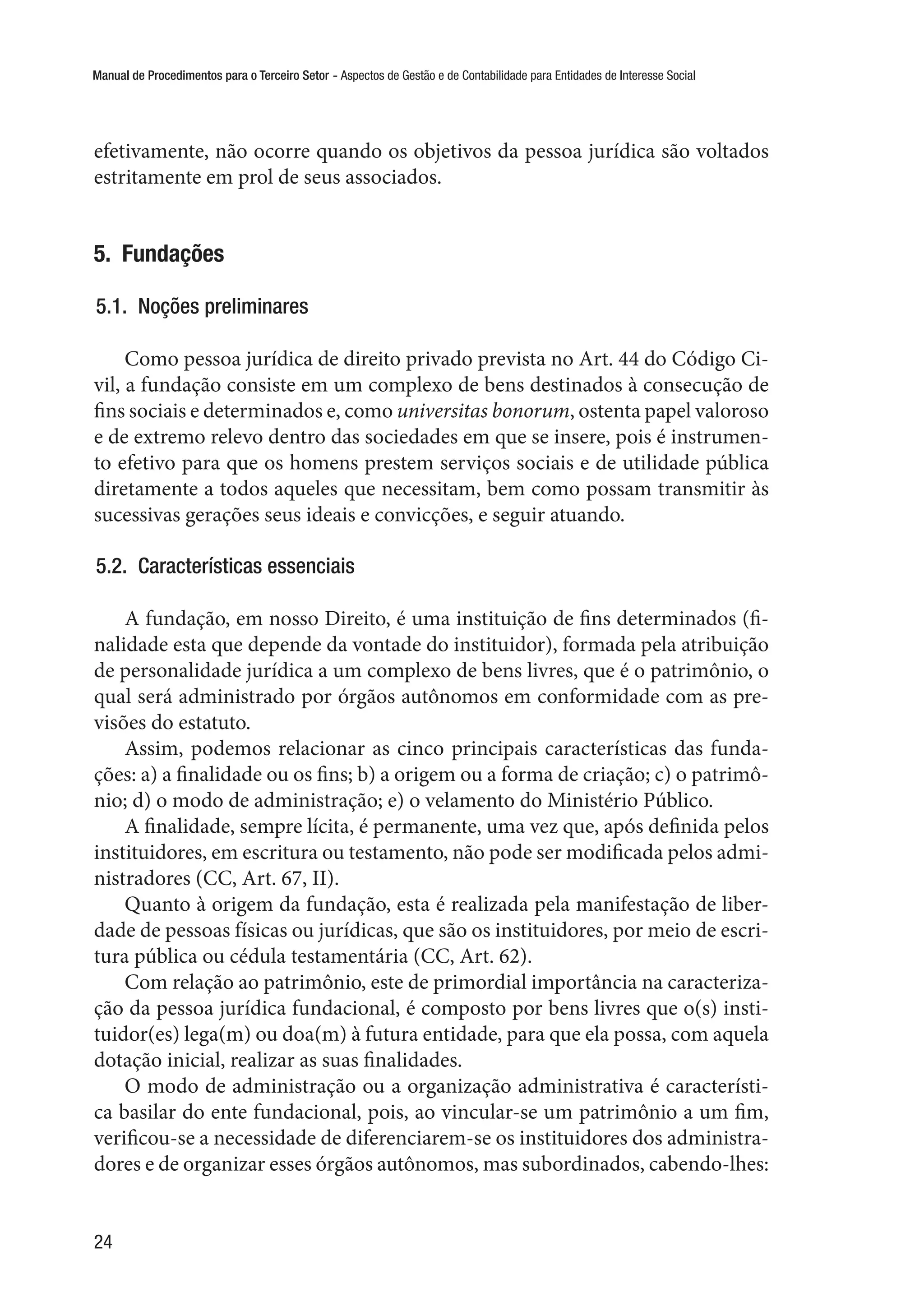 Manual de Procedimentos para o Terceiro Setor - Aspectos de Gestão e de Contabilidade para Entidades de Interesse Social
24
efetivamente, não ocorre quando os objetivos da pessoa jurídica são voltados
estritamente em prol de seus associados.
5.  Fundações
5.1.  Noções preliminares
Como pessoa jurídica de direito privado prevista no Art. 44 do Código Ci-
vil, a fundação consiste em um complexo de bens destinados à consecução de
fins sociais e determinados e, como universitas bonorum, ostenta papel valoroso
e de extremo relevo dentro das sociedades em que se insere, pois é instrumen-
to efetivo para que os homens prestem serviços sociais e de utilidade pública
diretamente a todos aqueles que necessitam, bem como possam transmitir às
sucessivas gerações seus ideais e convicções, e seguir atuando.
5.2.  Características essenciais
A fundação, em nosso Direito, é uma instituição de fins determinados (fi-
nalidade esta que depende da vontade do instituidor), formada pela atribuição
de personalidade jurídica a um complexo de bens livres, que é o patrimônio, o
qual será administrado por órgãos autônomos em conformidade com as pre-
visões do estatuto.
Assim, podemos relacionar as cinco principais características das funda-
ções: a) a finalidade ou os fins; b) a origem ou a forma de criação; c) o patrimô-
nio; d) o modo de administração; e) o velamento do Ministério Público.
A finalidade, sempre lícita, é permanente, uma vez que, após definida pelos
instituidores, em escritura ou testamento, não pode ser modificada pelos admi-
nistradores (CC, Art. 67, II).
Quanto à origem da fundação, esta é realizada pela manifestação de liber-
dade de pessoas físicas ou jurídicas, que são os instituidores, por meio de escri-
tura pública ou cédula testamentária (CC, Art. 62).
Com relação ao patrimônio, este de primordial importância na caracteriza-
ção da pessoa jurídica fundacional, é composto por bens livres que o(s) insti-
tuidor(es) lega(m) ou doa(m) à futura entidade, para que ela possa, com aquela
dotação inicial, realizar as suas finalidades.
O modo de administração ou a organização administrativa é característi-
ca basilar do ente fundacional, pois, ao vincular-se um patrimônio a um fim,
verificou-se a necessidade de diferenciarem-se os instituidores dos administra-
dores e de organizar esses órgãos autônomos, mas subordinados, cabendo-lhes:
 
