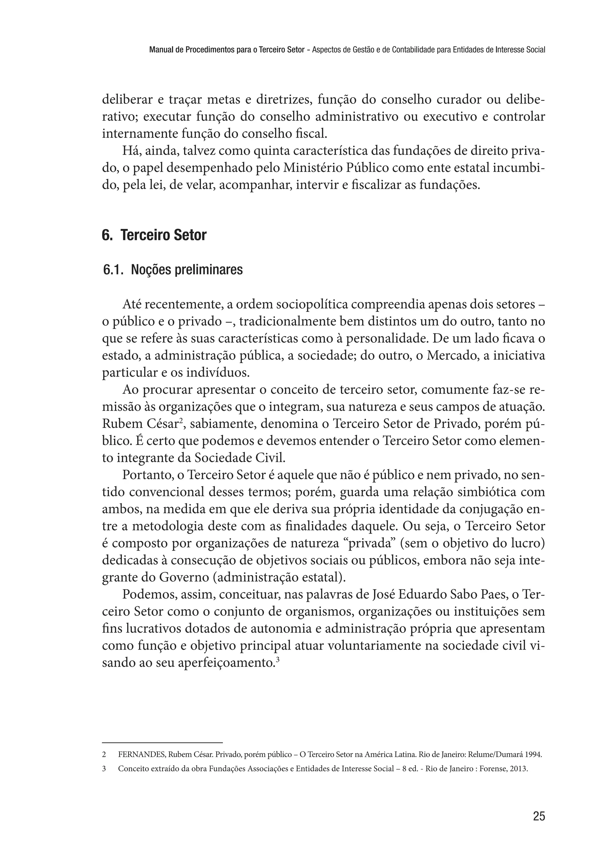 Manual de Procedimentos para o Terceiro Setor - Aspectos de Gestão e de Contabilidade para Entidades de Interesse Social
25
deliberar e traçar metas e diretrizes, função do conselho curador ou delibe-
rativo; executar função do conselho administrativo ou executivo e controlar
internamente função do conselho fiscal.
Há, ainda, talvez como quinta característica das fundações de direito priva-
do, o papel desempenhado pelo Ministério Público como ente estatal incumbi-
do, pela lei, de velar, acompanhar, intervir e fiscalizar as fundações.
6.  Terceiro Setor
6.1.  Noções preliminares
Até recentemente, a ordem sociopolítica compreendia apenas dois setores –
o público e o privado –, tradicionalmente bem distintos um do outro, tanto no
que se refere às suas características como à personalidade. De um lado ficava o
estado, a administração pública, a sociedade; do outro, o Mercado, a iniciativa
particular e os indivíduos.
Ao procurar apresentar o conceito de terceiro setor, comumente faz-se re-
missão às organizações que o integram, sua natureza e seus campos de atuação.
Rubem César2
, sabiamente, denomina o Terceiro Setor de Privado, porém pú-
blico. É certo que podemos e devemos entender o Terceiro Setor como elemen-
to integrante da Sociedade Civil.
Portanto, o Terceiro Setor é aquele que não é público e nem privado, no sen-
tido convencional desses termos; porém, guarda uma relação simbiótica com
ambos, na medida em que ele deriva sua própria identidade da conjugação en-
tre a metodologia deste com as finalidades daquele. Ou seja, o Terceiro Setor
é composto por organizações de natureza “privada” (sem o objetivo do lucro)
dedicadas à consecução de objetivos sociais ou públicos, embora não seja inte-
grante do Governo (administração estatal).
Podemos, assim, conceituar, nas palavras de José Eduardo Sabo Paes, o Ter-
ceiro Setor como o conjunto de organismos, organizações ou instituições sem
fins lucrativos dotados de autonomia e administração própria que apresentam
como função e objetivo principal atuar voluntariamente na sociedade civil vi-
sando ao seu aperfeiçoamento.3
2	 FERNANDES, Rubem César. Privado, porém público – O Terceiro Setor na América Latina. Rio de Janeiro: Relume/Dumará 1994.
3	 Conceito extraído da obra Fundações Associações e Entidades de Interesse Social – 8 ed. - Rio de Janeiro : Forense, 2013.
 