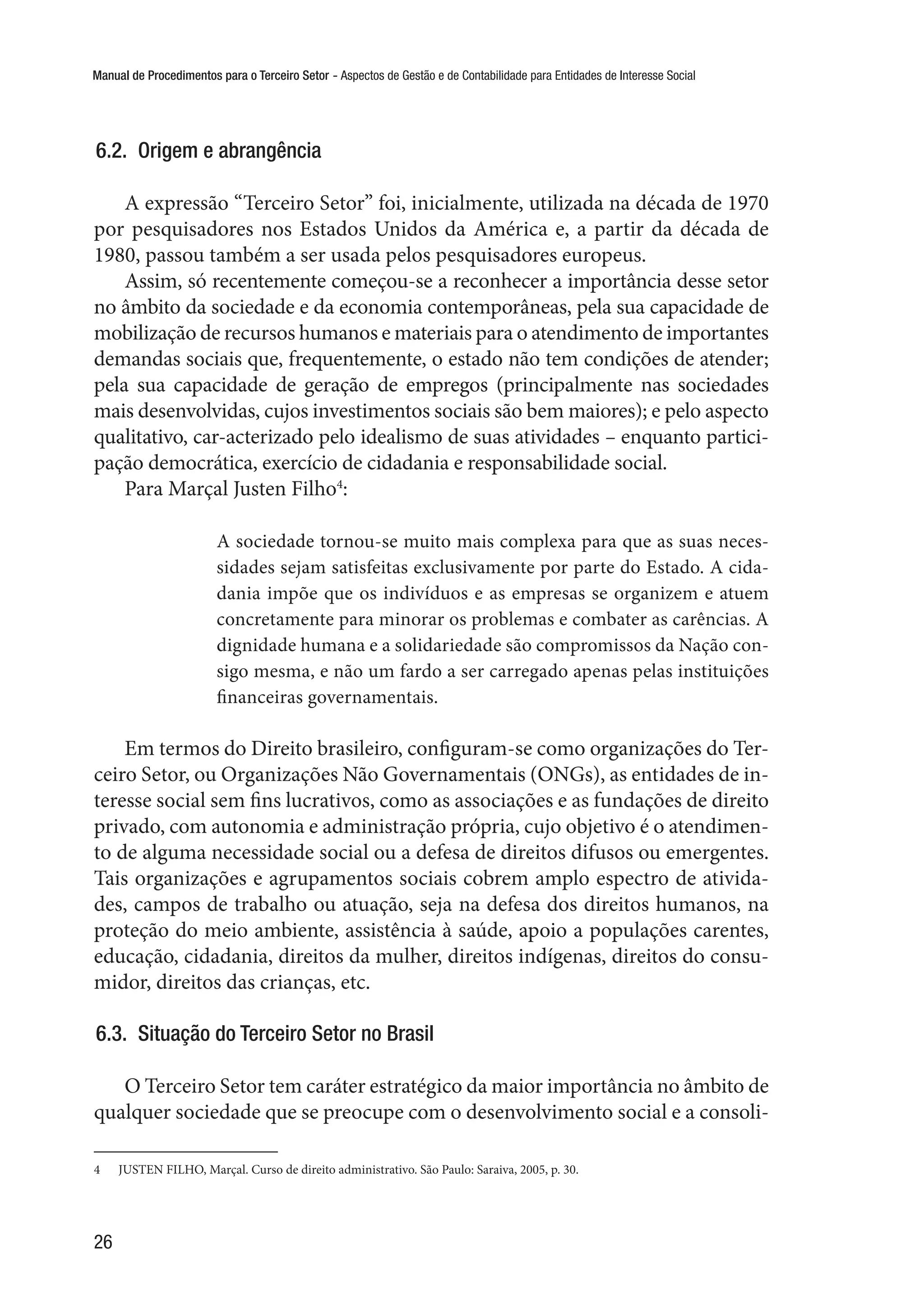 Manual de Procedimentos para o Terceiro Setor - Aspectos de Gestão e de Contabilidade para Entidades de Interesse Social
26
6.2.  Origem e abrangência
A expressão “Terceiro Setor” foi, inicialmente, utilizada na década de 1970
por pesquisadores nos Estados Unidos da América e, a partir da década de
1980, passou também a ser usada pelos pesquisadores europeus.
Assim, só recentemente começou-se a reconhecer a importância desse setor
no âmbito da sociedade e da economia contemporâneas, pela sua capacidade de
mobilização de recursos humanos e materiais para o atendimento de importantes
demandas sociais que, frequentemente, o estado não tem condições de atender;
pela sua capacidade de geração de empregos (principalmente nas sociedades
mais desenvolvidas, cujos investimentos sociais são bem maiores); e pelo aspecto
qualitativo, car-acterizado pelo idealismo de suas atividades – enquanto partici-
pação democrática, exercício de cidadania e responsabilidade social.
Para Marçal Justen Filho4
:
A sociedade tornou-se muito mais complexa para que as suas neces-
sidades sejam satisfeitas exclusivamente por parte do Estado. A cida-
dania impõe que os indivíduos e as empresas se organizem e atuem
concretamente para minorar os problemas e combater as carências. A
dignidade humana e a solidariedade são compromissos da Nação con-
sigo mesma, e não um fardo a ser carregado apenas pelas instituições
financeiras governamentais.
Em termos do Direito brasileiro, configuram-se como organizações do Ter-
ceiro Setor, ou Organizações Não Governamentais (ONGs), as entidades de in-
teresse social sem fins lucrativos, como as associações e as fundações de direito
privado, com autonomia e administração própria, cujo objetivo é o atendimen-
to de alguma necessidade social ou a defesa de direitos difusos ou emergentes.
Tais organizações e agrupamentos sociais cobrem amplo espectro de ativida-
des, campos de trabalho ou atuação, seja na defesa dos direitos humanos, na
proteção do meio ambiente, assistência à saúde, apoio a populações carentes,
educação, cidadania, direitos da mulher, direitos indígenas, direitos do consu-
midor, direitos das crianças, etc.
6.3.  Situação do Terceiro Setor no Brasil
O Terceiro Setor tem caráter estratégico da maior importância no âmbito de
qualquer sociedade que se preocupe com o desenvolvimento social e a consoli-
4	 JUSTEN FILHO, Marçal. Curso de direito administrativo. São Paulo: Saraiva, 2005, p. 30.
 