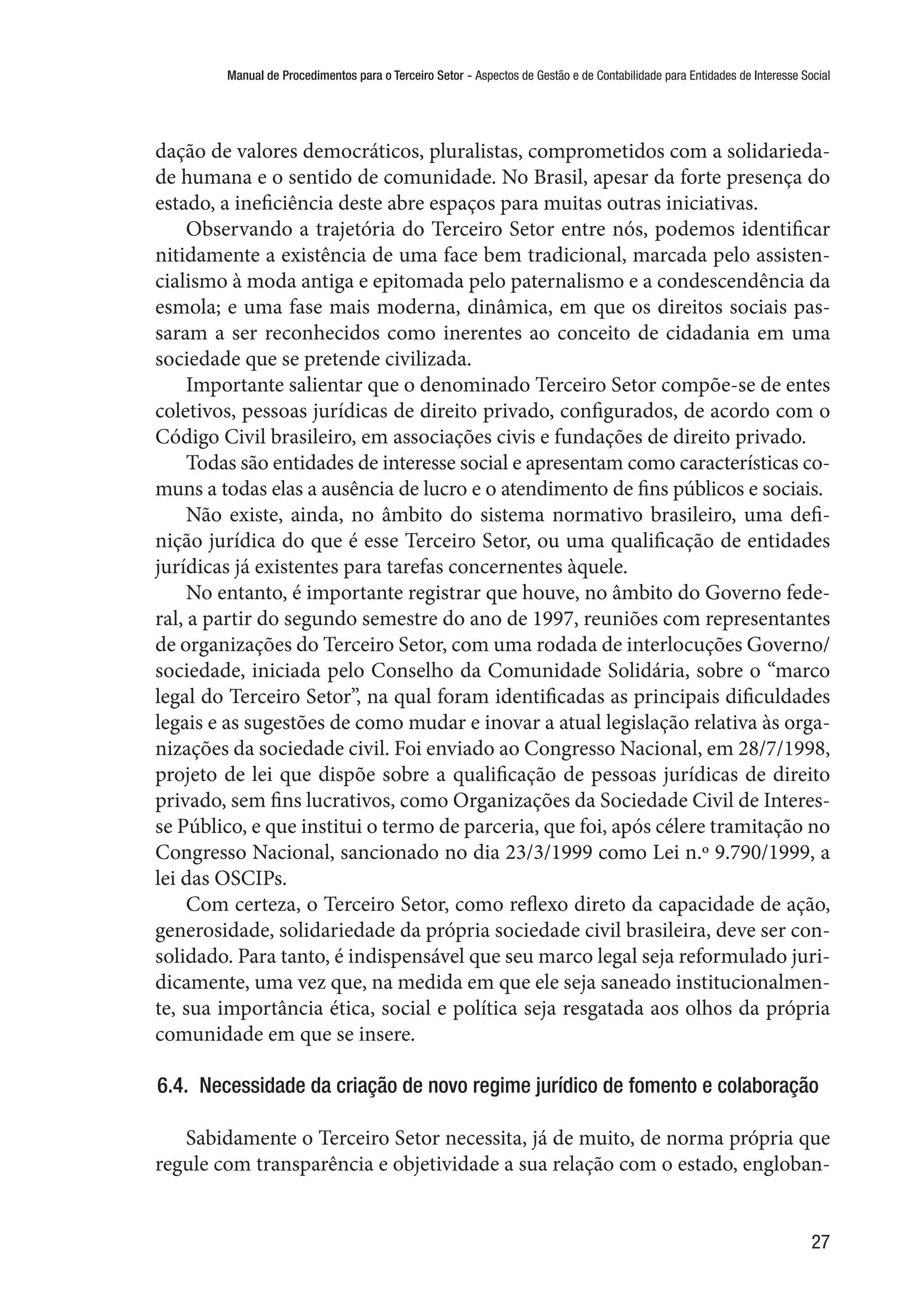 Manual de Procedimentos para o Terceiro Setor - Aspectos de Gestão e de Contabilidade para Entidades de Interesse Social
27
dação de valores democráticos, pluralistas, comprometidos com a solidarieda-
de humana e o sentido de comunidade. No Brasil, apesar da forte presença do
estado, a ineficiência deste abre espaços para muitas outras iniciativas.
Observando a trajetória do Terceiro Setor entre nós, podemos identificar
nitidamente a existência de uma face bem tradicional, marcada pelo assisten-
cialismo à moda antiga e epitomada pelo paternalismo e a condescendência da
esmola; e uma fase mais moderna, dinâmica, em que os direitos sociais pas-
saram a ser reconhecidos como inerentes ao conceito de cidadania em uma
sociedade que se pretende civilizada.
Importante salientar que o denominado Terceiro Setor compõe-se de entes
coletivos, pessoas jurídicas de direito privado, configurados, de acordo com o
Código Civil brasileiro, em associações civis e fundações de direito privado.
Todas são entidades de interesse social e apresentam como características co-
muns a todas elas a ausência de lucro e o atendimento de fins públicos e sociais.
Não existe, ainda, no âmbito do sistema normativo brasileiro, uma defi-
nição jurídica do que é esse Terceiro Setor, ou uma qualificação de entidades
jurídicas já existentes para tarefas concernentes àquele.
No entanto, é importante registrar que houve, no âmbito do Governo fede-
ral, a partir do segundo semestre do ano de 1997, reuniões com representantes
de organizações do Terceiro Setor, com uma rodada de interlocuções Governo/
sociedade, iniciada pelo Conselho da Comunidade Solidária, sobre o “marco
legal do Terceiro Setor”, na qual foram identificadas as principais dificuldades
legais e as sugestões de como mudar e inovar a atual legislação relativa às orga-
nizações da sociedade civil. Foi enviado ao Congresso Nacional, em 28/7/1998,
projeto de lei que dispõe sobre a qualificação de pessoas jurídicas de direito
privado, sem fins lucrativos, como Organizações da Sociedade Civil de Interes-
se Público, e que institui o termo de parceria, que foi, após célere tramitação no
Congresso Nacional, sancionado no dia 23/3/1999 como Lei n.º 9.790/1999, a
lei das OSCIPs. 
Com certeza, o Terceiro Setor, como reflexo direto da capacidade de ação,
generosidade, solidariedade da própria sociedade civil brasileira, deve ser con-
solidado. Para tanto, é indispensável que seu marco legal seja reformulado juri-
dicamente, uma vez que, na medida em que ele seja saneado institucionalmen-
te, sua importância ética, social e política seja resgatada aos olhos da própria
comunidade em que se insere.
6.4.  Necessidade da criação de novo regime jurídico de fomento e colaboração
Sabidamente o Terceiro Setor necessita, já de muito, de norma própria que
regule com transparência e objetividade a sua relação com o estado, engloban-
 