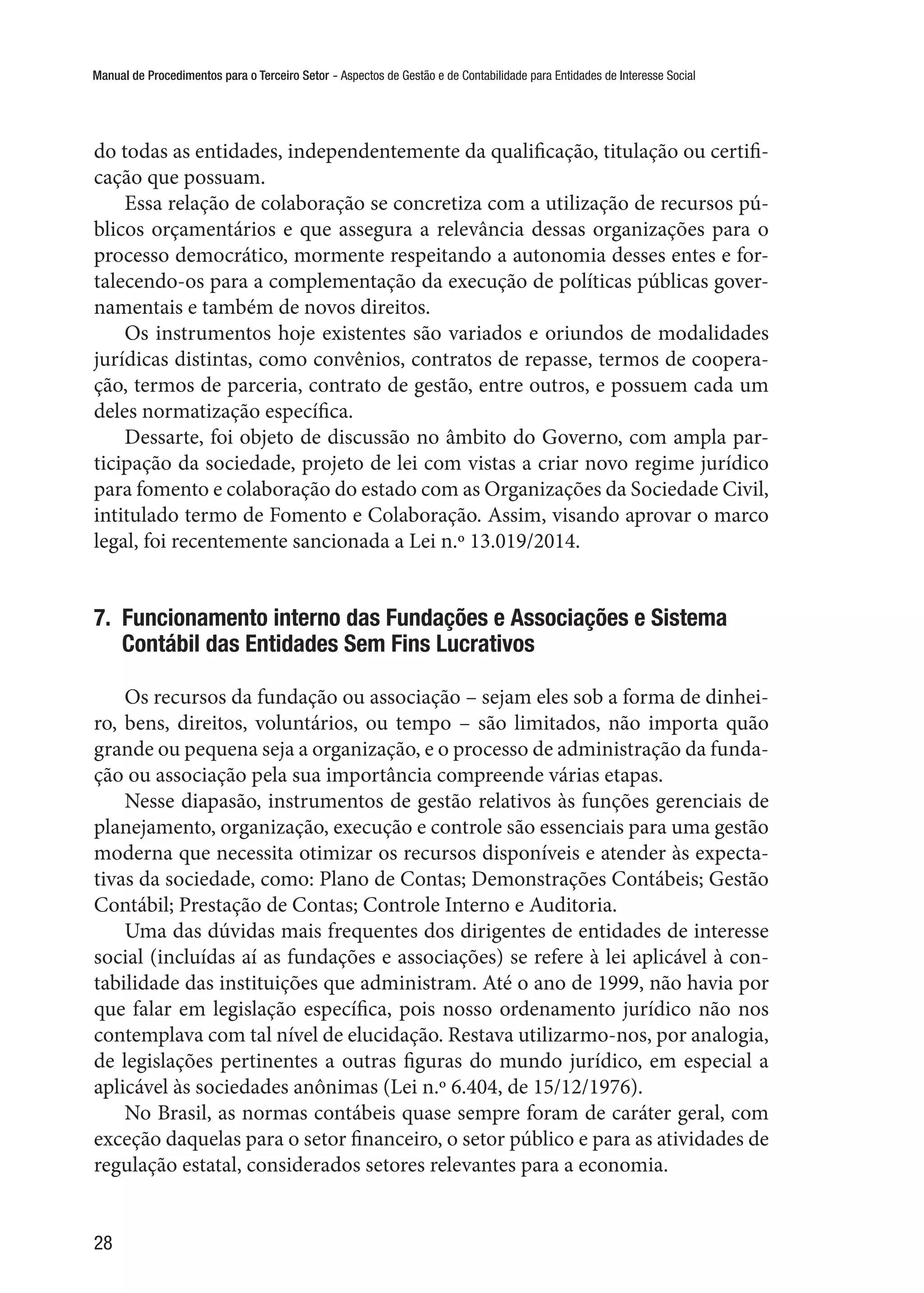Manual de Procedimentos para o Terceiro Setor - Aspectos de Gestão e de Contabilidade para Entidades de Interesse Social
28
do todas as entidades, independentemente da qualificação, titulação ou certifi-
cação que possuam.
Essa relação de colaboração se concretiza com a utilização de recursos pú-
blicos orçamentários e que assegura a relevância dessas organizações para o
processo democrático, mormente respeitando a autonomia desses entes e for-
talecendo-os para a complementação da execução de políticas públicas gover-
namentais e também de novos direitos.
Os instrumentos hoje existentes são variados e oriundos de modalidades
jurídicas distintas, como convênios, contratos de repasse, termos de coopera-
ção, termos de parceria, contrato de gestão, entre outros, e possuem cada um
deles normatização específica.
Dessarte, foi objeto de discussão no âmbito do Governo, com ampla par-
ticipação da sociedade, projeto de lei com vistas a criar novo regime jurídico
para fomento e colaboração do estado com as Organizações da Sociedade Civil,
intitulado termo de Fomento e Colaboração. Assim, visando aprovar o marco
legal, foi recentemente sancionada a Lei n.º 13.019/2014.
7.  Funcionamento interno das Fundações e Associações e Sistema
Contábil das Entidades Sem Fins Lucrativos
Os recursos da fundação ou associação – sejam eles sob a forma de dinhei-
ro, bens, direitos, voluntários, ou tempo – são limitados, não importa quão
grande ou pequena seja a organização, e o processo de administração da funda-
ção ou associação pela sua importância compreende várias etapas.
Nesse diapasão, instrumentos de gestão relativos às funções gerenciais de
planejamento, organização, execução e controle são essenciais para uma gestão
moderna que necessita otimizar os recursos disponíveis e atender às expecta-
tivas da sociedade, como: Plano de Contas; Demonstrações Contábeis; Gestão
Contábil; Prestação de Contas; Controle Interno e Auditoria.
Uma das dúvidas mais frequentes dos dirigentes de entidades de interesse
social (incluídas aí as fundações e associações) se refere à lei aplicável à con-
tabilidade das instituições que administram. Até o ano de 1999, não havia por
que falar em legislação específica, pois nosso ordenamento jurídico não nos
contemplava com tal nível de elucidação. Restava utilizarmo-nos, por analogia,
de legislações pertinentes a outras figuras do mundo jurídico, em especial a
aplicável às sociedades anônimas (Lei n.º 6.404, de 15/12/1976).
No Brasil, as normas contábeis quase sempre foram de caráter geral, com
exceção daquelas para o setor financeiro, o setor público e para as atividades de
regulação estatal, considerados setores relevantes para a economia.
 