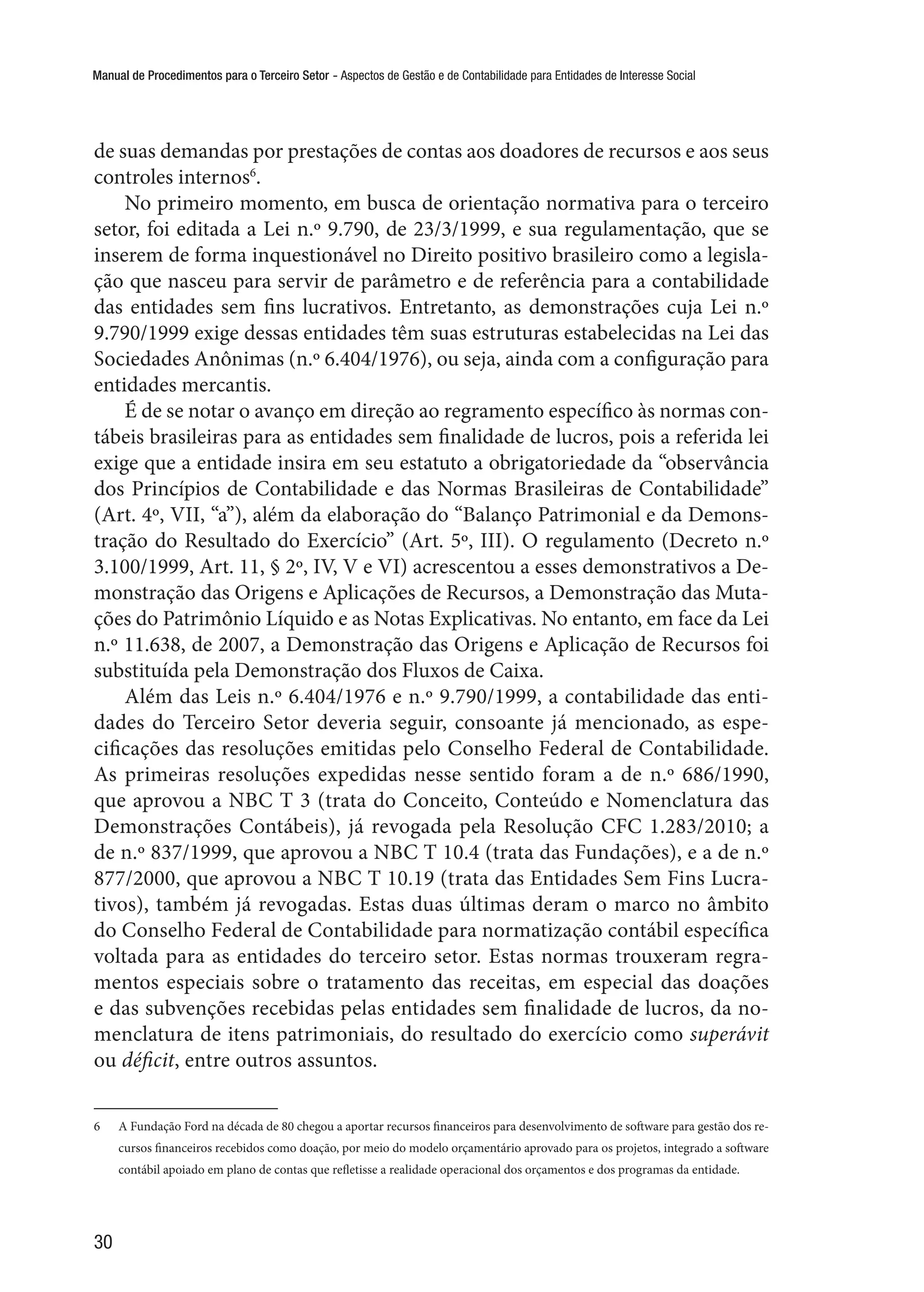 Manual de Procedimentos para o Terceiro Setor - Aspectos de Gestão e de Contabilidade para Entidades de Interesse Social
30
de suas demandas por prestações de contas aos doadores de recursos e aos seus
controles internos6
.
No primeiro momento, em busca de orientação normativa para o terceiro
setor, foi editada a Lei n.º 9.790, de 23/3/1999, e sua regulamentação, que se
inserem de forma inquestionável no Direito positivo brasileiro como a legisla-
ção que nasceu para servir de parâmetro e de referência para a contabilidade
das entidades sem fins lucrativos. Entretanto, as demonstrações cuja Lei n.º
9.790/1999 exige dessas entidades têm suas estruturas estabelecidas na Lei das
Sociedades Anônimas (n.º 6.404/1976), ou seja, ainda com a configuração para
entidades mercantis.
É de se notar o avanço em direção ao regramento específico às normas con-
tábeis brasileiras para as entidades sem finalidade de lucros, pois a referida lei
exige que a entidade insira em seu estatuto a obrigatoriedade da “observância
dos Princípios de Contabilidade e das Normas Brasileiras de Contabilidade”
(Art. 4º, VII, “a”), além da elaboração do “Balanço Patrimonial e da Demons-
tração do Resultado do Exercício” (Art. 5º, III). O regulamento (Decreto n.º
3.100/1999, Art. 11, § 2º, IV, V e VI) acrescentou a esses demonstrativos a De-
monstração das Origens e Aplicações de Recursos, a Demonstração das Muta-
ções do Patrimônio Líquido e as Notas Explicativas. No entanto, em face da Lei
n.º 11.638, de 2007, a Demonstração das Origens e Aplicação de Recursos foi
substituída pela Demonstração dos Fluxos de Caixa.
Além das Leis n.º 6.404/1976 e n.º 9.790/1999, a contabilidade das enti-
dades do Terceiro Setor deveria seguir, consoante já mencionado, as espe-
cificações das resoluções emitidas pelo Conselho Federal de Contabilidade.
As primeiras resoluções expedidas nesse sentido foram a de n.º 686/1990,
que aprovou a NBC T 3 (trata do Conceito, Conteúdo e Nomenclatura das
Demonstrações Contábeis), já revogada pela Resolução CFC 1.283/2010; a
de n.º 837/1999, que aprovou a NBC T 10.4 (trata das Fundações), e a de n.º
877/2000, que aprovou a NBC T 10.19 (trata das Entidades Sem Fins Lucra-
tivos), também já revogadas. Estas duas últimas deram o marco no âmbito
do Conselho Federal de Contabilidade para normatização contábil específica
voltada para as entidades do terceiro setor. Estas normas trouxeram regra-
mentos especiais sobre o tratamento das receitas, em especial das doações
e das subvenções recebidas pelas entidades sem finalidade de lucros, da no-
menclatura de itens patrimoniais, do resultado do exercício como superávit
ou déficit, entre outros assuntos.
6	 A Fundação Ford na década de 80 chegou a aportar recursos financeiros para desenvolvimento de software para gestão dos re-
cursos financeiros recebidos como doação, por meio do modelo orçamentário aprovado para os projetos, integrado a software
contábil apoiado em plano de contas que refletisse a realidade operacional dos orçamentos e dos programas da entidade.
 