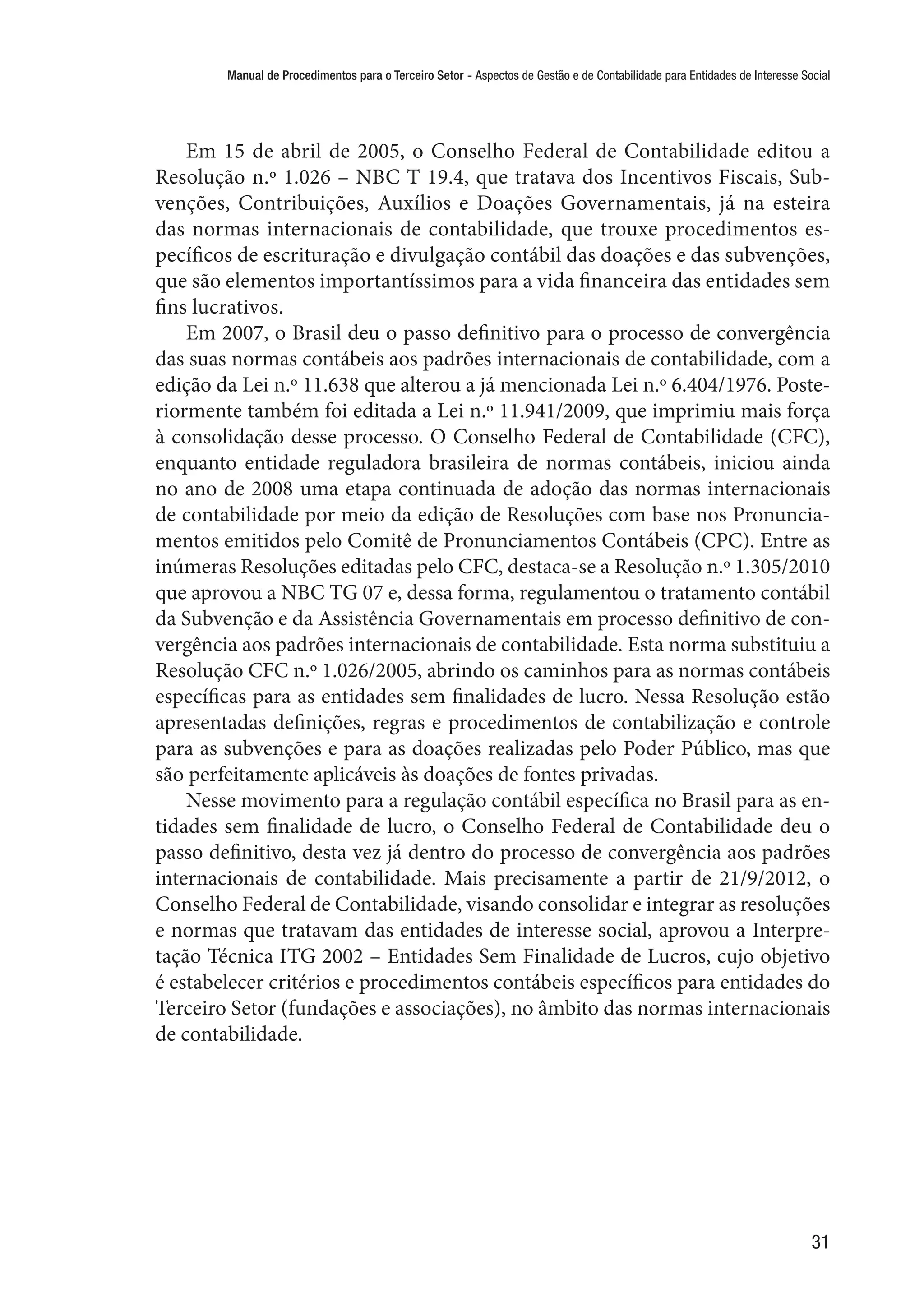 Manual de Procedimentos para o Terceiro Setor - Aspectos de Gestão e de Contabilidade para Entidades de Interesse Social
31
Em 15 de abril de 2005, o Conselho Federal de Contabilidade editou a
Resolução n.º 1.026 – NBC T 19.4, que tratava dos Incentivos Fiscais, Sub-
venções, Contribuições, Auxílios e Doações Governamentais, já na esteira
das normas internacionais de contabilidade, que trouxe procedimentos es-
pecíficos de escrituração e divulgação contábil das doações e das subvenções,
que são elementos importantíssimos para a vida financeira das entidades sem
fins lucrativos.
Em 2007, o Brasil deu o passo definitivo para o processo de convergência
das suas normas contábeis aos padrões internacionais de contabilidade, com a
edição da Lei n.º 11.638 que alterou a já mencionada Lei n.º 6.404/1976. Poste-
riormente também foi editada a Lei n.º 11.941/2009, que imprimiu mais força
à consolidação desse processo. O Conselho Federal de Contabilidade (CFC),
enquanto entidade reguladora brasileira de normas contábeis, iniciou ainda
no ano de 2008 uma etapa continuada de adoção das normas internacionais
de contabilidade por meio da edição de Resoluções com base nos Pronuncia-
mentos emitidos pelo Comitê de Pronunciamentos Contábeis (CPC). Entre as
inúmeras Resoluções editadas pelo CFC, destaca-se a Resolução n.º 1.305/2010
que aprovou a NBC TG 07 e, dessa forma, regulamentou o tratamento contábil
da Subvenção e da Assistência Governamentais em processo definitivo de con-
vergência aos padrões internacionais de contabilidade. Esta norma substituiu a
Resolução CFC n.º 1.026/2005, abrindo os caminhos para as normas contábeis
específicas para as entidades sem finalidades de lucro. Nessa Resolução estão
apresentadas definições, regras e procedimentos de contabilização e controle
para as subvenções e para as doações realizadas pelo Poder Público, mas que
são perfeitamente aplicáveis às doações de fontes privadas.
Nesse movimento para a regulação contábil específica no Brasil para as en-
tidades sem finalidade de lucro, o Conselho Federal de Contabilidade deu o
passo definitivo, desta vez já dentro do processo de convergência aos padrões
internacionais de contabilidade. Mais precisamente a partir de 21/9/2012, o
Conselho Federal de Contabilidade, visando consolidar e integrar as resoluções
e normas que tratavam das entidades de interesse social, aprovou a Interpre-
tação Técnica ITG 2002 – Entidades Sem Finalidade de Lucros, cujo objetivo
é estabelecer critérios e procedimentos contábeis específicos para entidades do
Terceiro Setor (fundações e associações), no âmbito das normas internacionais
de contabilidade.
 