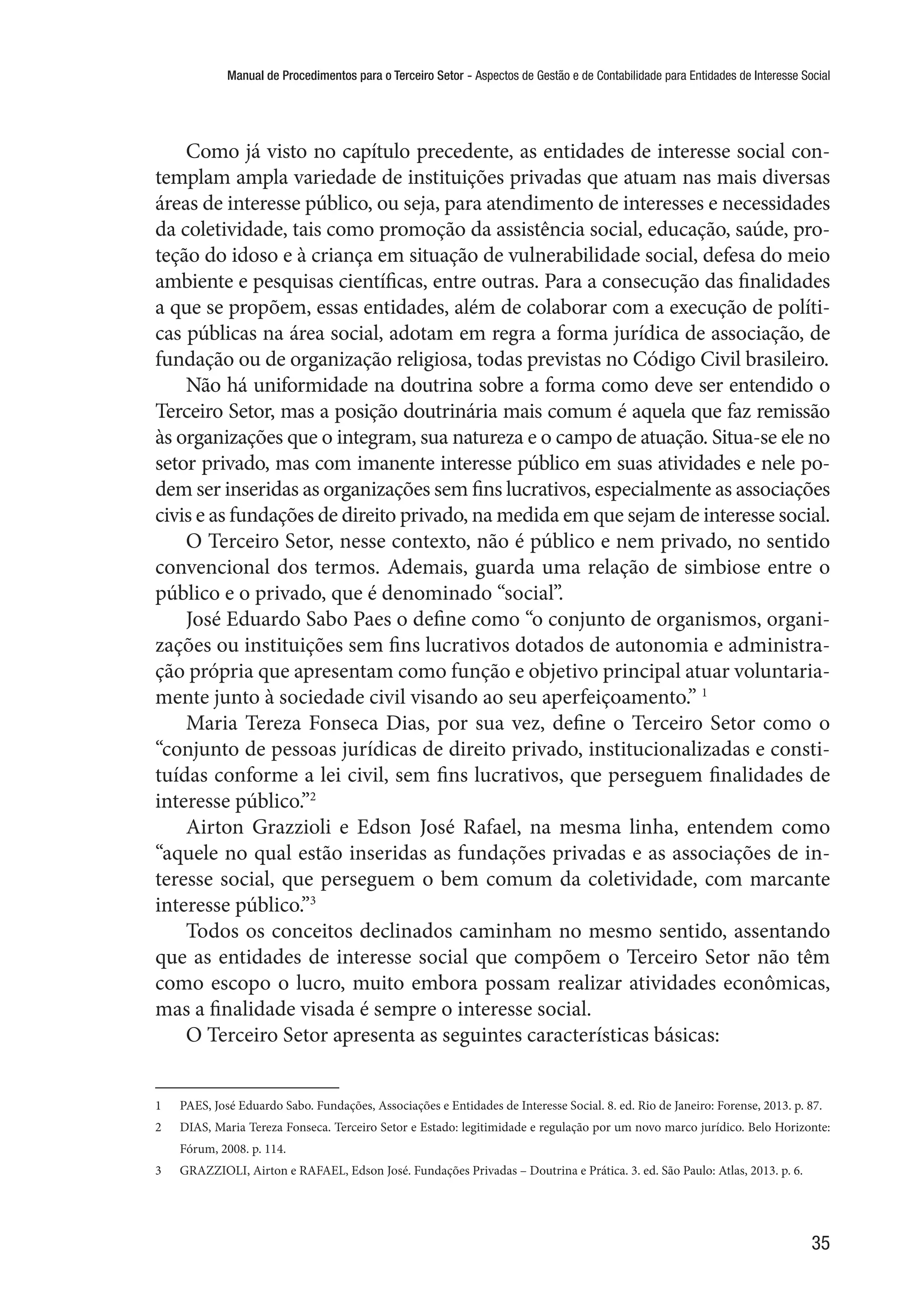 Manual de Procedimentos para o Terceiro Setor - Aspectos de Gestão e de Contabilidade para Entidades de Interesse Social
35
Como já visto no capítulo precedente, as entidades de interesse social con-
templam ampla variedade de instituições privadas que atuam nas mais diversas
áreas de interesse público, ou seja, para atendimento de interesses e necessidades
da coletividade, tais como promoção da assistência social, educação, saúde, pro-
teção do idoso e à criança em situação de vulnerabilidade social, defesa do meio
ambiente e pesquisas científicas, entre outras. Para a consecução das finalidades
a que se propõem, essas entidades, além de colaborar com a execução de políti-
cas públicas na área social, adotam em regra a forma jurídica de associação, de
fundação ou de organização religiosa, todas previstas no Código Civil brasileiro.
Não há uniformidade na doutrina sobre a forma como deve ser entendido o
Terceiro Setor, mas a posição doutrinária mais comum é aquela que faz remissão
às organizações que o integram, sua natureza e o campo de atuação. Situa-se ele no
setor privado, mas com imanente interesse público em suas atividades e nele po-
dem ser inseridas as organizações sem fins lucrativos, especialmente as associações
civis e as fundações de direito privado, na medida em que sejam de interesse social.
O Terceiro Setor, nesse contexto, não é público e nem privado, no sentido
convencional dos termos. Ademais, guarda uma relação de simbiose entre o
público e o privado, que é denominado “social”.
José Eduardo Sabo Paes o define como “o conjunto de organismos, organi-
zações ou instituições sem fins lucrativos dotados de autonomia e administra-
ção própria que apresentam como função e objetivo principal atuar voluntaria-
mente junto à sociedade civil visando ao seu aperfeiçoamento.” 1
Maria Tereza Fonseca Dias, por sua vez, define o Terceiro Setor como o
“conjunto de pessoas jurídicas de direito privado, institucionalizadas e consti-
tuídas conforme a lei civil, sem fins lucrativos, que perseguem finalidades de
interesse público.”2
Airton Grazzioli e Edson José Rafael, na mesma linha, entendem como
“aquele no qual estão inseridas as fundações privadas e as associações de in-
teresse social, que perseguem o bem comum da coletividade, com marcante
interesse público.”3
Todos os conceitos declinados caminham no mesmo sentido, assentando
que as entidades de interesse social que compõem o Terceiro Setor não têm
como escopo o lucro, muito embora possam realizar atividades econômicas,
mas a finalidade visada é sempre o interesse social.
O Terceiro Setor apresenta as seguintes características básicas:
1	 PAES, José Eduardo Sabo. Fundações, Associações e Entidades de Interesse Social. 8. ed. Rio de Janeiro: Forense, 2013. p. 87.
2	 DIAS, Maria Tereza Fonseca. Terceiro Setor e Estado: legitimidade e regulação por um novo marco jurídico. Belo Horizonte:
Fórum, 2008. p. 114.
3	 GRAZZIOLI, Airton e RAFAEL, Edson José. Fundações Privadas – Doutrina e Prática. 3. ed. São Paulo: Atlas, 2013. p. 6.
 