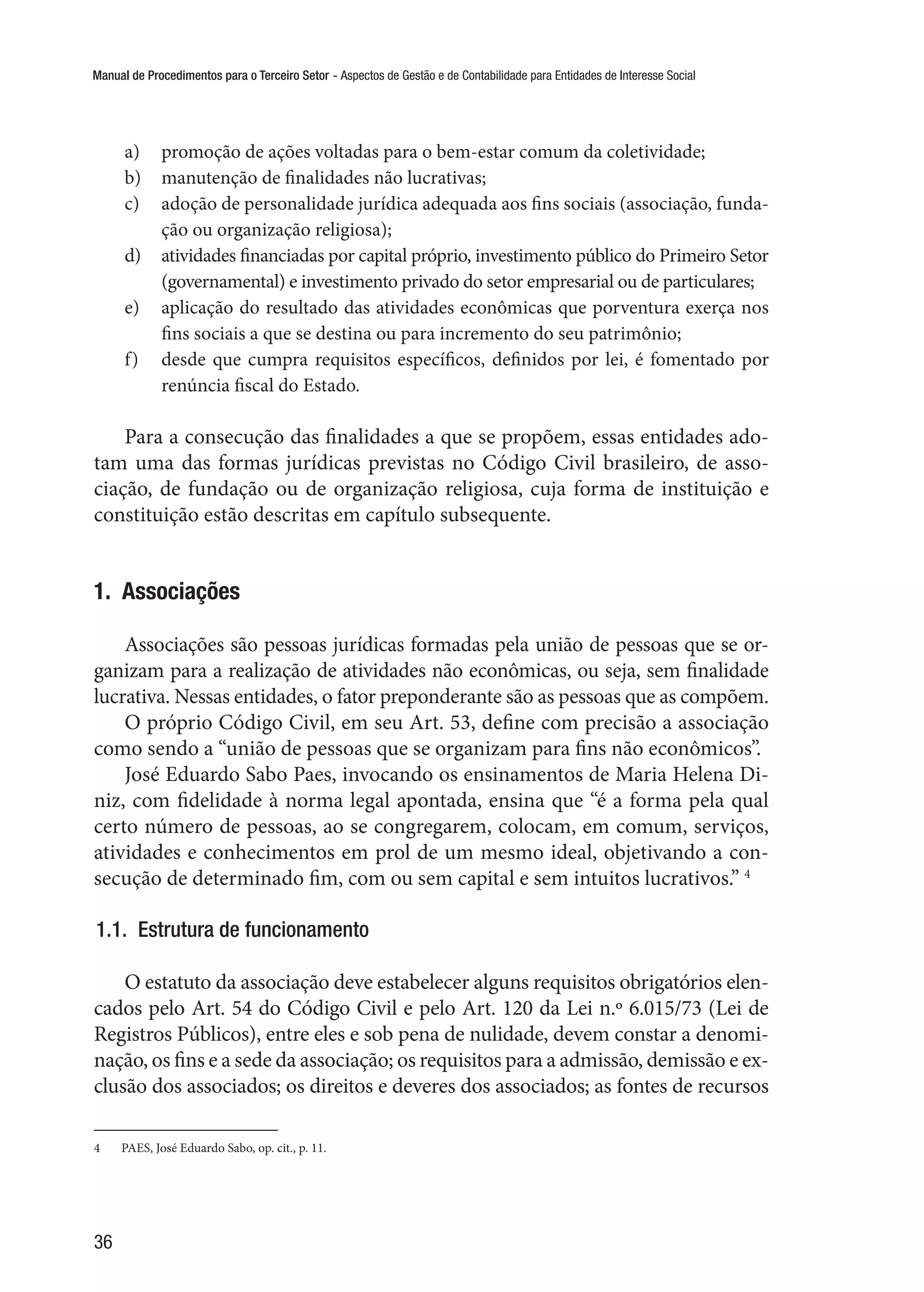 Manual de Procedimentos para o Terceiro Setor - Aspectos de Gestão e de Contabilidade para Entidades de Interesse Social
36
a)	 promoção de ações voltadas para o bem-estar comum da coletividade;
b)	 manutenção de finalidades não lucrativas;
c)	 adoção de personalidade jurídica adequada aos fins sociais (associação, funda-
ção ou organização religiosa);
d)	 atividades financiadas por capital próprio, investimento público do Primeiro Setor
(governamental) e investimento privado do setor empresarial ou de particulares;
e)	 aplicação do resultado das atividades econômicas que porventura exerça nos
fins sociais a que se destina ou para incremento do seu patrimônio;
f)	 desde que cumpra requisitos específicos, definidos por lei, é fomentado por
renúncia fiscal do Estado.
Para a consecução das finalidades a que se propõem, essas entidades ado-
tam uma das formas jurídicas previstas no Código Civil brasileiro, de asso-
ciação, de fundação ou de organização religiosa, cuja forma de instituição e
constituição estão descritas em capítulo subsequente.
1.  Associações
Associações são pessoas jurídicas formadas pela união de pessoas que se or-
ganizam para a realização de atividades não econômicas, ou seja, sem finalidade
lucrativa. Nessas entidades, o fator preponderante são as pessoas que as compõem.
O próprio Código Civil, em seu Art. 53, define com precisão a associação
como sendo a “união de pessoas que se organizam para fins não econômicos”.
José Eduardo Sabo Paes, invocando os ensinamentos de Maria Helena Di-
niz, com fidelidade à norma legal apontada, ensina que “é a forma pela qual
certo número de pessoas, ao se congregarem, colocam, em comum, serviços,
atividades e conhecimentos em prol de um mesmo ideal, objetivando a con-
secução de determinado fim, com ou sem capital e sem intuitos lucrativos.” 4
1.1.  Estrutura de funcionamento
O estatuto da associação deve estabelecer alguns requisitos obrigatórios elen-
cados pelo Art. 54 do Código Civil e pelo Art. 120 da Lei n.º 6.015/73 (Lei de
Registros Públicos), entre eles e sob pena de nulidade, devem constar a denomi-
nação, os fins e a sede da associação; os requisitos para a admissão, demissão e ex-
clusão dos associados; os direitos e deveres dos associados; as fontes de recursos
4	 PAES, José Eduardo Sabo, op. cit., p. 11.
 