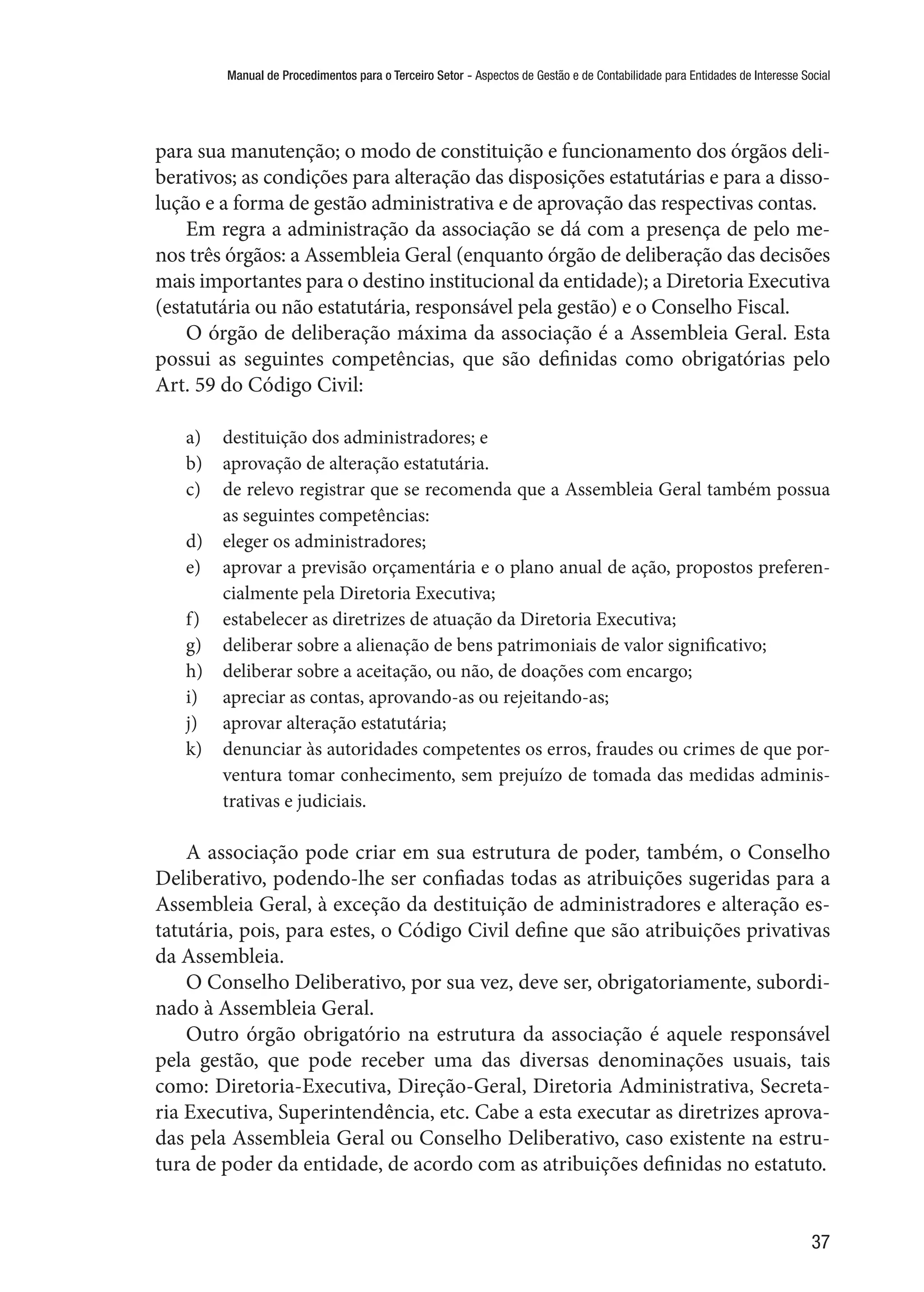 Manual de Procedimentos para o Terceiro Setor - Aspectos de Gestão e de Contabilidade para Entidades de Interesse Social
37
para sua manutenção; o modo de constituição e funcionamento dos órgãos deli-
berativos; as condições para alteração das disposições estatutárias e para a disso-
lução e a forma de gestão administrativa e de aprovação das respectivas contas.
Em regra a administração da associação se dá com a presença de pelo me-
nos três órgãos: a Assembleia Geral (enquanto órgão de deliberação das decisões
mais importantes para o destino institucional da entidade); a Diretoria Executiva
(estatutária ou não estatutária, responsável pela gestão) e o Conselho Fiscal.
O órgão de deliberação máxima da associação é a Assembleia Geral. Esta
possui as seguintes competências, que são definidas como obrigatórias pelo
Art. 59 do Código Civil:
a)	 destituição dos administradores; e
b)	 aprovação de alteração estatutária.
c)	 de relevo registrar que se recomenda que a Assembleia Geral também possua
as seguintes competências:
d)	 eleger os administradores;
e)	 aprovar a previsão orçamentária e o plano anual de ação, propostos preferen-
cialmente pela Diretoria Executiva;
f)	 estabelecer as diretrizes de atuação da Diretoria Executiva;
g)	 deliberar sobre a alienação de bens patrimoniais de valor significativo;
h)	 deliberar sobre a aceitação, ou não, de doações com encargo;
i)	 apreciar as contas, aprovando-as ou rejeitando-as;
j)	 aprovar alteração estatutária;
k)	 denunciar às autoridades competentes os erros, fraudes ou crimes de que por-
ventura tomar conhecimento, sem prejuízo de tomada das medidas adminis-
trativas e judiciais.
A associação pode criar em sua estrutura de poder, também, o Conselho
Deliberativo, podendo-lhe ser confiadas todas as atribuições sugeridas para a
Assembleia Geral, à exceção da destituição de administradores e alteração es-
tatutária, pois, para estes, o Código Civil define que são atribuições privativas
da Assembleia.
O Conselho Deliberativo, por sua vez, deve ser, obrigatoriamente, subordi-
nado à Assembleia Geral.
Outro órgão obrigatório na estrutura da associação é aquele responsável
pela gestão, que pode receber uma das diversas denominações usuais, tais
como: Diretoria-Executiva, Direção-Geral, Diretoria Administrativa, Secreta-
ria Executiva, Superintendência, etc. Cabe a esta executar as diretrizes aprova-
das pela Assembleia Geral ou Conselho Deliberativo, caso existente na estru-
tura de poder da entidade, de acordo com as atribuições definidas no estatuto.
 