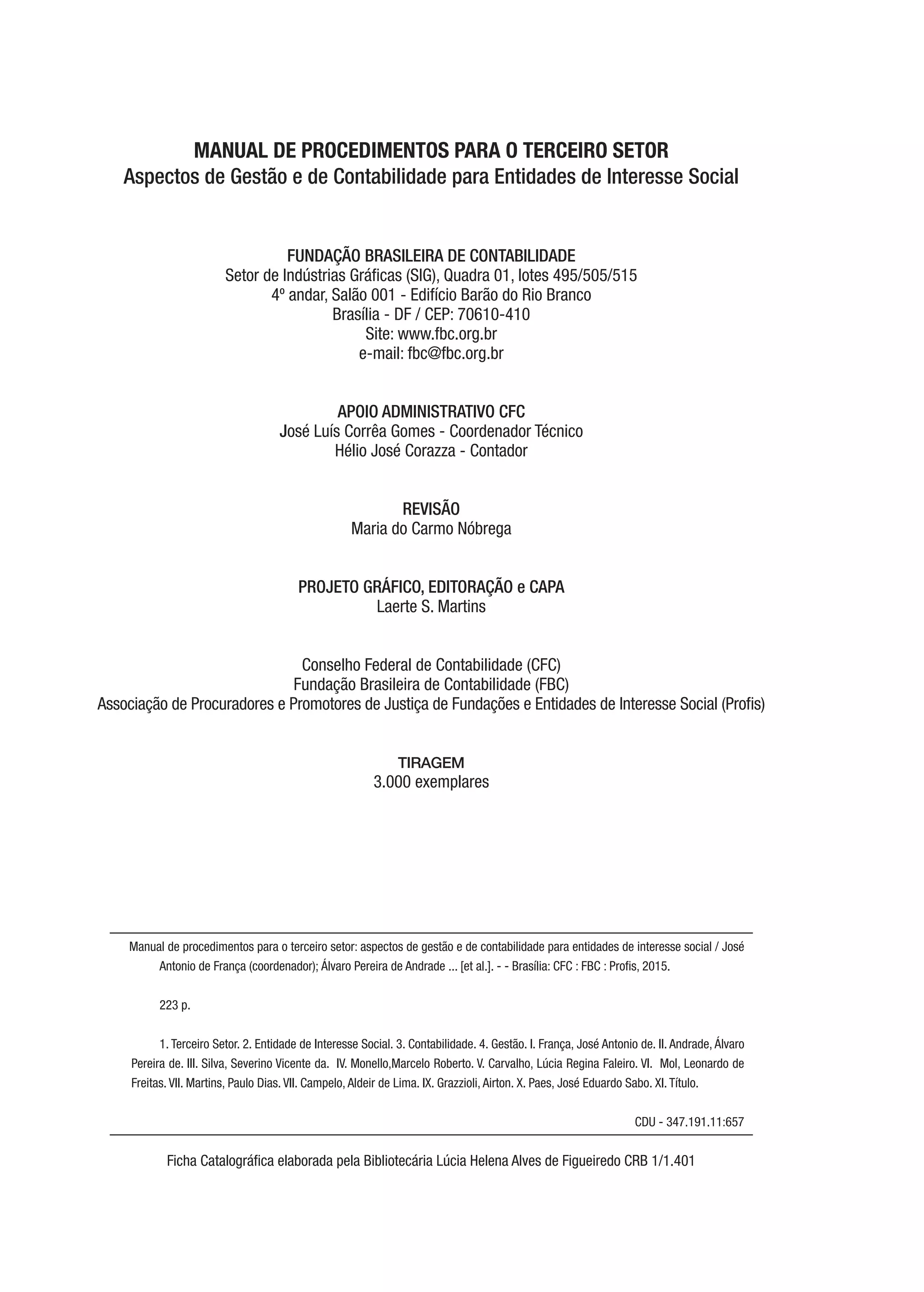 MANUAL DE PROCEDIMENTOS PARA O TERCEIRO SETOR
Aspectos de Gestão e de Contabilidade para Entidades de Interesse Social
FUNDAÇÃO BRASILEIRA DE CONTABILIDADE
Setor de Indústrias Gráficas (SIG), Quadra 01, lotes 495/505/515
4º andar, Salão 001 - Edifício Barão do Rio Branco
Brasília - DF / CEP: 70610-410
Site: www.fbc.org.br
e-mail: fbc@fbc.org.br
APOIO ADMINISTRATIVO CFC
José Luís Corrêa Gomes - Coordenador Técnico
Hélio José Corazza - Contador
REVISÃO
Maria do Carmo Nóbrega
PROJETO GRÁFICO, EDITORAÇÃO e CAPA
Laerte S. Martins
Conselho Federal de Contabilidade (CFC)
Fundação Brasileira de Contabilidade (FBC)
Associação de Procuradores e Promotores de Justiça de Fundações e Entidades de Interesse Social (Profis)
TIRAGEM
3.000 exemplares
Manual de procedimentos para o terceiro setor: aspectos de gestão e de contabilidade para entidades de interesse social / José
Antonio de França (coordenador); Álvaro Pereira de Andrade ... [et al.]. - - Brasília: CFC : FBC : Profis, 2015.
223 p.
1. Terceiro Setor. 2. Entidade de Interesse Social. 3. Contabilidade. 4. Gestão. I. França, José Antonio de. II. Andrade, Álvaro
Pereira de. III. Silva, Severino Vicente da. IV. Monello,Marcelo Roberto. V. Carvalho, Lúcia Regina Faleiro. VI. Mol, Leonardo de
Freitas. VII. Martins, Paulo Dias. VII. Campelo, Aldeir de Lima. IX. Grazzioli, Airton. X. Paes, José Eduardo Sabo. XI. Título.
CDU - 347.191.11:657
Ficha Catalográfica elaborada pela Bibliotecária Lúcia Helena Alves de Figueiredo CRB 1/1.401
 