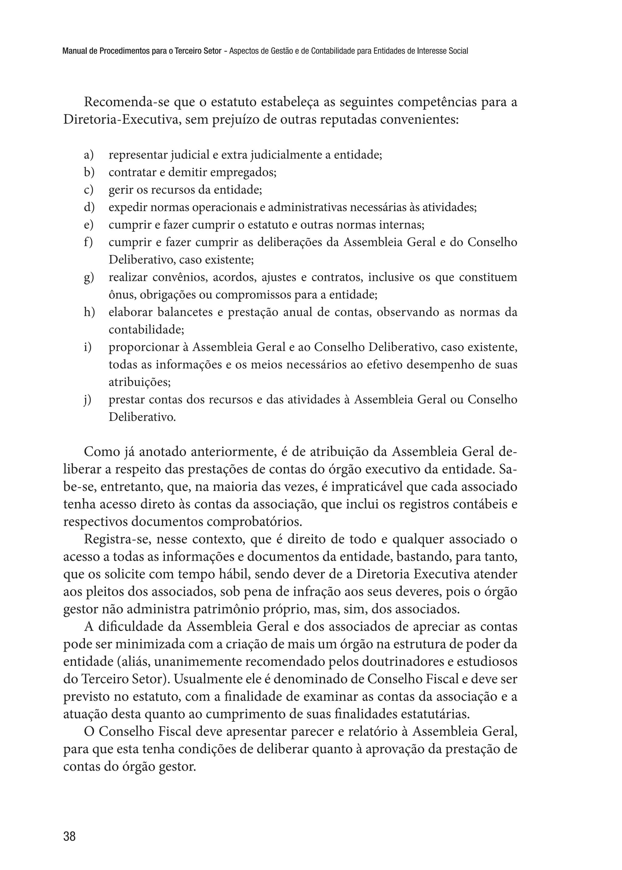 Manual de Procedimentos para o Terceiro Setor - Aspectos de Gestão e de Contabilidade para Entidades de Interesse Social
38
Recomenda-se que o estatuto estabeleça as seguintes competências para a
Diretoria-Executiva, sem prejuízo de outras reputadas convenientes:
a)	 representar judicial e extra judicialmente a entidade;
b)	 contratar e demitir empregados;
c)	 gerir os recursos da entidade;
d)	 expedir normas operacionais e administrativas necessárias às atividades;
e)	 cumprir e fazer cumprir o estatuto e outras normas internas;
f)	 cumprir e fazer cumprir as deliberações da Assembleia Geral e do Conselho
Deliberativo, caso existente;
g)	 realizar convênios, acordos, ajustes e contratos, inclusive os que constituem
ônus, obrigações ou compromissos para a entidade;
h)	 elaborar balancetes e prestação anual de contas, observando as normas da
contabilidade;
i)	 proporcionar à Assembleia Geral e ao Conselho Deliberativo, caso existente,
todas as informações e os meios necessários ao efetivo desempenho de suas
atribuições;
j)	 prestar contas dos recursos e das atividades à Assembleia Geral ou Conselho
Deliberativo.
Como já anotado anteriormente, é de atribuição da Assembleia Geral de-
liberar a respeito das prestações de contas do órgão executivo da entidade. Sa-
be-se, entretanto, que, na maioria das vezes, é impraticável que cada associado
tenha acesso direto às contas da associação, que inclui os registros contábeis e
respectivos documentos comprobatórios.
Registra-se, nesse contexto, que é direito de todo e qualquer associado o
acesso a todas as informações e documentos da entidade, bastando, para tanto,
que os solicite com tempo hábil, sendo dever de a Diretoria Executiva atender
aos pleitos dos associados, sob pena de infração aos seus deveres, pois o órgão
gestor não administra patrimônio próprio, mas, sim, dos associados.
A dificuldade da Assembleia Geral e dos associados de apreciar as contas
pode ser minimizada com a criação de mais um órgão na estrutura de poder da
entidade (aliás, unanimemente recomendado pelos doutrinadores e estudiosos
do Terceiro Setor). Usualmente ele é denominado de Conselho Fiscal e deve ser
previsto no estatuto, com a finalidade de examinar as contas da associação e a
atuação desta quanto ao cumprimento de suas finalidades estatutárias.
O Conselho Fiscal deve apresentar parecer e relatório à Assembleia Geral,
para que esta tenha condições de deliberar quanto à aprovação da prestação de
contas do órgão gestor.
 