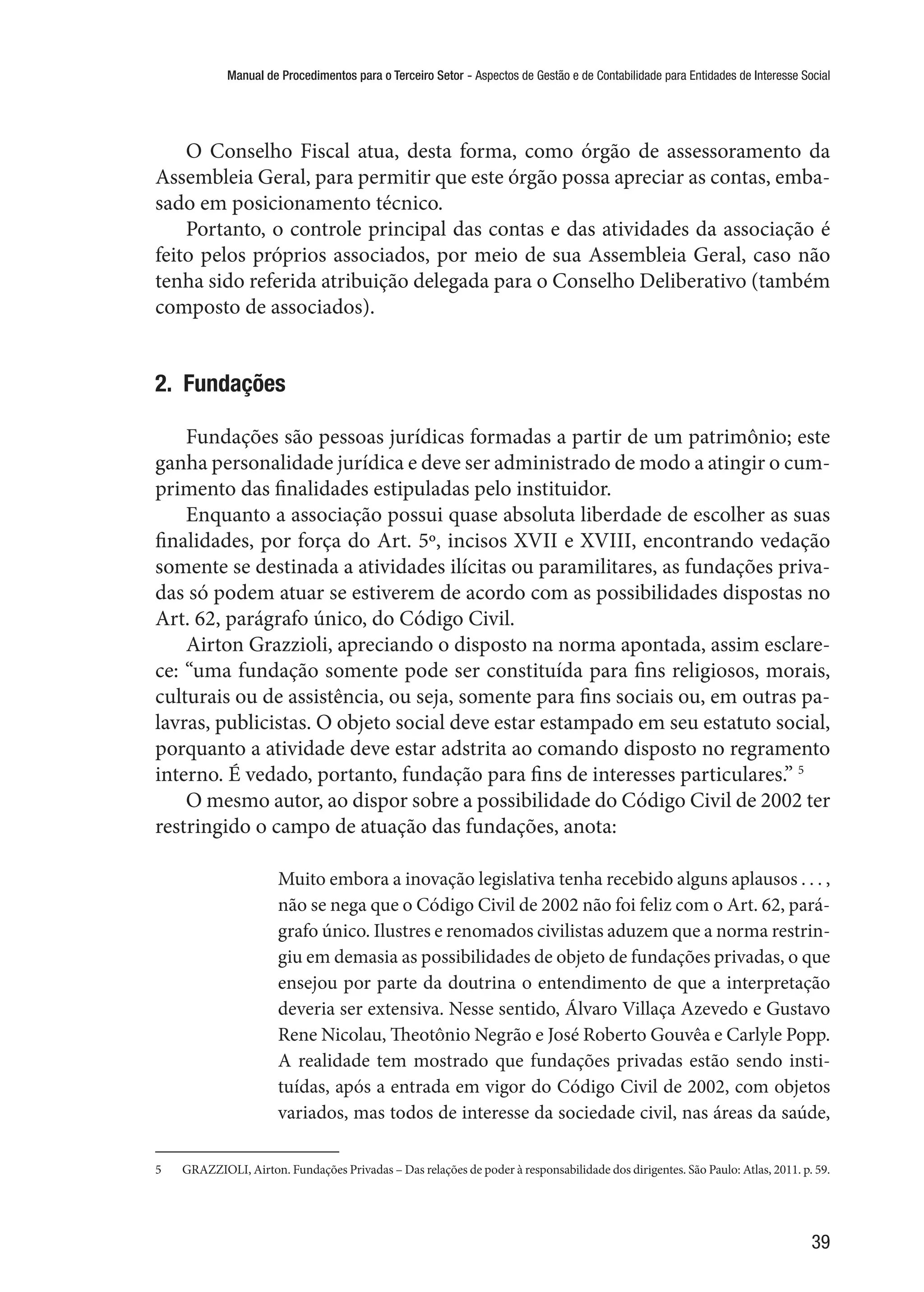 Manual de Procedimentos para o Terceiro Setor - Aspectos de Gestão e de Contabilidade para Entidades de Interesse Social
39
O Conselho Fiscal atua, desta forma, como órgão de assessoramento da
Assembleia Geral, para permitir que este órgão possa apreciar as contas, emba-
sado em posicionamento técnico.
Portanto, o controle principal das contas e das atividades da associação é
feito pelos próprios associados, por meio de sua Assembleia Geral, caso não
tenha sido referida atribuição delegada para o Conselho Deliberativo (também
composto de associados).
2.  Fundações
Fundações são pessoas jurídicas formadas a partir de um patrimônio; este
ganha personalidade jurídica e deve ser administrado de modo a atingir o cum-
primento das finalidades estipuladas pelo instituidor.
Enquanto a associação possui quase absoluta liberdade de escolher as suas
finalidades, por força do Art. 5º, incisos XVII e XVIII, encontrando vedação
somente se destinada a atividades ilícitas ou paramilitares, as fundações priva-
das só podem atuar se estiverem de acordo com as possibilidades dispostas no
Art. 62, parágrafo único, do Código Civil.
Airton Grazzioli, apreciando o disposto na norma apontada, assim esclare-
ce: “uma fundação somente pode ser constituída para fins religiosos, morais,
culturais ou de assistência, ou seja, somente para fins sociais ou, em outras pa-
lavras, publicistas. O objeto social deve estar estampado em seu estatuto social,
porquanto a atividade deve estar adstrita ao comando disposto no regramento
interno. É vedado, portanto, fundação para fins de interesses particulares.” 5
O mesmo autor, ao dispor sobre a possibilidade do Código Civil de 2002 ter
restringido o campo de atuação das fundações, anota:
Muito embora a inovação legislativa tenha recebido alguns aplausos . . . ,
não se nega que o Código Civil de 2002 não foi feliz com o Art. 62, pará-
grafo único. Ilustres e renomados civilistas aduzem que a norma restrin-
giu em demasia as possibilidades de objeto de fundações privadas, o que
ensejou por parte da doutrina o entendimento de que a interpretação
deveria ser extensiva. Nesse sentido, Álvaro Villaça Azevedo e Gustavo
Rene Nicolau, Theotônio Negrão e José Roberto Gouvêa e Carlyle Popp.
A realidade tem mostrado que fundações privadas estão sendo insti-
tuídas, após a entrada em vigor do Código Civil de 2002, com objetos
variados, mas todos de interesse da sociedade civil, nas áreas da saúde,
5	 GRAZZIOLI, Airton. Fundações Privadas – Das relações de poder à responsabilidade dos dirigentes. São Paulo: Atlas, 2011. p. 59.
 