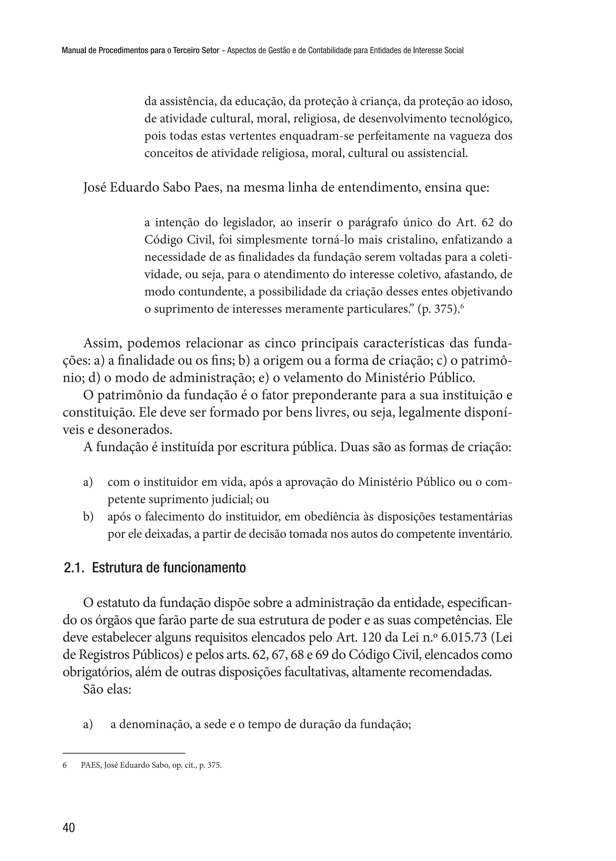 Manual de Procedimentos para o Terceiro Setor - Aspectos de Gestão e de Contabilidade para Entidades de Interesse Social
40
da assistência, da educação, da proteção à criança, da proteção ao idoso,
de atividade cultural, moral, religiosa, de desenvolvimento tecnológico,
pois todas estas vertentes enquadram-se perfeitamente na vagueza dos
conceitos de atividade religiosa, moral, cultural ou assistencial.
José Eduardo Sabo Paes, na mesma linha de entendimento, ensina que:
a intenção do legislador, ao inserir o parágrafo único do Art. 62 do
Código Civil, foi simplesmente torná-lo mais cristalino, enfatizando a
necessidade de as finalidades da fundação serem voltadas para a coleti-
vidade, ou seja, para o atendimento do interesse coletivo, afastando, de
modo contundente, a possibilidade da criação desses entes objetivando
o suprimento de interesses meramente particulares.” (p. 375).6
Assim, podemos relacionar as cinco principais características das funda-
ções: a) a finalidade ou os fins; b) a origem ou a forma de criação; c) o patrimô-
nio; d) o modo de administração; e) o velamento do Ministério Público.
O patrimônio da fundação é o fator preponderante para a sua instituição e
constituição. Ele deve ser formado por bens livres, ou seja, legalmente disponí-
veis e desonerados.
A fundação é instituída por escritura pública. Duas são as formas de criação:
a)	 com o instituidor em vida, após a aprovação do Ministério Público ou o com-
petente suprimento judicial; ou
b)	 após o falecimento do instituidor, em obediência às disposições testamentárias
por ele deixadas, a partir de decisão tomada nos autos do competente inventário.
2.1.  Estrutura de funcionamento
O estatuto da fundação dispõe sobre a administração da entidade, especifican-
do os órgãos que farão parte de sua estrutura de poder e as suas competências. Ele
deve estabelecer alguns requisitos elencados pelo Art. 120 da Lei n.º 6.015.73 (Lei
de Registros Públicos) e pelos arts. 62, 67, 68 e 69 do Código Civil, elencados como
obrigatórios, além de outras disposições facultativas, altamente recomendadas.
São elas:
a)	 a denominação, a sede e o tempo de duração da fundação;
6	 PAES, José Eduardo Sabo, op. cit., p. 375.
 