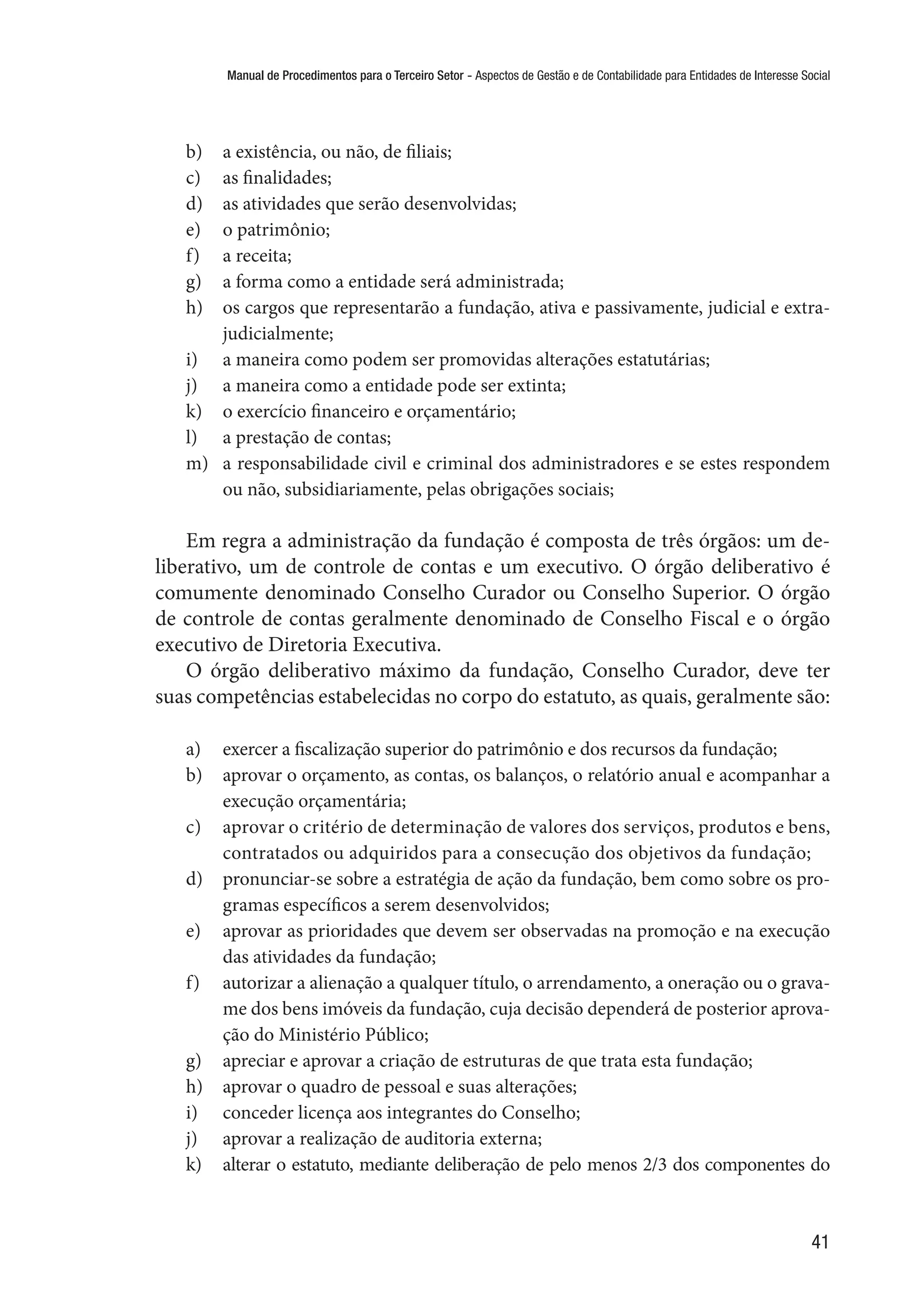Manual de Procedimentos para o Terceiro Setor - Aspectos de Gestão e de Contabilidade para Entidades de Interesse Social
41
b)	 a existência, ou não, de filiais;
c)	 as finalidades;
d)	 as atividades que serão desenvolvidas;
e)	 o patrimônio;
f)	 a receita;
g)	 a forma como a entidade será administrada;
h)	 os cargos que representarão a fundação, ativa e passivamente, judicial e extra-
judicialmente;
i)	 a maneira como podem ser promovidas alterações estatutárias;
j)	 a maneira como a entidade pode ser extinta;
k)	 o exercício financeiro e orçamentário;
l)	 a prestação de contas;
m)	 a responsabilidade civil e criminal dos administradores e se estes respondem
ou não, subsidiariamente, pelas obrigações sociais;
Em regra a administração da fundação é composta de três órgãos: um de-
liberativo, um de controle de contas e um executivo. O órgão deliberativo é
comumente denominado Conselho Curador ou Conselho Superior. O órgão
de controle de contas geralmente denominado de Conselho Fiscal e o órgão
executivo de Diretoria Executiva.
O órgão deliberativo máximo da fundação, Conselho Curador, deve ter
suas competências estabelecidas no corpo do estatuto, as quais, geralmente são:
a)	 exercer a fiscalização superior do patrimônio e dos recursos da fundação;
b)	 aprovar o orçamento, as contas, os balanços, o relatório anual e acompanhar a
execução orçamentária;
c)	 aprovar o critério de determinação de valores dos serviços, produtos e bens,
contratados ou adquiridos para a consecução dos objetivos da fundação;
d)	 pronunciar-se sobre a estratégia de ação da fundação, bem como sobre os pro-
gramas específicos a serem desenvolvidos;
e)	 aprovar as prioridades que devem ser observadas na promoção e na execução
das atividades da fundação;
f)	 autorizar a alienação a qualquer título, o arrendamento, a oneração ou o grava-
me dos bens imóveis da fundação, cuja decisão dependerá de posterior aprova-
ção do Ministério Público;
g)	 apreciar e aprovar a criação de estruturas de que trata esta fundação;
h)	 aprovar o quadro de pessoal e suas alterações;
i)	 conceder licença aos integrantes do Conselho;
j)	 aprovar a realização de auditoria externa;
k)	 alterar o estatuto, mediante deliberação de pelo menos 2/3 dos componentes do
 
