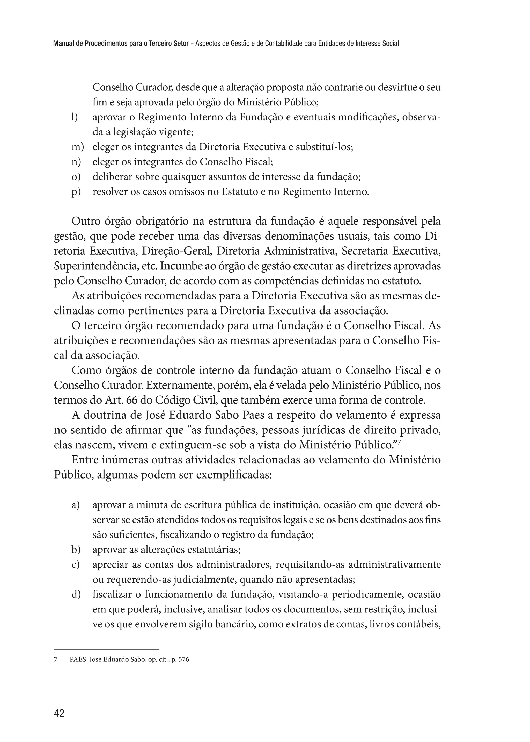 Manual de Procedimentos para o Terceiro Setor - Aspectos de Gestão e de Contabilidade para Entidades de Interesse Social
42
Conselho Curador, desde que a alteração proposta não contrarie ou desvirtue o seu
fim e seja aprovada pelo órgão do Ministério Público;
l)	 aprovar o Regimento Interno da Fundação e eventuais modificações, observa-
da a legislação vigente;
m)	 eleger os integrantes da Diretoria Executiva e substituí-los;
n)	 eleger os integrantes do Conselho Fiscal;
o)	 deliberar sobre quaisquer assuntos de interesse da fundação;
p)	 resolver os casos omissos no Estatuto e no Regimento Interno.
Outro órgão obrigatório na estrutura da fundação é aquele responsável pela
gestão, que pode receber uma das diversas denominações usuais, tais como Di-
retoria Executiva, Direção-Geral, Diretoria Administrativa, Secretaria Executiva,
Superintendência, etc. Incumbe ao órgão de gestão executar as diretrizes aprovadas
pelo Conselho Curador, de acordo com as competências definidas no estatuto.
As atribuições recomendadas para a Diretoria Executiva são as mesmas de-
clinadas como pertinentes para a Diretoria Executiva da associação.
O terceiro órgão recomendado para uma fundação é o Conselho Fiscal. As
atribuições e recomendações são as mesmas apresentadas para o Conselho Fis-
cal da associação.
Como órgãos de controle interno da fundação atuam o Conselho Fiscal e o
Conselho Curador. Externamente, porém, ela é velada pelo Ministério Público, nos
termos do Art. 66 do Código Civil, que também exerce uma forma de controle.
A doutrina de José Eduardo Sabo Paes a respeito do velamento é expressa
no sentido de afirmar que “as fundações, pessoas jurídicas de direito privado,
elas nascem, vivem e extinguem-se sob a vista do Ministério Público.”7
Entre inúmeras outras atividades relacionadas ao velamento do Ministério
Público, algumas podem ser exemplificadas:
a)	 aprovar a minuta de escritura pública de instituição, ocasião em que deverá ob-
servar se estão atendidos todos os requisitos legais e se os bens destinados aos fins
são suficientes, fiscalizando o registro da fundação;
b)	 aprovar as alterações estatutárias;
c)	 apreciar as contas dos administradores, requisitando-as administrativamente
ou requerendo-as judicialmente, quando não apresentadas;
d)	 fiscalizar o funcionamento da fundação, visitando-a periodicamente, ocasião
em que poderá, inclusive, analisar todos os documentos, sem restrição, inclusi-
ve os que envolverem sigilo bancário, como extratos de contas, livros contábeis,
7	 PAES, José Eduardo Sabo, op. cit., p. 576.
 