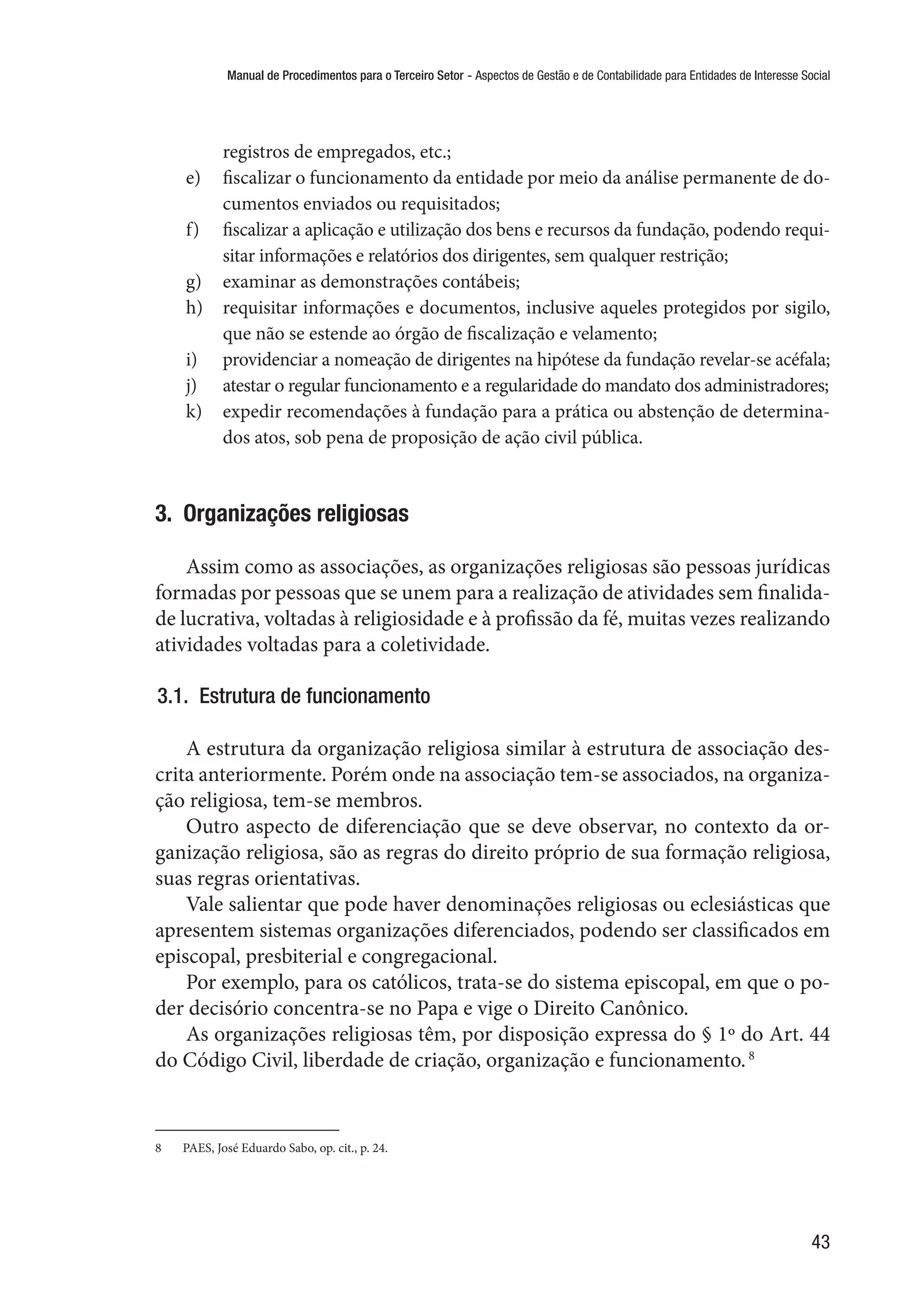 Manual de Procedimentos para o Terceiro Setor - Aspectos de Gestão e de Contabilidade para Entidades de Interesse Social
43
registros de empregados, etc.;
e)	 fiscalizar o funcionamento da entidade por meio da análise permanente de do-
cumentos enviados ou requisitados;
f)	 fiscalizar a aplicação e utilização dos bens e recursos da fundação, podendo requi-
sitar informações e relatórios dos dirigentes, sem qualquer restrição;
g)	 examinar as demonstrações contábeis;
h)	 requisitar informações e documentos, inclusive aqueles protegidos por sigilo,
que não se estende ao órgão de fiscalização e velamento;
i)	 providenciar a nomeação de dirigentes na hipótese da fundação revelar-se acéfala;
j)	 atestar o regular funcionamento e a regularidade do mandato dos administradores;
k)	 expedir recomendações à fundação para a prática ou abstenção de determina-
dos atos, sob pena de proposição de ação civil pública.
3.  Organizações religiosas
Assim como as associações, as organizações religiosas são pessoas jurídicas
formadas por pessoas que se unem para a realização de atividades sem finalida-
de lucrativa, voltadas à religiosidade e à profissão da fé, muitas vezes realizando
atividades voltadas para a coletividade.
3.1.  Estrutura de funcionamento
A estrutura da organização religiosa similar à estrutura de associação des-
crita anteriormente. Porém onde na associação tem-se associados, na organiza-
ção religiosa, tem-se membros.
Outro aspecto de diferenciação que se deve observar, no contexto da or-
ganização religiosa, são as regras do direito próprio de sua formação religiosa,
suas regras orientativas.
Vale salientar que pode haver denominações religiosas ou eclesiásticas que
apresentem sistemas organizações diferenciados, podendo ser classificados em
episcopal, presbiterial e congregacional.
Por exemplo, para os católicos, trata-se do sistema episcopal, em que o po-
der decisório concentra-se no Papa e vige o Direito Canônico.
As organizações religiosas têm, por disposição expressa do § 1º do Art. 44
do Código Civil, liberdade de criação, organização e funcionamento.8
8	 PAES, José Eduardo Sabo, op. cit., p. 24.
 