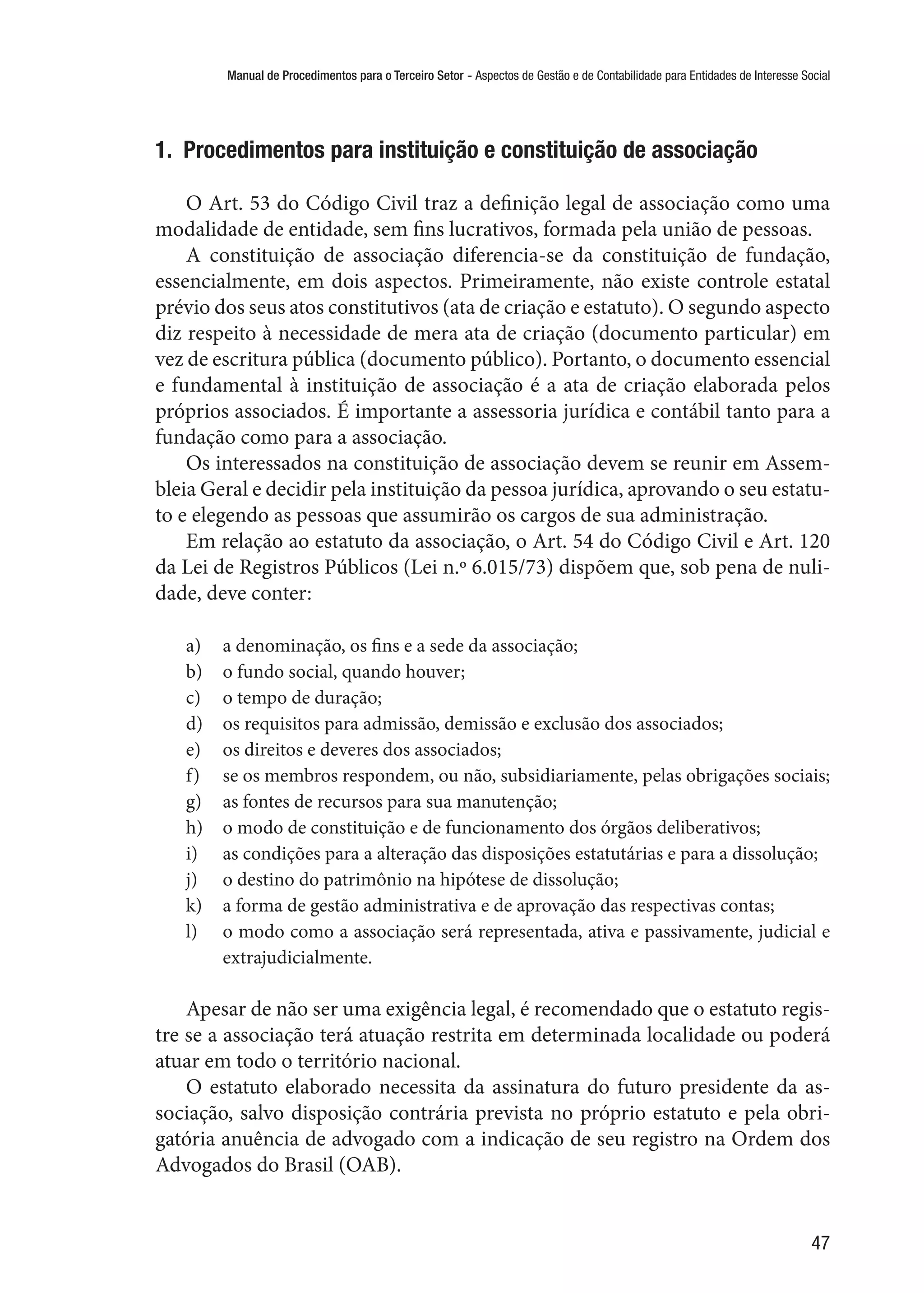 Manual de Procedimentos para o Terceiro Setor - Aspectos de Gestão e de Contabilidade para Entidades de Interesse Social
47
1.  Procedimentos para instituição e constituição de associação
O Art. 53 do Código Civil traz a definição legal de associação como uma
modalidade de entidade, sem fins lucrativos, formada pela união de pessoas.
A constituição de associação diferencia-se da constituição de fundação,
essencialmente, em dois aspectos. Primeiramente, não existe controle estatal
prévio dos seus atos constitutivos (ata de criação e estatuto). O segundo aspecto
diz respeito à necessidade de mera ata de criação (documento particular) em
vez de escritura pública (documento público). Portanto, o documento essencial
e fundamental à instituição de associação é a ata de criação elaborada pelos
próprios associados. É importante a assessoria jurídica e contábil tanto para a
fundação como para a associação.
Os interessados na constituição de associação devem se reunir em Assem-
bleia Geral e decidir pela instituição da pessoa jurídica, aprovando o seu estatu-
to e elegendo as pessoas que assumirão os cargos de sua administração.
Em relação ao estatuto da associação, o Art. 54 do Código Civil e Art. 120
da Lei de Registros Públicos (Lei n.º 6.015/73) dispõem que, sob pena de nuli-
dade, deve conter:
a)	 a denominação, os fins e a sede da associação;
b)	 o fundo social, quando houver;
c)	 o tempo de duração;
d)	 os requisitos para admissão, demissão e exclusão dos associados;
e)	 os direitos e deveres dos associados;
f)	 se os membros respondem, ou não, subsidiariamente, pelas obrigações sociais;
g)	 as fontes de recursos para sua manutenção;
h)	 o modo de constituição e de funcionamento dos órgãos deliberativos;
i)	 as condições para a alteração das disposições estatutárias e para a dissolução;
j)	 o destino do patrimônio na hipótese de dissolução;
k)	 a forma de gestão administrativa e de aprovação das respectivas contas;
l)	 o modo como a associação será representada, ativa e passivamente, judicial e
extrajudicialmente.
Apesar de não ser uma exigência legal, é recomendado que o estatuto regis-
tre se a associação terá atuação restrita em determinada localidade ou poderá
atuar em todo o território nacional.
O estatuto elaborado necessita da assinatura do futuro presidente da as-
sociação, salvo disposição contrária prevista no próprio estatuto e pela obri-
gatória anuência de advogado com a indicação de seu registro na Ordem dos
Advogados do Brasil (OAB).
 