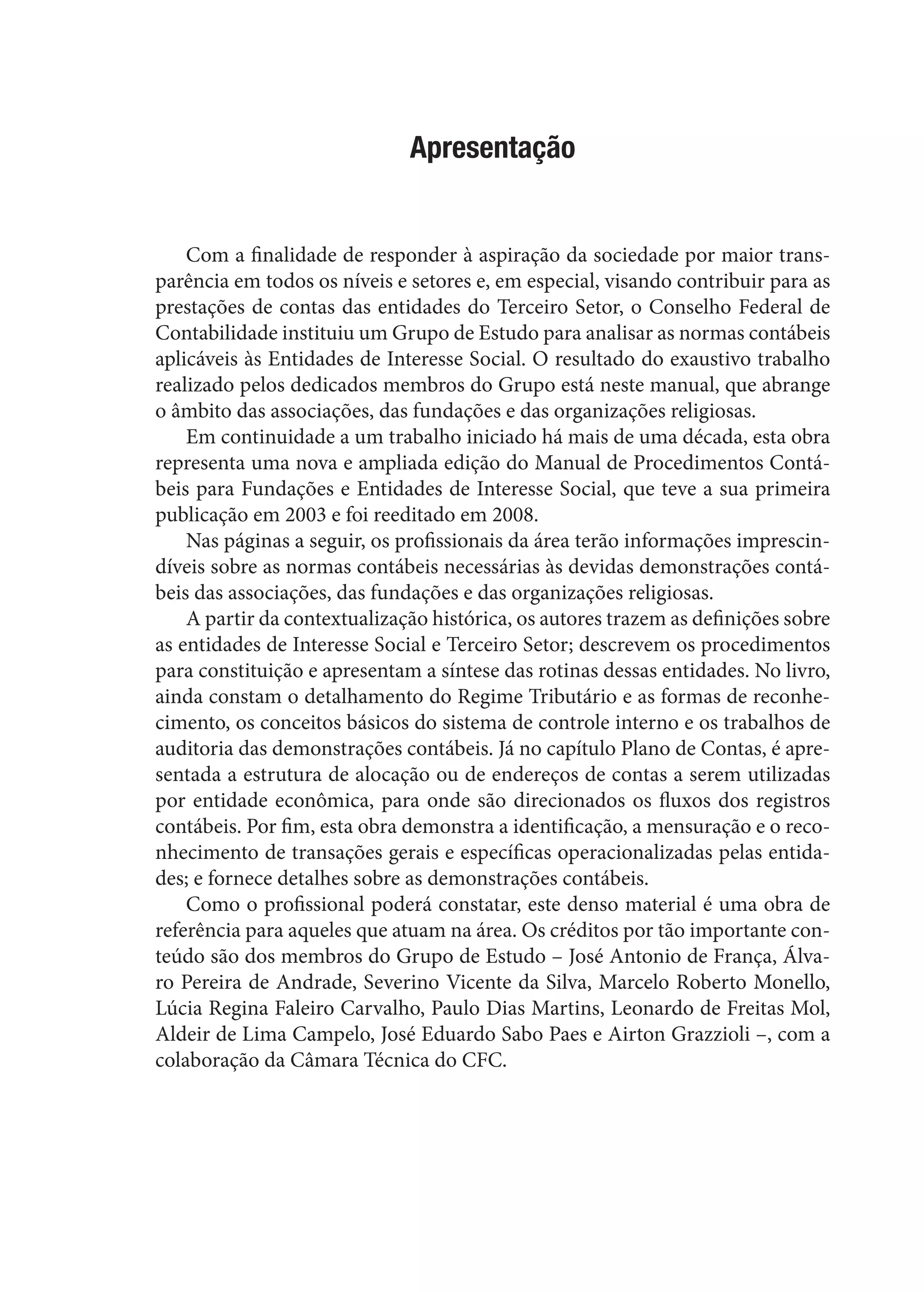 Apresentação
Com a finalidade de responder à aspiração da sociedade por maior trans-
parência em todos os níveis e setores e, em especial, visando contribuir para as
prestações de contas das entidades do Terceiro Setor, o Conselho Federal de
Contabilidade instituiu um Grupo de Estudo para analisar as normas contábeis
aplicáveis às Entidades de Interesse Social. O resultado do exaustivo trabalho
realizado pelos dedicados membros do Grupo está neste manual, que abrange
o âmbito das associações, das fundações e das organizações religiosas.
Em continuidade a um trabalho iniciado há mais de uma década, esta obra
representa uma nova e ampliada edição do Manual de Procedimentos Contá-
beis para Fundações e Entidades de Interesse Social, que teve a sua primeira
publicação em 2003 e foi reeditado em 2008.
Nas páginas a seguir, os profissionais da área terão informações imprescin-
díveis sobre as normas contábeis necessárias às devidas demonstrações contá-
beis das associações, das fundações e das organizações religiosas.
A partir da contextualização histórica, os autores trazem as definições sobre
as entidades de Interesse Social e Terceiro Setor; descrevem os procedimentos
para constituição e apresentam a síntese das rotinas dessas entidades. No livro,
ainda constam o detalhamento do Regime Tributário e as formas de reconhe-
cimento, os conceitos básicos do sistema de controle interno e os trabalhos de
auditoria das demonstrações contábeis. Já no capítulo Plano de Contas, é apre-
sentada a estrutura de alocação ou de endereços de contas a serem utilizadas
por entidade econômica, para onde são direcionados os fluxos dos registros
contábeis. Por fim, esta obra demonstra a identificação, a mensuração e o reco-
nhecimento de transações gerais e específicas operacionalizadas pelas entida-
des; e fornece detalhes sobre as demonstrações contábeis.
Como o profissional poderá constatar, este denso material é uma obra de
referência para aqueles que atuam na área. Os créditos por tão importante con-
teúdo são dos membros do Grupo de Estudo – José Antonio de França, Álva-
ro Pereira de Andrade, Severino Vicente da Silva, Marcelo Roberto Monello,
Lúcia Regina Faleiro Carvalho, Paulo Dias Martins, Leonardo de Freitas Mol,
Aldeir de Lima Campelo, José Eduardo Sabo Paes e Airton Grazzioli –, com a
colaboração da Câmara Técnica do CFC.
 