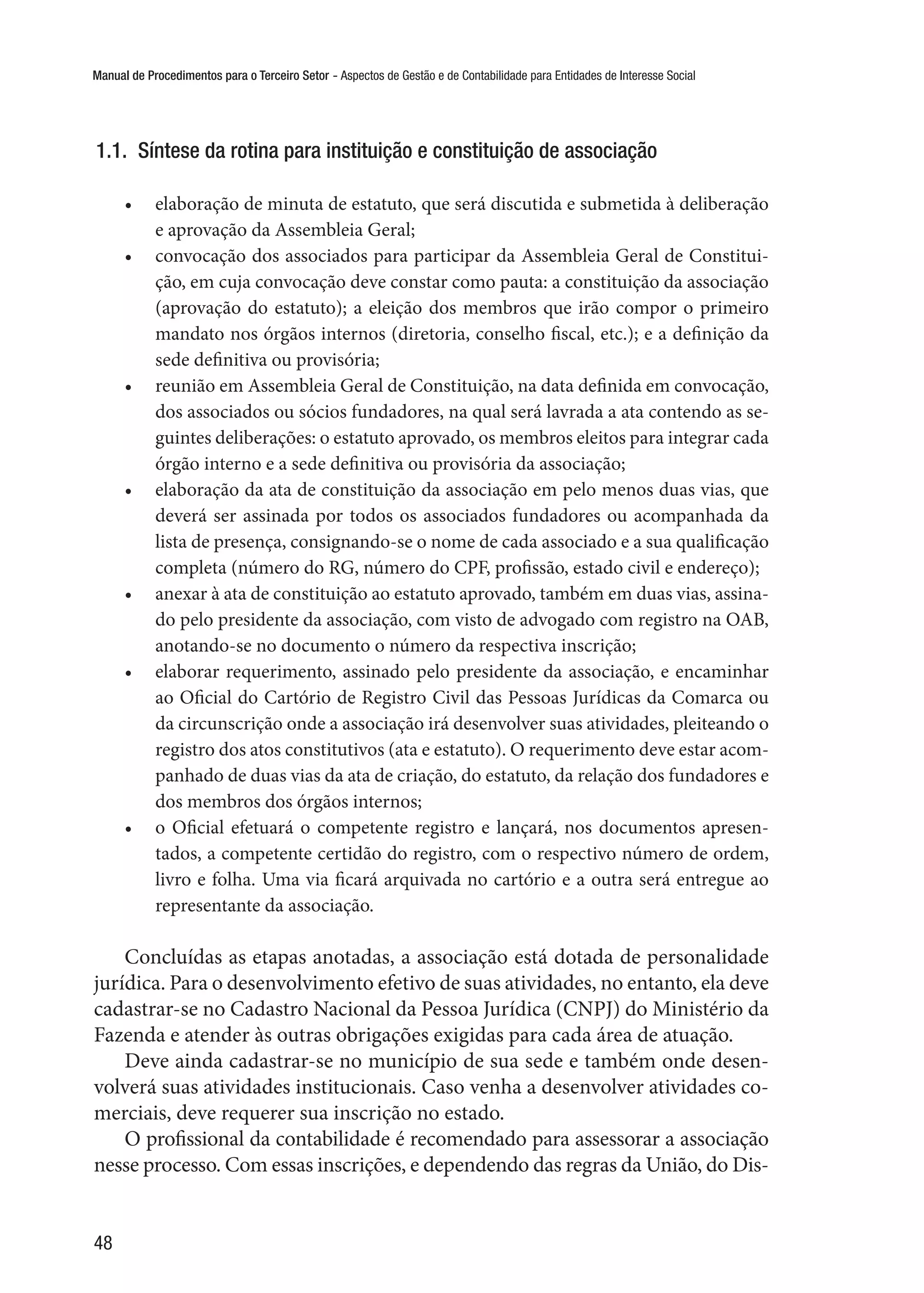 Manual de Procedimentos para o Terceiro Setor - Aspectos de Gestão e de Contabilidade para Entidades de Interesse Social
48
1.1.  Síntese da rotina para instituição e constituição de associação
•	 elaboração de minuta de estatuto, que será discutida e submetida à deliberação
e aprovação da Assembleia Geral;
•	 convocação dos associados para participar da Assembleia Geral de Constitui-
ção, em cuja convocação deve constar como pauta: a constituição da associação
(aprovação do estatuto); a eleição dos membros que irão compor o primeiro
mandato nos órgãos internos (diretoria, conselho fiscal, etc.); e a definição da
sede definitiva ou provisória;
•	 reunião em Assembleia Geral de Constituição, na data definida em convocação,
dos associados ou sócios fundadores, na qual será lavrada a ata contendo as se-
guintes deliberações: o estatuto aprovado, os membros eleitos para integrar cada
órgão interno e a sede definitiva ou provisória da associação;
•	 elaboração da ata de constituição da associação em pelo menos duas vias, que
deverá ser assinada por todos os associados fundadores ou acompanhada da
lista de presença, consignando-se o nome de cada associado e a sua qualificação
completa (número do RG, número do CPF, profissão, estado civil e endereço);
•	 anexar à ata de constituição ao estatuto aprovado, também em duas vias, assina-
do pelo presidente da associação, com visto de advogado com registro na OAB,
anotando-se no documento o número da respectiva inscrição;
•	 elaborar requerimento, assinado pelo presidente da associação, e encaminhar
ao Oficial do Cartório de Registro Civil das Pessoas Jurídicas da Comarca ou
da circunscrição onde a associação irá desenvolver suas atividades, pleiteando o
registro dos atos constitutivos (ata e estatuto). O requerimento deve estar acom-
panhado de duas vias da ata de criação, do estatuto, da relação dos fundadores e
dos membros dos órgãos internos;
•	 o Oficial efetuará o competente registro e lançará, nos documentos apresen-
tados, a competente certidão do registro, com o respectivo número de ordem,
livro e folha. Uma via ficará arquivada no cartório e a outra será entregue ao
representante da associação.
Concluídas as etapas anotadas, a associação está dotada de personalidade
jurídica. Para o desenvolvimento efetivo de suas atividades, no entanto, ela deve
cadastrar-se no Cadastro Nacional da Pessoa Jurídica (CNPJ) do Ministério da
Fazenda e atender às outras obrigações exigidas para cada área de atuação.
Deve ainda cadastrar-se no município de sua sede e também onde desen-
volverá suas atividades institucionais. Caso venha a desenvolver atividades co-
merciais, deve requerer sua inscrição no estado.
O profissional da contabilidade é recomendado para assessorar a associação
nesse processo. Com essas inscrições, e dependendo das regras da União, do Dis-
 