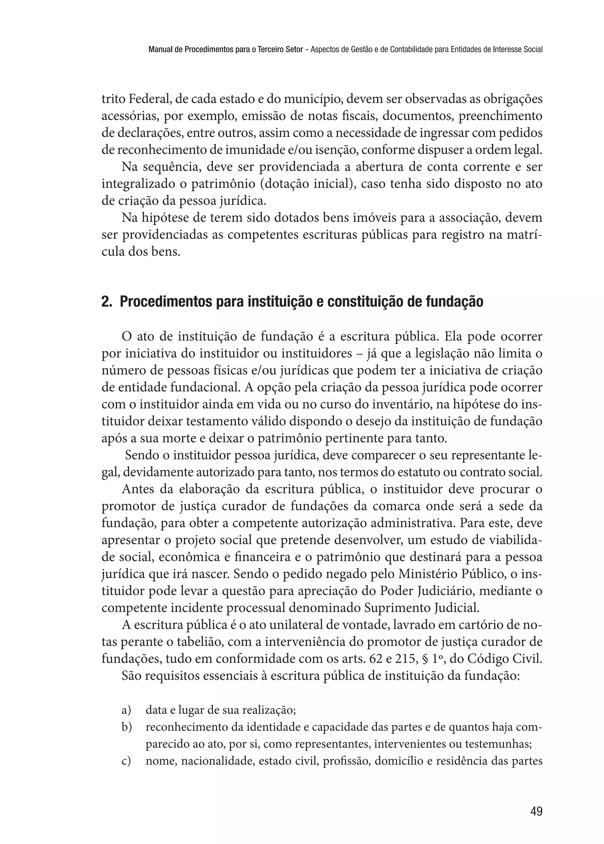 Manual de Procedimentos para o Terceiro Setor - Aspectos de Gestão e de Contabilidade para Entidades de Interesse Social
49
trito Federal, de cada estado e do município, devem ser observadas as obrigações
acessórias, por exemplo, emissão de notas fiscais, documentos, preenchimento
de declarações, entre outros, assim como a necessidade de ingressar com pedidos
de reconhecimento de imunidade e/ou isenção, conforme dispuser a ordem legal.
Na sequência, deve ser providenciada a abertura de conta corrente e ser
integralizado o patrimônio (dotação inicial), caso tenha sido disposto no ato
de criação da pessoa jurídica.
Na hipótese de terem sido dotados bens imóveis para a associação, devem
ser providenciadas as competentes escrituras públicas para registro na matrí-
cula dos bens.
2.  Procedimentos para instituição e constituição de fundação
O ato de instituição de fundação é a escritura pública. Ela pode ocorrer
por iniciativa do instituidor ou instituidores – já que a legislação não limita o
número de pessoas físicas e/ou jurídicas que podem ter a iniciativa de criação
de entidade fundacional. A opção pela criação da pessoa jurídica pode ocorrer
com o instituidor ainda em vida ou no curso do inventário, na hipótese do ins-
tituidor deixar testamento válido dispondo o desejo da instituição de fundação
após a sua morte e deixar o patrimônio pertinente para tanto.
Sendo o instituidor pessoa jurídica, deve comparecer o seu representante le-
gal, devidamente autorizado para tanto, nos termos do estatuto ou contrato social.
Antes da elaboração da escritura pública, o instituidor deve procurar o
promotor de justiça curador de fundações da comarca onde será a sede da
fundação, para obter a competente autorização administrativa. Para este, deve
apresentar o projeto social que pretende desenvolver, um estudo de viabilida-
de social, econômica e financeira e o patrimônio que destinará para a pessoa
jurídica que irá nascer. Sendo o pedido negado pelo Ministério Público, o ins-
tituidor pode levar a questão para apreciação do Poder Judiciário, mediante o
competente incidente processual denominado Suprimento Judicial.
A escritura pública é o ato unilateral de vontade, lavrado em cartório de no-
tas perante o tabelião, com a interveniência do promotor de justiça curador de
fundações, tudo em conformidade com os arts. 62 e 215, § 1º, do Código Civil.
São requisitos essenciais à escritura pública de instituição da fundação:
a)	 data e lugar de sua realização;
b)	 reconhecimento da identidade e capacidade das partes e de quantos haja com-
parecido ao ato, por si, como representantes, intervenientes ou testemunhas;
c)	 nome, nacionalidade, estado civil, profissão, domicílio e residência das partes
 