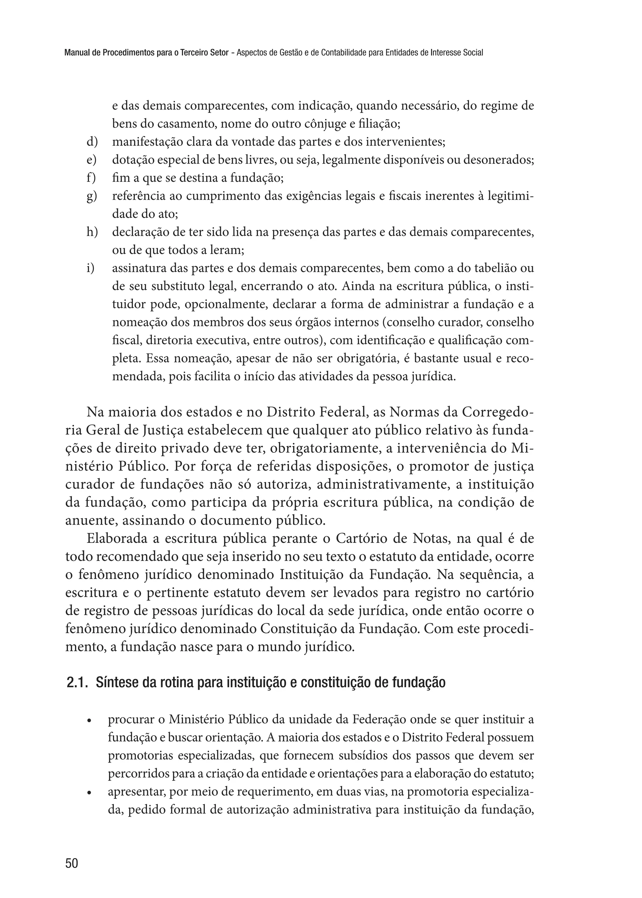 Manual de Procedimentos para o Terceiro Setor - Aspectos de Gestão e de Contabilidade para Entidades de Interesse Social
50
e das demais comparecentes, com indicação, quando necessário, do regime de
bens do casamento, nome do outro cônjuge e filiação;
d)	 manifestação clara da vontade das partes e dos intervenientes;
e)	 dotação especial de bens livres, ou seja, legalmente disponíveis ou desonerados;
f)	 fim a que se destina a fundação;
g)	 referência ao cumprimento das exigências legais e fiscais inerentes à legitimi-
dade do ato;
h)	 declaração de ter sido lida na presença das partes e das demais comparecentes,
ou de que todos a leram;
i)	 assinatura das partes e dos demais comparecentes, bem como a do tabelião ou
de seu substituto legal, encerrando o ato. Ainda na escritura pública, o insti-
tuidor pode, opcionalmente, declarar a forma de administrar a fundação e a
nomeação dos membros dos seus órgãos internos (conselho curador, conselho
fiscal, diretoria executiva, entre outros), com identificação e qualificação com-
pleta. Essa nomeação, apesar de não ser obrigatória, é bastante usual e reco-
mendada, pois facilita o início das atividades da pessoa jurídica.
Na maioria dos estados e no Distrito Federal, as Normas da Corregedo-
ria Geral de Justiça estabelecem que qualquer ato público relativo às funda-
ções de direito privado deve ter, obrigatoriamente, a interveniência do Mi-
nistério Público. Por força de referidas disposições, o promotor de justiça
curador de fundações não só autoriza, administrativamente, a instituição
da fundação, como participa da própria escritura pública, na condição de
anuente, assinando o documento público.
Elaborada a escritura pública perante o Cartório de Notas, na qual é de
todo recomendado que seja inserido no seu texto o estatuto da entidade, ocorre
o fenômeno jurídico denominado Instituição da Fundação. Na sequência, a
escritura e o pertinente estatuto devem ser levados para registro no cartório
de registro de pessoas jurídicas do local da sede jurídica, onde então ocorre o
fenômeno jurídico denominado Constituição da Fundação. Com este procedi-
mento, a fundação nasce para o mundo jurídico.
2.1.  Síntese da rotina para instituição e constituição de fundação
•	 procurar o Ministério Público da unidade da Federação onde se quer instituir a
fundação e buscar orientação. A maioria dos estados e o Distrito Federal possuem
promotorias especializadas, que fornecem subsídios dos passos que devem ser
percorridos para a criação da entidade e orientações para a elaboração do estatuto;
•	 apresentar, por meio de requerimento, em duas vias, na promotoria especializa-
da, pedido formal de autorização administrativa para instituição da fundação,
 