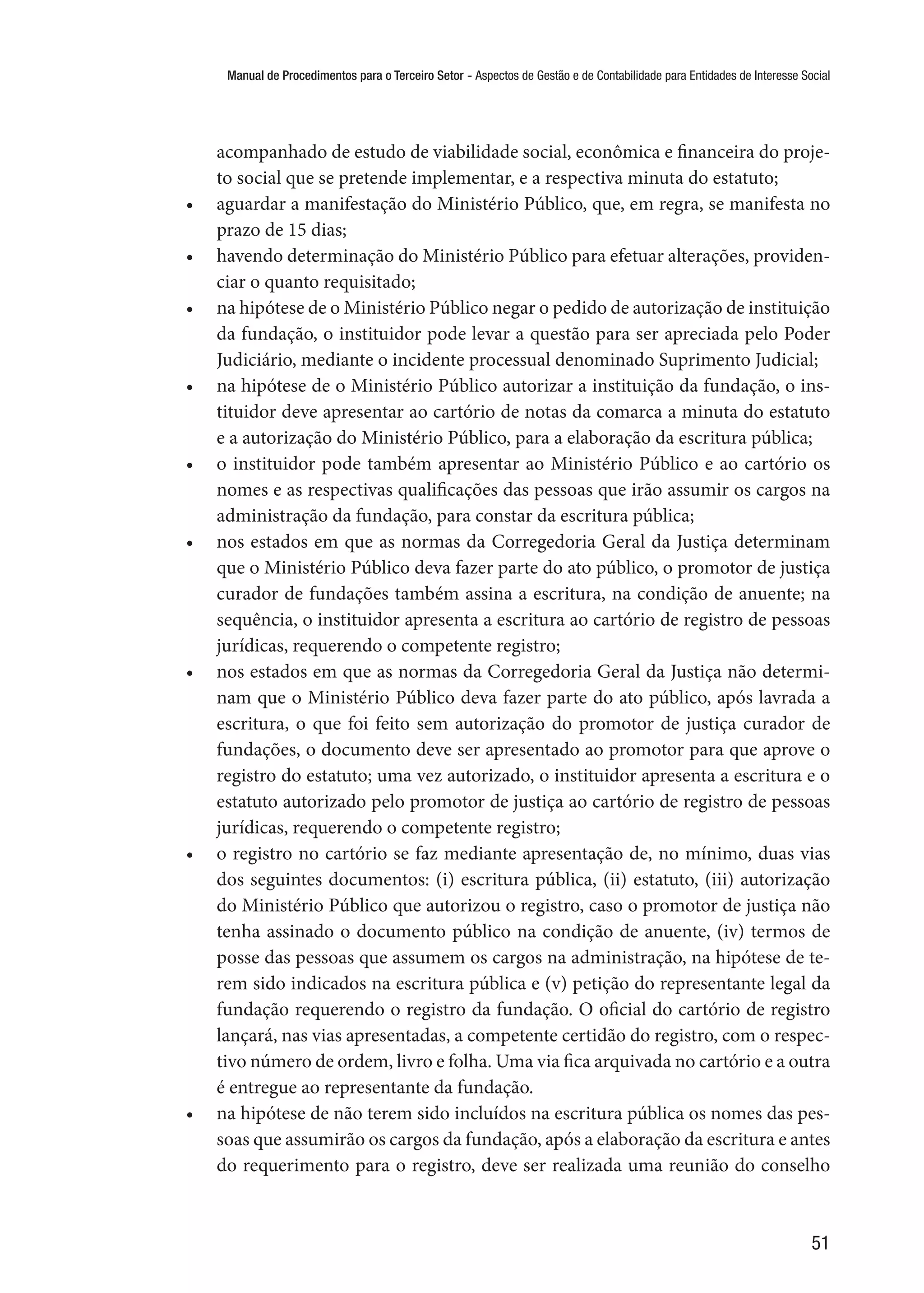 Manual de Procedimentos para o Terceiro Setor - Aspectos de Gestão e de Contabilidade para Entidades de Interesse Social
51
acompanhado de estudo de viabilidade social, econômica e financeira do proje-
to social que se pretende implementar, e a respectiva minuta do estatuto;
•	 aguardar a manifestação do Ministério Público, que, em regra, se manifesta no
prazo de 15 dias;
•	 havendo determinação do Ministério Público para efetuar alterações, providen-
ciar o quanto requisitado;
•	 na hipótese de o Ministério Público negar o pedido de autorização de instituição
da fundação, o instituidor pode levar a questão para ser apreciada pelo Poder
Judiciário, mediante o incidente processual denominado Suprimento Judicial;
•	 na hipótese de o Ministério Público autorizar a instituição da fundação, o ins-
tituidor deve apresentar ao cartório de notas da comarca a minuta do estatuto
e a autorização do Ministério Público, para a elaboração da escritura pública;
•	 o instituidor pode também apresentar ao Ministério Público e ao cartório os
nomes e as respectivas qualificações das pessoas que irão assumir os cargos na
administração da fundação, para constar da escritura pública;
•	 nos estados em que as normas da Corregedoria Geral da Justiça determinam
que o Ministério Público deva fazer parte do ato público, o promotor de justiça
curador de fundações também assina a escritura, na condição de anuente; na
sequência, o instituidor apresenta a escritura ao cartório de registro de pessoas
jurídicas, requerendo o competente registro;
•	 nos estados em que as normas da Corregedoria Geral da Justiça não determi-
nam que o Ministério Público deva fazer parte do ato público, após lavrada a
escritura, o que foi feito sem autorização do promotor de justiça curador de
fundações, o documento deve ser apresentado ao promotor para que aprove o
registro do estatuto; uma vez autorizado, o instituidor apresenta a escritura e o
estatuto autorizado pelo promotor de justiça ao cartório de registro de pessoas
jurídicas, requerendo o competente registro;
•	 o registro no cartório se faz mediante apresentação de, no mínimo, duas vias
dos seguintes documentos: (i) escritura pública, (ii) estatuto, (iii) autorização
do Ministério Público que autorizou o registro, caso o promotor de justiça não
tenha assinado o documento público na condição de anuente, (iv) termos de
posse das pessoas que assumem os cargos na administração, na hipótese de te-
rem sido indicados na escritura pública e (v) petição do representante legal da
fundação requerendo o registro da fundação. O oficial do cartório de registro
lançará, nas vias apresentadas, a competente certidão do registro, com o respec-
tivo número de ordem, livro e folha. Uma via fica arquivada no cartório e a outra
é entregue ao representante da fundação.
•	 na hipótese de não terem sido incluídos na escritura pública os nomes das pes-
soas que assumirão os cargos da fundação, após a elaboração da escritura e antes
do requerimento para o registro, deve ser realizada uma reunião do conselho
 