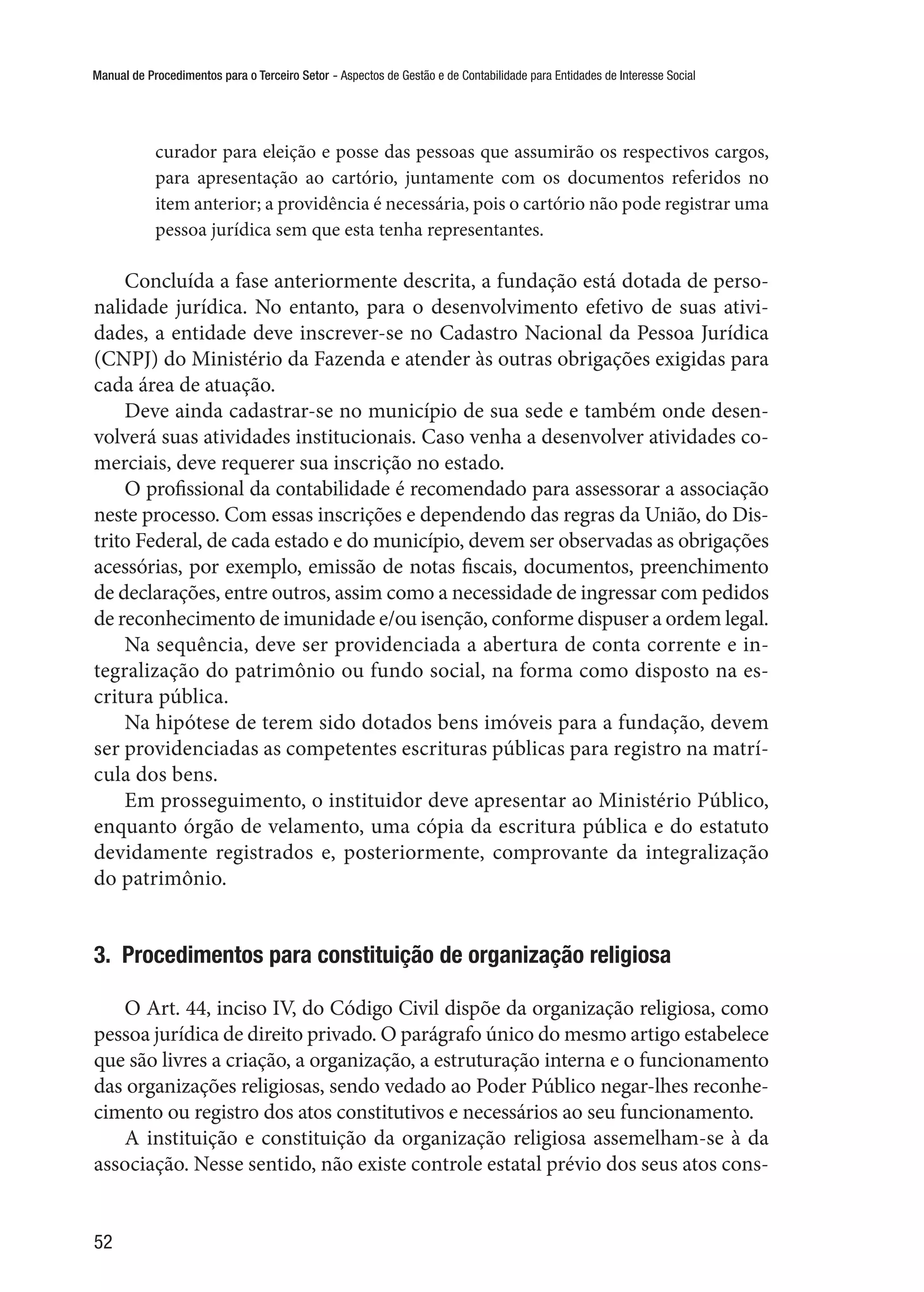 Manual de Procedimentos para o Terceiro Setor - Aspectos de Gestão e de Contabilidade para Entidades de Interesse Social
52
curador para eleição e posse das pessoas que assumirão os respectivos cargos,
para apresentação ao cartório, juntamente com os documentos referidos no
item anterior; a providência é necessária, pois o cartório não pode registrar uma
pessoa jurídica sem que esta tenha representantes.
Concluída a fase anteriormente descrita, a fundação está dotada de perso-
nalidade jurídica. No entanto, para o desenvolvimento efetivo de suas ativi-
dades, a entidade deve inscrever-se no Cadastro Nacional da Pessoa Jurídica
(CNPJ) do Ministério da Fazenda e atender às outras obrigações exigidas para
cada área de atuação.
Deve ainda cadastrar-se no município de sua sede e também onde desen-
volverá suas atividades institucionais. Caso venha a desenvolver atividades co-
merciais, deve requerer sua inscrição no estado.
O profissional da contabilidade é recomendado para assessorar a associação
neste processo. Com essas inscrições e dependendo das regras da União, do Dis-
trito Federal, de cada estado e do município, devem ser observadas as obrigações
acessórias, por exemplo, emissão de notas fiscais, documentos, preenchimento
de declarações, entre outros, assim como a necessidade de ingressar com pedidos
de reconhecimento de imunidade e/ou isenção, conforme dispuser a ordem legal.
Na sequência, deve ser providenciada a abertura de conta corrente e in-
tegralização do patrimônio ou fundo social, na forma como disposto na es-
critura pública.
Na hipótese de terem sido dotados bens imóveis para a fundação, devem
ser providenciadas as competentes escrituras públicas para registro na matrí-
cula dos bens.
Em prosseguimento, o instituidor deve apresentar ao Ministério Público,
enquanto órgão de velamento, uma cópia da escritura pública e do estatuto
devidamente registrados e, posteriormente, comprovante da integralização
do patrimônio.
3.  Procedimentos para constituição de organização religiosa
O Art. 44, inciso IV, do Código Civil dispõe da organização religiosa, como
pessoa jurídica de direito privado. O parágrafo único do mesmo artigo estabelece
que são livres a criação, a organização, a estruturação interna e o funcionamento
das organizações religiosas, sendo vedado ao Poder Público negar-lhes reconhe-
cimento ou registro dos atos constitutivos e necessários ao seu funcionamento.
A instituição e constituição da organização religiosa assemelham-se à da
associação. Nesse sentido, não existe controle estatal prévio dos seus atos cons-
 