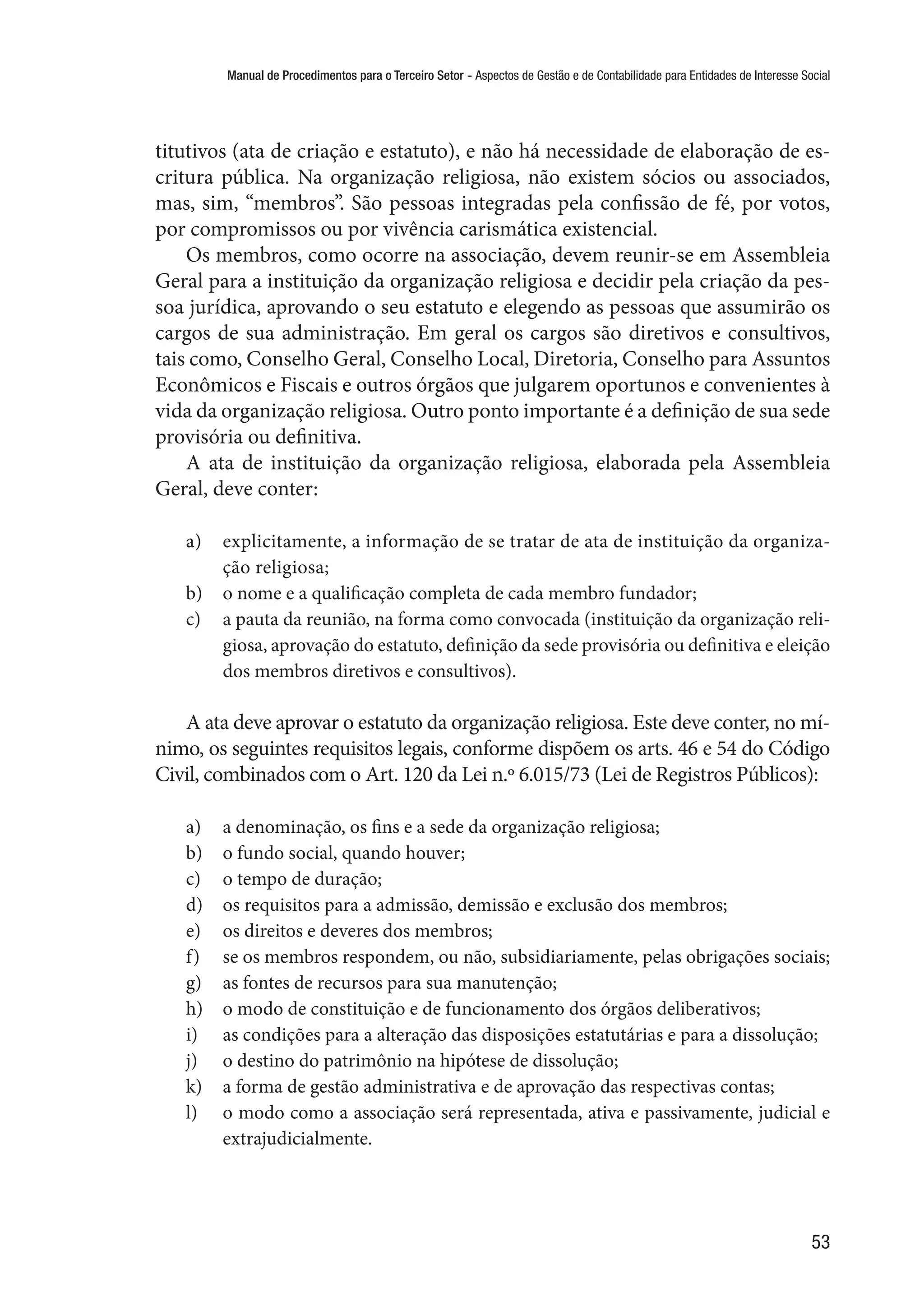 Manual de Procedimentos para o Terceiro Setor - Aspectos de Gestão e de Contabilidade para Entidades de Interesse Social
53
titutivos (ata de criação e estatuto), e não há necessidade de elaboração de es-
critura pública. Na organização religiosa, não existem sócios ou associados,
mas, sim, “membros”. São pessoas integradas pela confissão de fé, por votos,
por compromissos ou por vivência carismática existencial.
Os membros, como ocorre na associação, devem reunir-se em Assembleia
Geral para a instituição da organização religiosa e decidir pela criação da pes-
soa jurídica, aprovando o seu estatuto e elegendo as pessoas que assumirão os
cargos de sua administração. Em geral os cargos são diretivos e consultivos,
tais como, Conselho Geral, Conselho Local, Diretoria, Conselho para Assuntos
Econômicos e Fiscais e outros órgãos que julgarem oportunos e convenientes à
vida da organização religiosa. Outro ponto importante é a definição de sua sede
provisória ou definitiva.
A ata de instituição da organização religiosa, elaborada pela Assembleia
Geral, deve conter:
a)	 explicitamente, a informação de se tratar de ata de instituição da organiza-
ção religiosa;
b)	 o nome e a qualificação completa de cada membro fundador;
c)	 a pauta da reunião, na forma como convocada (instituição da organização reli-
giosa, aprovação do estatuto, definição da sede provisória ou definitiva e eleição
dos membros diretivos e consultivos).
A ata deve aprovar o estatuto da organização religiosa. Este deve conter, no mí-
nimo, os seguintes requisitos legais, conforme dispõem os arts. 46 e 54 do Código
Civil, combinados com o Art. 120 da Lei n.º 6.015/73 (Lei de Registros Públicos):
a)	 a denominação, os fins e a sede da organização religiosa;
b)	 o fundo social, quando houver;
c)	 o tempo de duração;
d)	 os requisitos para a admissão, demissão e exclusão dos membros;
e)	 os direitos e deveres dos membros;
f)	 se os membros respondem, ou não, subsidiariamente, pelas obrigações sociais;
g)	 as fontes de recursos para sua manutenção;
h)	 o modo de constituição e de funcionamento dos órgãos deliberativos;
i)	 as condições para a alteração das disposições estatutárias e para a dissolução;
j)	 o destino do patrimônio na hipótese de dissolução;
k)	 a forma de gestão administrativa e de aprovação das respectivas contas;
l)	 o modo como a associação será representada, ativa e passivamente, judicial e
extrajudicialmente.
 