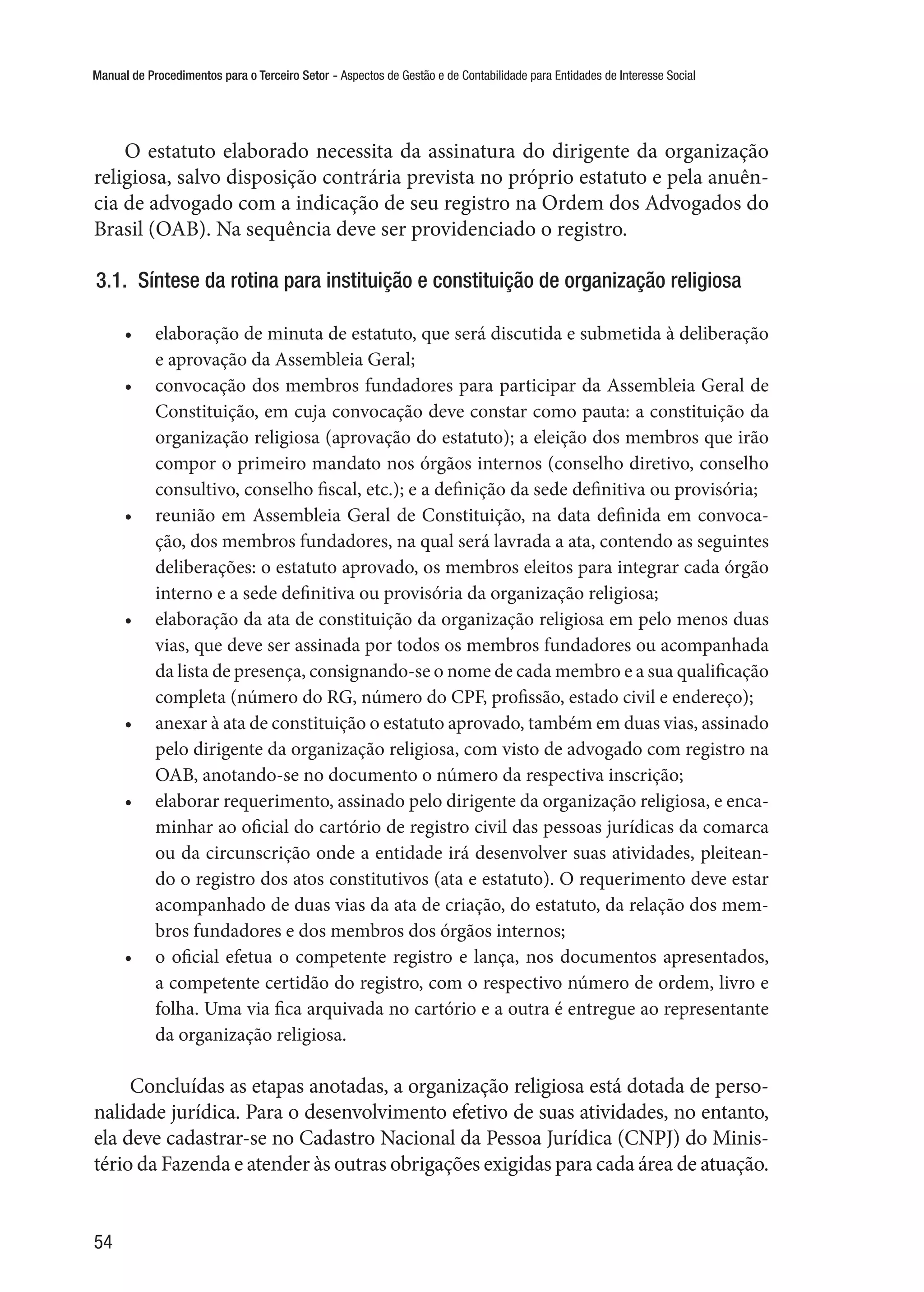Manual de Procedimentos para o Terceiro Setor - Aspectos de Gestão e de Contabilidade para Entidades de Interesse Social
54
O estatuto elaborado necessita da assinatura do dirigente da organização
religiosa, salvo disposição contrária prevista no próprio estatuto e pela anuên-
cia de advogado com a indicação de seu registro na Ordem dos Advogados do
Brasil (OAB). Na sequência deve ser providenciado o registro.
3.1.  Síntese da rotina para instituição e constituição de organização religiosa
•	 elaboração de minuta de estatuto, que será discutida e submetida à deliberação
e aprovação da Assembleia Geral;
•	 convocação dos membros fundadores para participar da Assembleia Geral de
Constituição, em cuja convocação deve constar como pauta: a constituição da
organização religiosa (aprovação do estatuto); a eleição dos membros que irão
compor o primeiro mandato nos órgãos internos (conselho diretivo, conselho
consultivo, conselho fiscal, etc.); e a definição da sede definitiva ou provisória;
•	 reunião em Assembleia Geral de Constituição, na data definida em convoca-
ção, dos membros fundadores, na qual será lavrada a ata, contendo as seguintes
deliberações: o estatuto aprovado, os membros eleitos para integrar cada órgão
interno e a sede definitiva ou provisória da organização religiosa;
•	 elaboração da ata de constituição da organização religiosa em pelo menos duas
vias, que deve ser assinada por todos os membros fundadores ou acompanhada
da lista de presença, consignando-se o nome de cada membro e a sua qualificação
completa (número do RG, número do CPF, profissão, estado civil e endereço);
•	 anexar à ata de constituição o estatuto aprovado, também em duas vias, assinado
pelo dirigente da organização religiosa, com visto de advogado com registro na
OAB, anotando-se no documento o número da respectiva inscrição;
•	 elaborar requerimento, assinado pelo dirigente da organização religiosa, e enca-
minhar ao oficial do cartório de registro civil das pessoas jurídicas da comarca
ou da circunscrição onde a entidade irá desenvolver suas atividades, pleitean-
do o registro dos atos constitutivos (ata e estatuto). O requerimento deve estar
acompanhado de duas vias da ata de criação, do estatuto, da relação dos mem-
bros fundadores e dos membros dos órgãos internos;
•	 o oficial efetua o competente registro e lança, nos documentos apresentados,
a competente certidão do registro, com o respectivo número de ordem, livro e
folha. Uma via fica arquivada no cartório e a outra é entregue ao representante
da organização religiosa.
Concluídas as etapas anotadas, a organização religiosa está dotada de perso-
nalidade jurídica. Para o desenvolvimento efetivo de suas atividades, no entanto,
ela deve cadastrar-se no Cadastro Nacional da Pessoa Jurídica (CNPJ) do Minis-
tério da Fazenda e atender às outras obrigações exigidas para cada área de atuação.
 