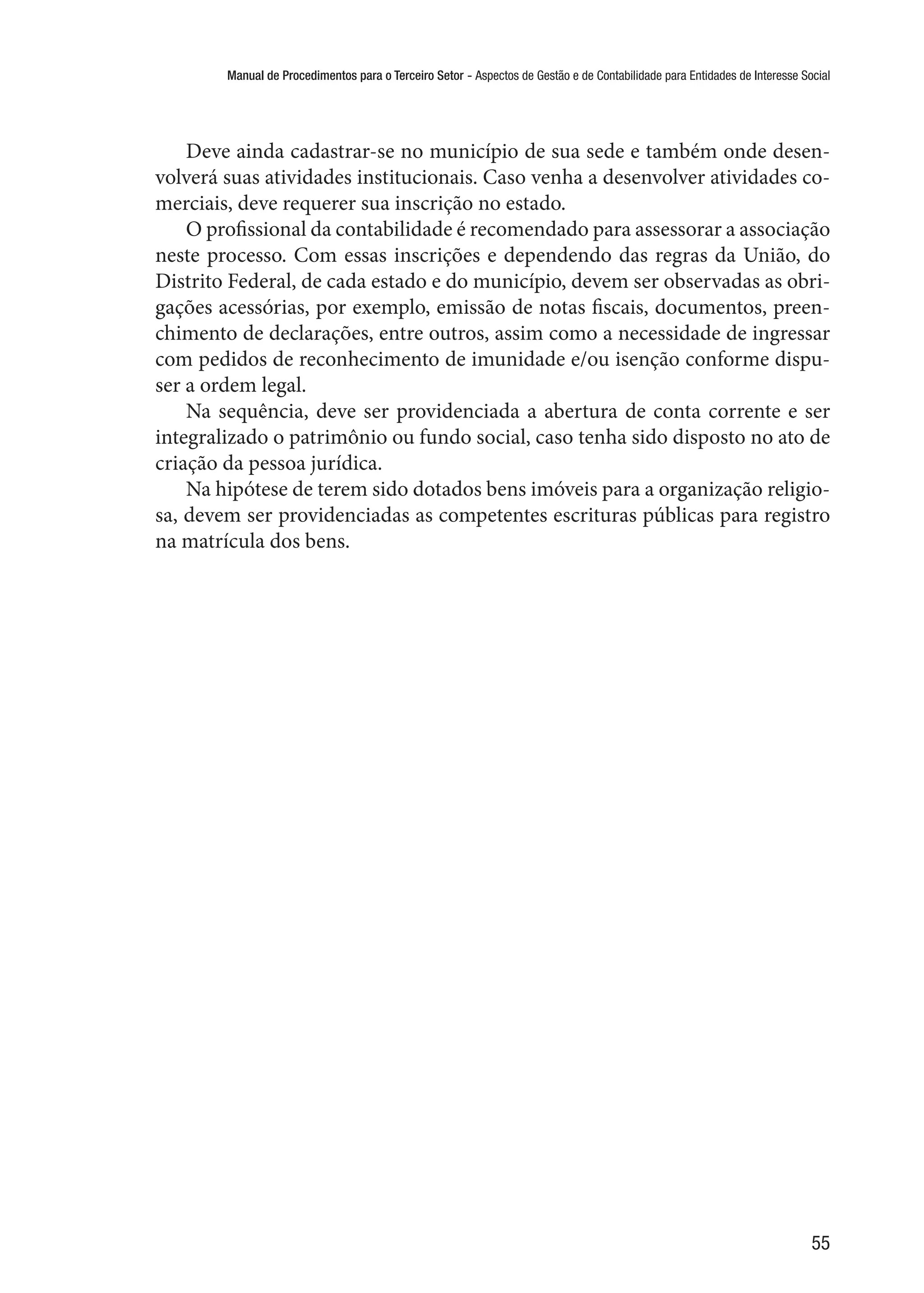 Manual de Procedimentos para o Terceiro Setor - Aspectos de Gestão e de Contabilidade para Entidades de Interesse Social
55
Deve ainda cadastrar-se no município de sua sede e também onde desen-
volverá suas atividades institucionais. Caso venha a desenvolver atividades co-
merciais, deve requerer sua inscrição no estado.
O profissional da contabilidade é recomendado para assessorar a associação
neste processo. Com essas inscrições e dependendo das regras da União, do
Distrito Federal, de cada estado e do município, devem ser observadas as obri-
gações acessórias, por exemplo, emissão de notas fiscais, documentos, preen-
chimento de declarações, entre outros, assim como a necessidade de ingressar
com pedidos de reconhecimento de imunidade e/ou isenção conforme dispu-
ser a ordem legal.
Na sequência, deve ser providenciada a abertura de conta corrente e ser
integralizado o patrimônio ou fundo social, caso tenha sido disposto no ato de
criação da pessoa jurídica.
Na hipótese de terem sido dotados bens imóveis para a organização religio-
sa, devem ser providenciadas as competentes escrituras públicas para registro
na matrícula dos bens.
 