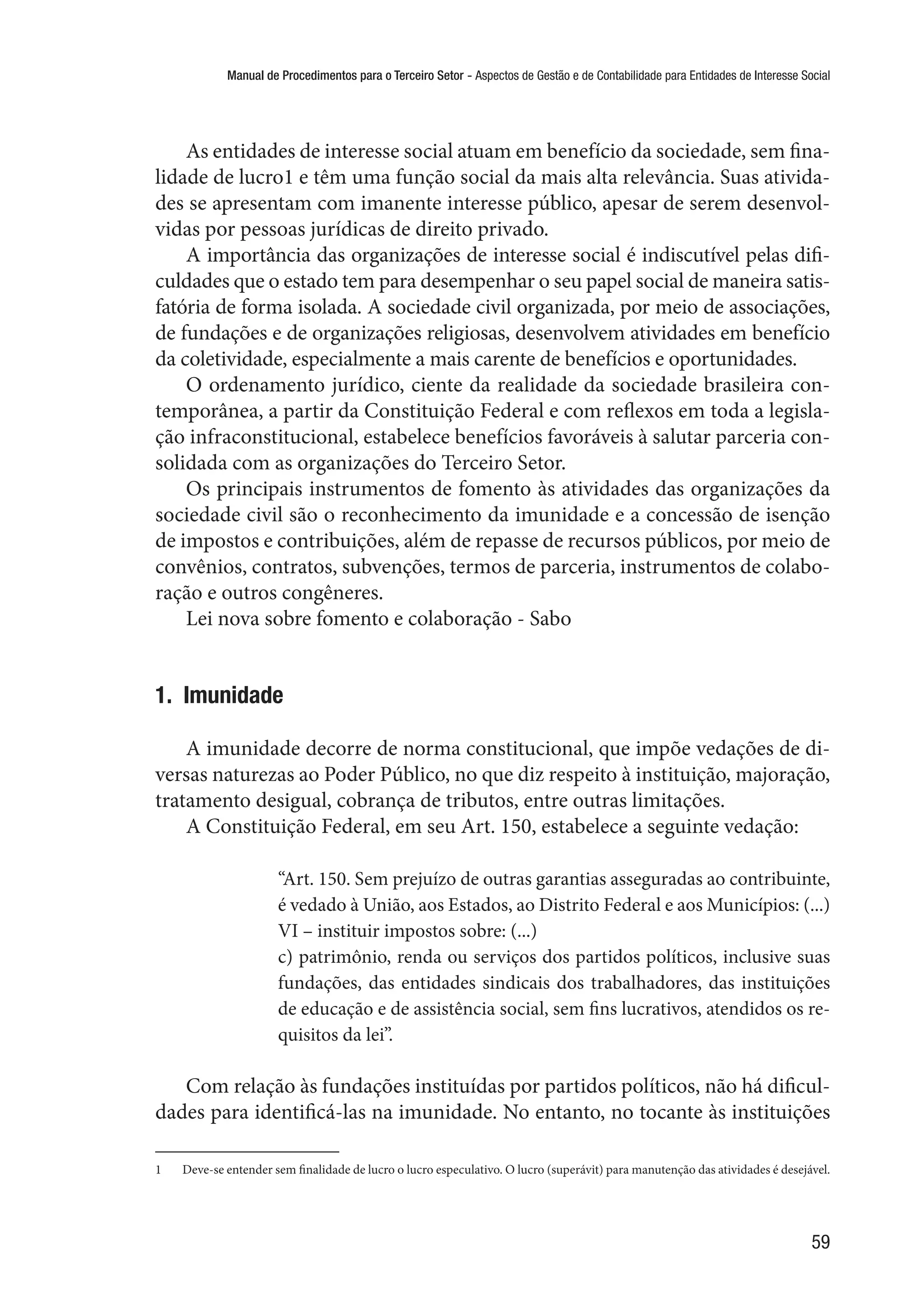 Manual de Procedimentos para o Terceiro Setor - Aspectos de Gestão e de Contabilidade para Entidades de Interesse Social
59
As entidades de interesse social atuam em benefício da sociedade, sem fina-
lidade de lucro1 e têm uma função social da mais alta relevância. Suas ativida-
des se apresentam com imanente interesse público, apesar de serem desenvol-
vidas por pessoas jurídicas de direito privado.
A importância das organizações de interesse social é indiscutível pelas difi-
culdades que o estado tem para desempenhar o seu papel social de maneira satis-
fatória de forma isolada. A sociedade civil organizada, por meio de associações,
de fundações e de organizações religiosas, desenvolvem atividades em benefício
da coletividade, especialmente a mais carente de benefícios e oportunidades.
O ordenamento jurídico, ciente da realidade da sociedade brasileira con-
temporânea, a partir da Constituição Federal e com reflexos em toda a legisla-
ção infraconstitucional, estabelece benefícios favoráveis à salutar parceria con-
solidada com as organizações do Terceiro Setor.
Os principais instrumentos de fomento às atividades das organizações da
sociedade civil são o reconhecimento da imunidade e a concessão de isenção
de impostos e contribuições, além de repasse de recursos públicos, por meio de
convênios, contratos, subvenções, termos de parceria, instrumentos de colabo-
ração e outros congêneres.
Lei nova sobre fomento e colaboração - Sabo
1.  Imunidade
A imunidade decorre de norma constitucional, que impõe vedações de di-
versas naturezas ao Poder Público, no que diz respeito à instituição, majoração,
tratamento desigual, cobrança de tributos, entre outras limitações.
A Constituição Federal, em seu Art. 150, estabelece a seguinte vedação:
“Art. 150. Sem prejuízo de outras garantias asseguradas ao contribuinte,
é vedado à União, aos Estados, ao Distrito Federal e aos Municípios: (...)
VI – instituir impostos sobre: (...)
c) patrimônio, renda ou serviços dos partidos políticos, inclusive suas
fundações, das entidades sindicais dos trabalhadores, das instituições
de educação e de assistência social, sem fins lucrativos, atendidos os re-
quisitos da lei”.
Com relação às fundações instituídas por partidos políticos, não há dificul-
dades para identificá-las na imunidade. No entanto, no tocante às instituições
1	 Deve-se entender sem finalidade de lucro o lucro especulativo. O lucro (superávit) para manutenção das atividades é desejável.
 