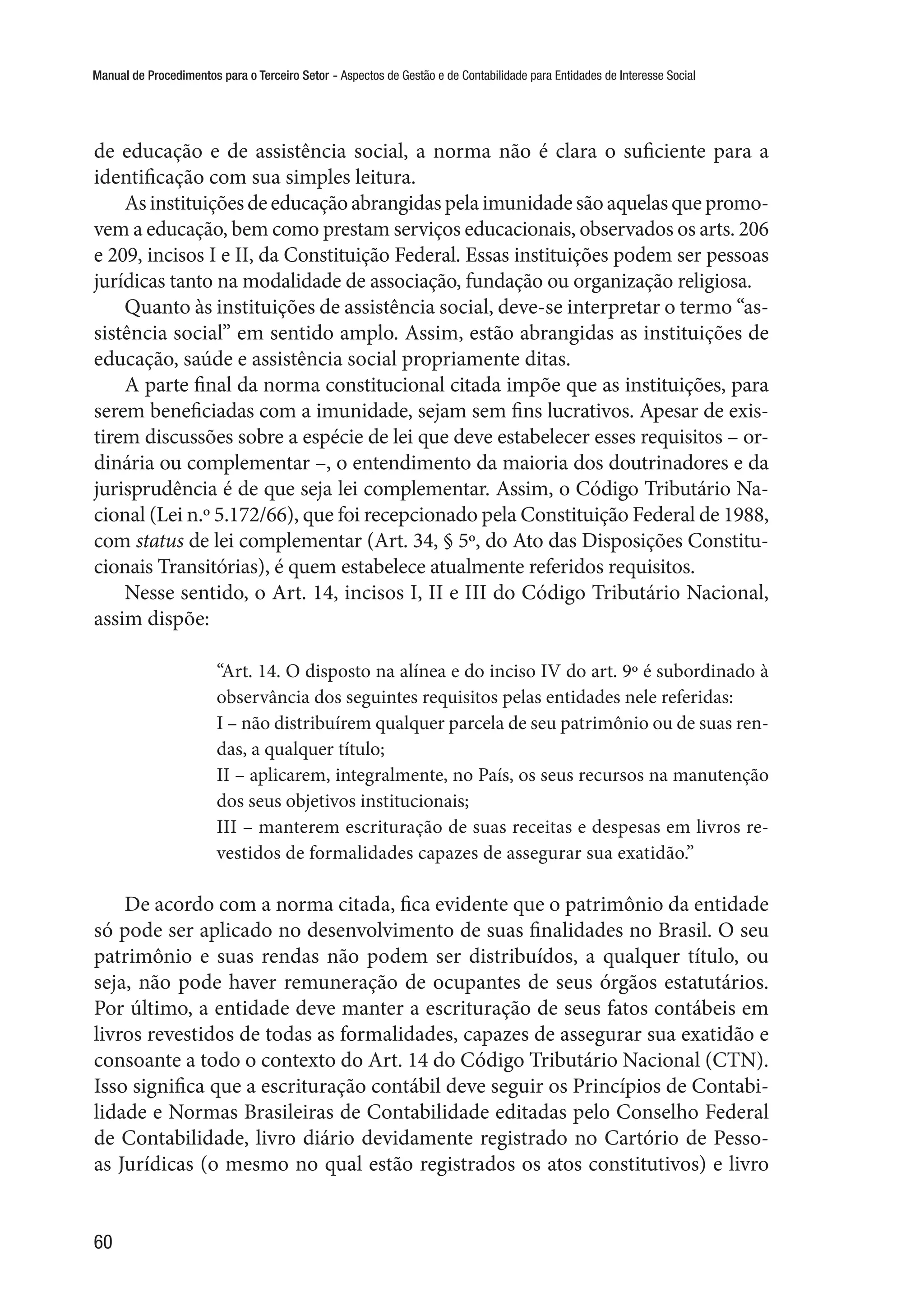 Manual de Procedimentos para o Terceiro Setor - Aspectos de Gestão e de Contabilidade para Entidades de Interesse Social
60
de educação e de assistência social, a norma não é clara o suficiente para a
identificação com sua simples leitura.
As instituições de educação abrangidas pela imunidade são aquelas que promo-
vem a educação, bem como prestam serviços educacionais, observados os arts. 206
e 209, incisos I e II, da Constituição Federal. Essas instituições podem ser pessoas
jurídicas tanto na modalidade de associação, fundação ou organização religiosa.
Quanto às instituições de assistência social, deve-se interpretar o termo “as-
sistência social” em sentido amplo. Assim, estão abrangidas as instituições de
educação, saúde e assistência social propriamente ditas.
A parte final da norma constitucional citada impõe que as instituições, para
serem beneficiadas com a imunidade, sejam sem fins lucrativos. Apesar de exis-
tirem discussões sobre a espécie de lei que deve estabelecer esses requisitos – or-
dinária ou complementar –, o entendimento da maioria dos doutrinadores e da
jurisprudência é de que seja lei complementar. Assim, o Código Tributário Na-
cional (Lei n.º 5.172/66), que foi recepcionado pela Constituição Federal de 1988,
com status de lei complementar (Art. 34, § 5º, do Ato das Disposições Constitu-
cionais Transitórias), é quem estabelece atualmente referidos requisitos.
Nesse sentido, o Art. 14, incisos I, II e III do Código Tributário Nacional,
assim dispõe:
“Art. 14. O disposto na alínea e do inciso IV do art. 9º é subordinado à
observância dos seguintes requisitos pelas entidades nele referidas:
I – não distribuírem qualquer parcela de seu patrimônio ou de suas ren-
das, a qualquer título;
II – aplicarem, integralmente, no País, os seus recursos na manutenção
dos seus objetivos institucionais;
III – manterem escrituração de suas receitas e despesas em livros re-
vestidos de formalidades capazes de assegurar sua exatidão.”
De acordo com a norma citada, fica evidente que o patrimônio da entidade
só pode ser aplicado no desenvolvimento de suas finalidades no Brasil. O seu
patrimônio e suas rendas não podem ser distribuídos, a qualquer título, ou
seja, não pode haver remuneração de ocupantes de seus órgãos estatutários.
Por último, a entidade deve manter a escrituração de seus fatos contábeis em
livros revestidos de todas as formalidades, capazes de assegurar sua exatidão e
consoante a todo o contexto do Art. 14 do Código Tributário Nacional (CTN).
Isso significa que a escrituração contábil deve seguir os Princípios de Contabi-
lidade e Normas Brasileiras de Contabilidade editadas pelo Conselho Federal
de Contabilidade, livro diário devidamente registrado no Cartório de Pesso-
as Jurídicas (o mesmo no qual estão registrados os atos constitutivos) e livro
 