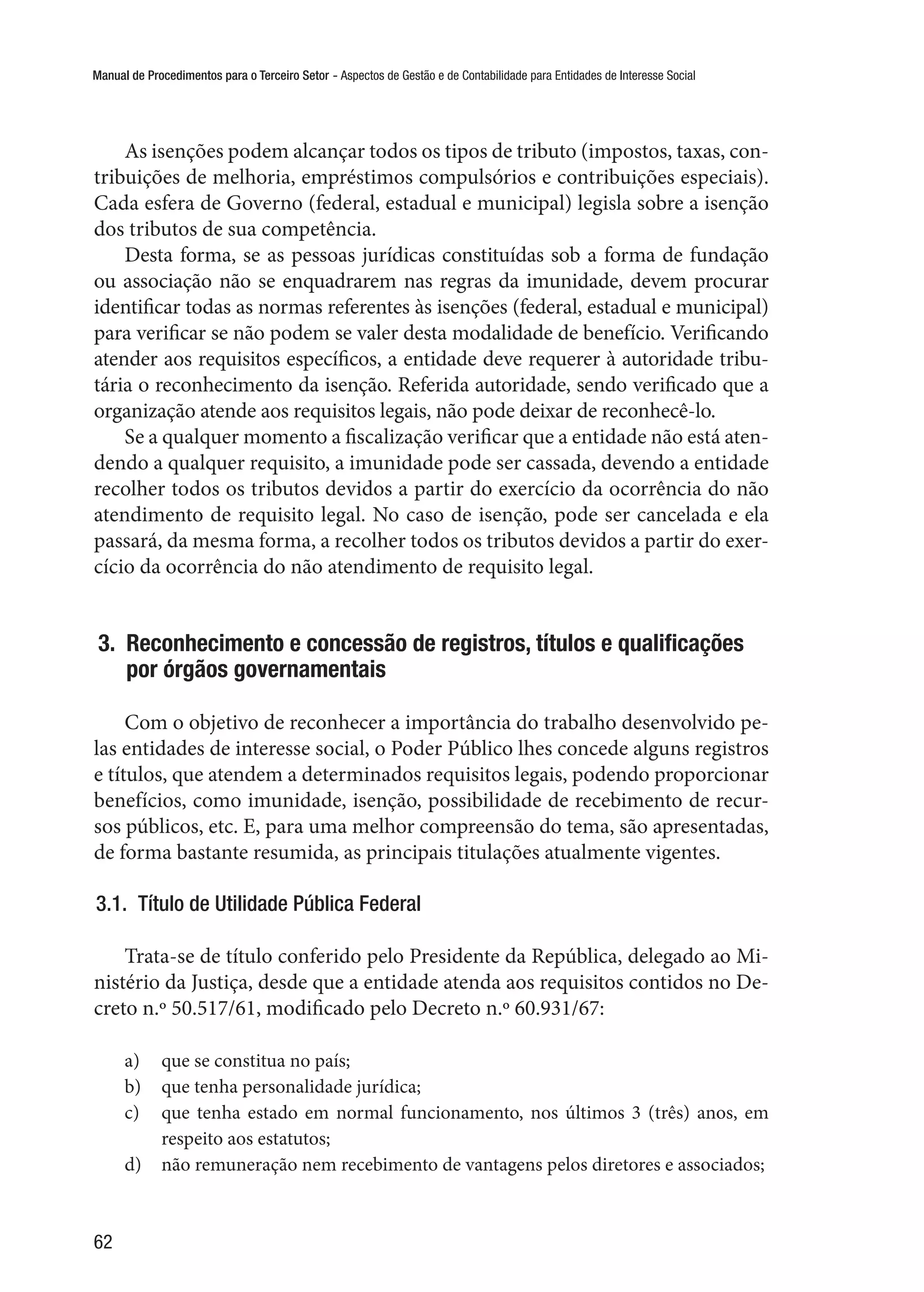 Manual de Procedimentos para o Terceiro Setor - Aspectos de Gestão e de Contabilidade para Entidades de Interesse Social
62
As isenções podem alcançar todos os tipos de tributo (impostos, taxas, con-
tribuições de melhoria, empréstimos compulsórios e contribuições especiais).
Cada esfera de Governo (federal, estadual e municipal) legisla sobre a isenção
dos tributos de sua competência.
Desta forma, se as pessoas jurídicas constituídas sob a forma de fundação
ou associação não se enquadrarem nas regras da imunidade, devem procurar
identificar todas as normas referentes às isenções (federal, estadual e municipal)
para verificar se não podem se valer desta modalidade de benefício. Verificando
atender aos requisitos específicos, a entidade deve requerer à autoridade tribu-
tária o reconhecimento da isenção. Referida autoridade, sendo verificado que a
organização atende aos requisitos legais, não pode deixar de reconhecê-lo.
Se a qualquer momento a fiscalização verificar que a entidade não está aten-
dendo a qualquer requisito, a imunidade pode ser cassada, devendo a entidade
recolher todos os tributos devidos a partir do exercício da ocorrência do não
atendimento de requisito legal. No caso de isenção, pode ser cancelada e ela
passará, da mesma forma, a recolher todos os tributos devidos a partir do exer-
cício da ocorrência do não atendimento de requisito legal.
3.  Reconhecimento e concessão de registros, títulos e qualificações
por órgãos governamentais
Com o objetivo de reconhecer a importância do trabalho desenvolvido pe-
las entidades de interesse social, o Poder Público lhes concede alguns registros
e títulos, que atendem a determinados requisitos legais, podendo proporcionar
benefícios, como imunidade, isenção, possibilidade de recebimento de recur-
sos públicos, etc. E, para uma melhor compreensão do tema, são apresentadas,
de forma bastante resumida, as principais titulações atualmente vigentes.
3.1.  Título de Utilidade Pública Federal
Trata-se de título conferido pelo Presidente da República, delegado ao Mi-
nistério da Justiça, desde que a entidade atenda aos requisitos contidos no De-
creto n.º 50.517/61, modificado pelo Decreto n.º 60.931/67:
a)	 que se constitua no país;
b)	 que tenha personalidade jurídica;
c)	 que tenha estado em normal funcionamento, nos últimos 3 (três) anos, em
respeito aos estatutos;
d)	 não remuneração nem recebimento de vantagens pelos diretores e associados;
 