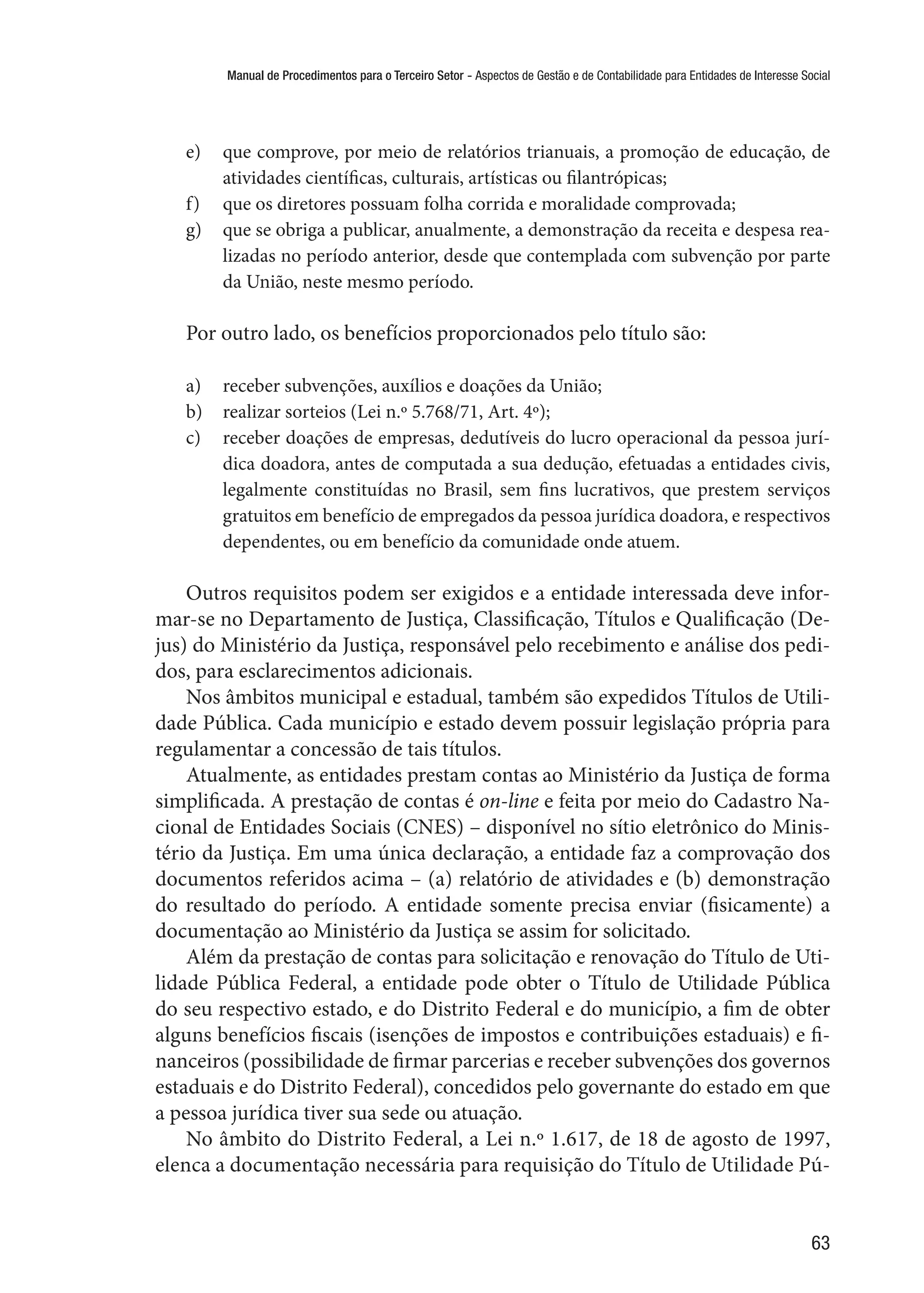 Manual de Procedimentos para o Terceiro Setor - Aspectos de Gestão e de Contabilidade para Entidades de Interesse Social
63
e)	 que comprove, por meio de relatórios trianuais, a promoção de educação, de
atividades científicas, culturais, artísticas ou filantrópicas;
f)	 que os diretores possuam folha corrida e moralidade comprovada;
g)	 que se obriga a publicar, anualmente, a demonstração da receita e despesa rea-
lizadas no período anterior, desde que contemplada com subvenção por parte
da União, neste mesmo período.
Por outro lado, os benefícios proporcionados pelo título são:
a)	 receber subvenções, auxílios e doações da União;
b)	 realizar sorteios (Lei n.º 5.768/71, Art. 4º);
c)	 receber doações de empresas, dedutíveis do lucro operacional da pessoa jurí-
dica doadora, antes de computada a sua dedução, efetuadas a entidades civis,
legalmente constituídas no Brasil, sem fins lucrativos, que prestem serviços
gratuitos em benefício de empregados da pessoa jurídica doadora, e respectivos
dependentes, ou em benefício da comunidade onde atuem.
Outros requisitos podem ser exigidos e a entidade interessada deve infor-
mar-se no Departamento de Justiça, Classificação, Títulos e Qualificação (De-
jus) do Ministério da Justiça, responsável pelo recebimento e análise dos pedi-
dos, para esclarecimentos adicionais.
Nos âmbitos municipal e estadual, também são expedidos Títulos de Utili-
dade Pública. Cada município e estado devem possuir legislação própria para
regulamentar a concessão de tais títulos.
Atualmente, as entidades prestam contas ao Ministério da Justiça de forma
simplificada. A prestação de contas é on-line e feita por meio do Cadastro Na-
cional de Entidades Sociais (CNES) – disponível no sítio eletrônico do Minis-
tério da Justiça. Em uma única declaração, a entidade faz a comprovação dos
documentos referidos acima – (a) relatório de atividades e (b) demonstração
do resultado do período. A entidade somente precisa enviar (fisicamente) a
documentação ao Ministério da Justiça se assim for solicitado.
Além da prestação de contas para solicitação e renovação do Título de Uti-
lidade Pública Federal, a entidade pode obter o Título de Utilidade Pública
do seu respectivo estado, e do Distrito Federal e do município, a fim de obter
alguns benefícios fiscais (isenções de impostos e contribuições estaduais) e fi-
nanceiros (possibilidade de firmar parcerias e receber subvenções dos governos
estaduais e do Distrito Federal), concedidos pelo governante do estado em que
a pessoa jurídica tiver sua sede ou atuação.
No âmbito do Distrito Federal, a Lei n.º 1.617, de 18 de agosto de 1997,
elenca a documentação necessária para requisição do Título de Utilidade Pú-
 