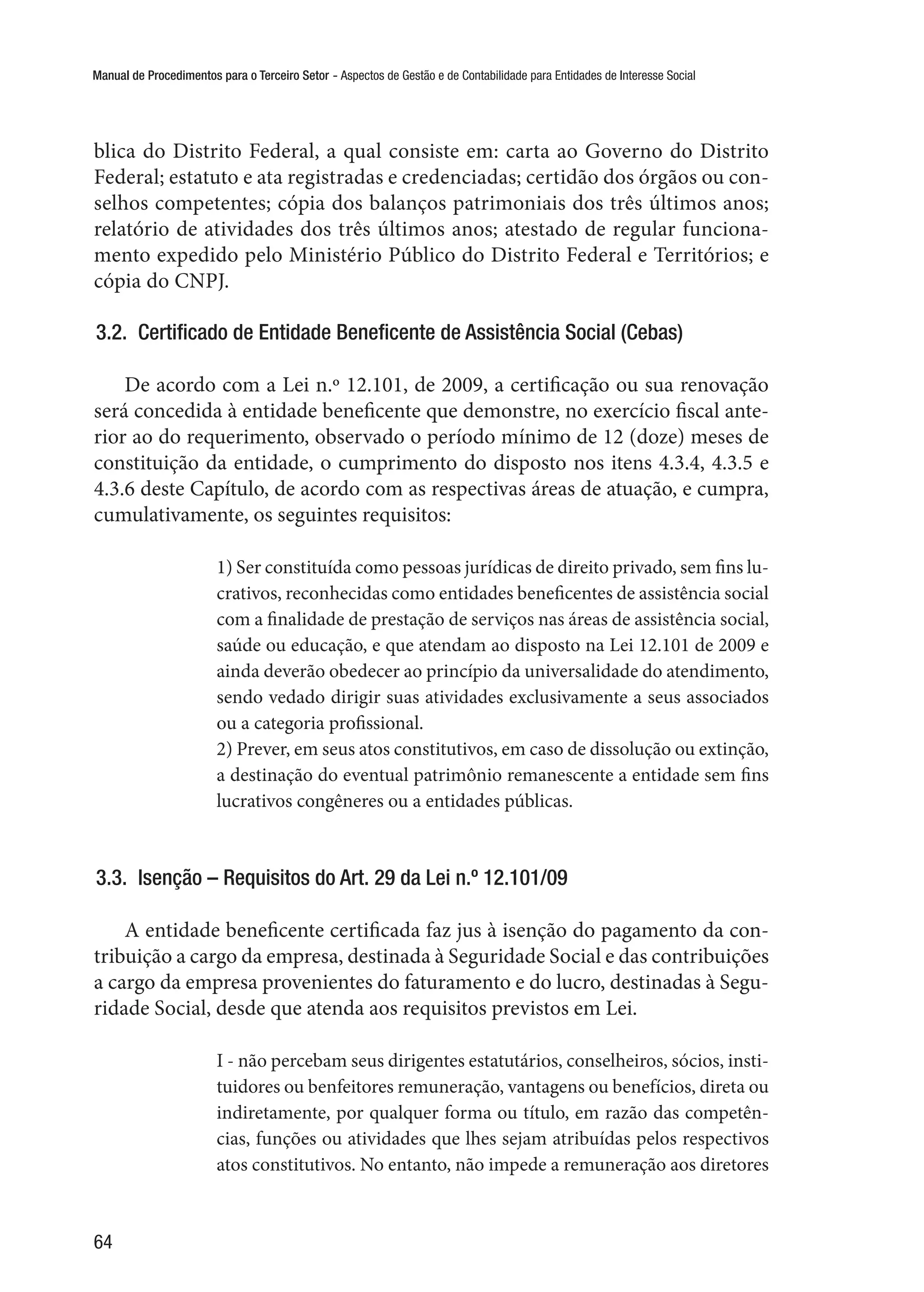 Manual de Procedimentos para o Terceiro Setor - Aspectos de Gestão e de Contabilidade para Entidades de Interesse Social
64
blica do Distrito Federal, a qual consiste em: carta ao Governo do Distrito
Federal; estatuto e ata registradas e credenciadas; certidão dos órgãos ou con-
selhos competentes; cópia dos balanços patrimoniais dos três últimos anos;
relatório de atividades dos três últimos anos; atestado de regular funciona-
mento expedido pelo Ministério Público do Distrito Federal e Territórios; e
cópia do CNPJ.
3.2.  Certificado de Entidade Beneficente de Assistência Social (Cebas)
De acordo com a Lei n.º 12.101, de 2009, a certificação ou sua renovação
será concedida à entidade beneficente que demonstre, no exercício fiscal ante-
rior ao do requerimento, observado o período mínimo de 12 (doze) meses de
constituição da entidade, o cumprimento do disposto nos itens 4.3.4, 4.3.5 e
4.3.6 deste Capítulo, de acordo com as respectivas áreas de atuação, e cumpra,
cumulativamente, os seguintes requisitos:
1) Ser constituída como pessoas jurídicas de direito privado, sem fins lu-
crativos, reconhecidas como entidades beneficentes de assistência social
com a finalidade de prestação de serviços nas áreas de assistência social,
saúde ou educação, e que atendam ao disposto na Lei 12.101 de 2009 e
ainda deverão obedecer ao princípio da universalidade do atendimento,
sendo vedado dirigir suas atividades exclusivamente a seus associados
ou a categoria profissional.
2) Prever, em seus atos constitutivos, em caso de dissolução ou extinção,
a destinação do eventual patrimônio remanescente a entidade sem fins
lucrativos congêneres ou a entidades públicas.
3.3.  Isenção – Requisitos do Art. 29 da Lei n.º 12.101/09
A entidade beneficente certificada faz jus à isenção do pagamento da con-
tribuição a cargo da empresa, destinada à Seguridade Social e das contribuições
a cargo da empresa provenientes do faturamento e do lucro, destinadas à Segu-
ridade Social, desde que atenda aos requisitos previstos em Lei.
I - não percebam seus dirigentes estatutários, conselheiros, sócios, insti-
tuidores ou benfeitores remuneração, vantagens ou benefícios, direta ou
indiretamente, por qualquer forma ou título, em razão das competên-
cias, funções ou atividades que lhes sejam atribuídas pelos respectivos
atos constitutivos. No entanto, não impede a remuneração aos diretores
 