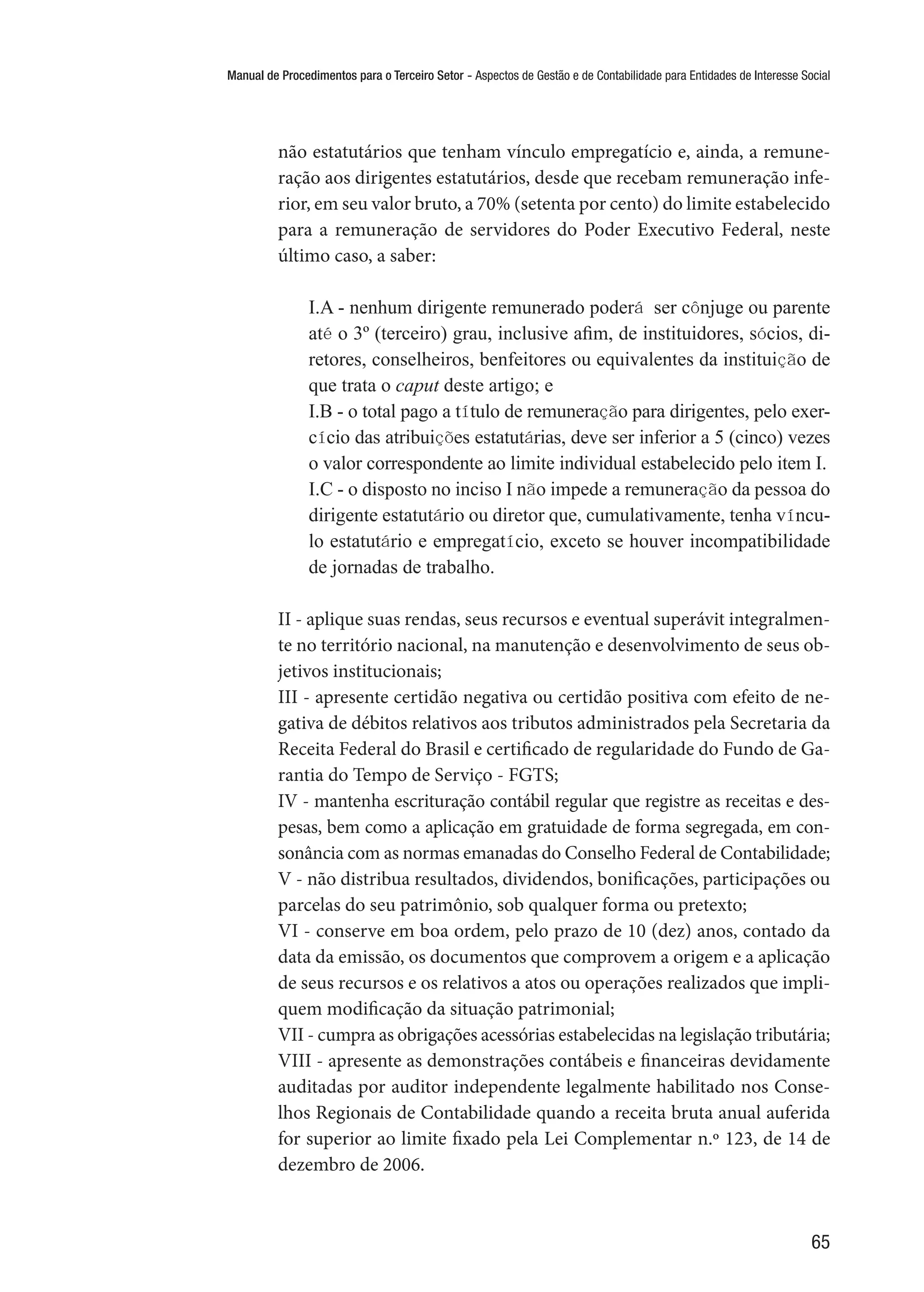 Manual de Procedimentos para o Terceiro Setor - Aspectos de Gestão e de Contabilidade para Entidades de Interesse Social
65
não estatutários que tenham vínculo empregatício e, ainda, a remune-
ração aos dirigentes estatutários, desde que recebam remuneração infe-
rior, em seu valor bruto, a 70% (setenta por cento) do limite estabelecido
para a remuneração de servidores do Poder Executivo Federal, neste
último caso, a saber:
I.A - nenhum dirigente remunerado poderá ser cônjuge ou parente
até o 3º (terceiro) grau, inclusive afim, de instituidores, sócios, di-
retores, conselheiros, benfeitores ou equivalentes da instituição de
que trata o caput deste artigo; e 
I.B - o total pago a título de remuneração para dirigentes, pelo exer-
cício das atribuições estatutárias, deve ser inferior a 5 (cinco) vezes
o valor correspondente ao limite individual estabelecido pelo item I.
I.C - o disposto no inciso I não impede a remuneração da pessoa do
dirigente estatutário ou diretor que, cumulativamente, tenha víncu-
lo estatutário e empregatício, exceto se houver incompatibilidade
de jornadas de trabalho.
II - aplique suas rendas, seus recursos e eventual superávit integralmen-
te no território nacional, na manutenção e desenvolvimento de seus ob-
jetivos institucionais;
III - apresente certidão negativa ou certidão positiva com efeito de ne-
gativa de débitos relativos aos tributos administrados pela Secretaria da
Receita Federal do Brasil e certificado de regularidade do Fundo de Ga-
rantia do Tempo de Serviço - FGTS;
IV - mantenha escrituração contábil regular que registre as receitas e des-
pesas, bem como a aplicação em gratuidade de forma segregada, em con-
sonância com as normas emanadas do Conselho Federal de Contabilidade;
V - não distribua resultados, dividendos, bonificações, participações ou
parcelas do seu patrimônio, sob qualquer forma ou pretexto;
VI - conserve em boa ordem, pelo prazo de 10 (dez) anos, contado da
data da emissão, os documentos que comprovem a origem e a aplicação
de seus recursos e os relativos a atos ou operações realizados que impli-
quem modificação da situação patrimonial;
VII - cumpra as obrigações acessórias estabelecidas na legislação tributária;
VIII - apresente as demonstrações contábeis e financeiras devidamente
auditadas por auditor independente legalmente habilitado nos Conse-
lhos Regionais de Contabilidade quando a receita bruta anual auferida
for superior ao limite fixado pela Lei Complementar n.º 123, de 14 de
dezembro de 2006.
 