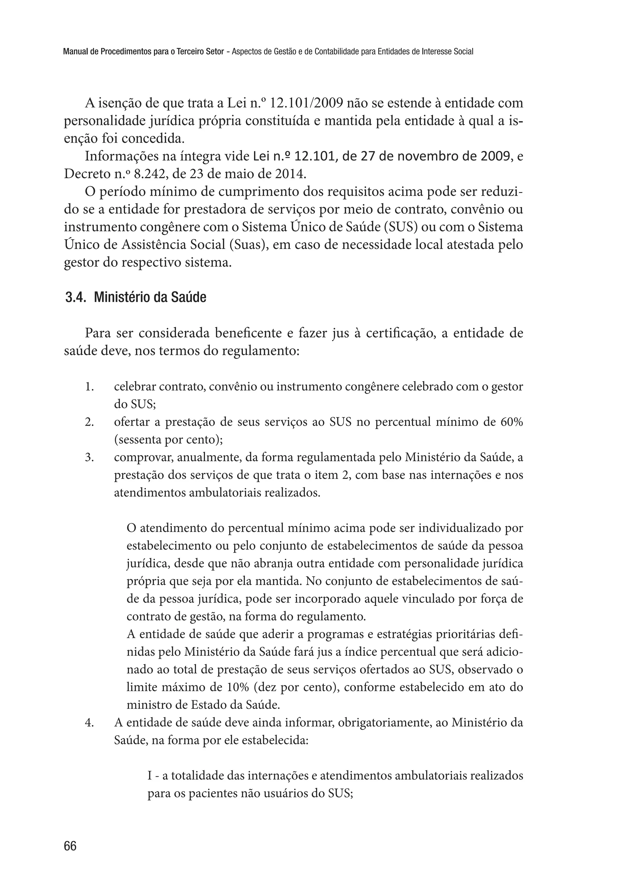 Manual de Procedimentos para o Terceiro Setor - Aspectos de Gestão e de Contabilidade para Entidades de Interesse Social
66
A isenção de que trata a Lei n.º 12.101/2009 não se estende à entidade com
personalidade jurídica própria constituída e mantida pela entidade à qual a is-
enção foi concedida.
Informações na íntegra vide Lei n.º 12.101, de 27 de novembro de 2009, e
Decreto n.º 8.242, de 23 de maio de 2014.
O período mínimo de cumprimento dos requisitos acima pode ser reduzi-
do se a entidade for prestadora de serviços por meio de contrato, convênio ou
instrumento congênere com o Sistema Único de Saúde (SUS) ou com o Sistema
Único de Assistência Social (Suas), em caso de necessidade local atestada pelo
gestor do respectivo sistema.
3.4.  Ministério da Saúde
Para ser considerada beneficente e fazer jus à certificação, a entidade de
saúde deve, nos termos do regulamento:
1.	 celebrar contrato, convênio ou instrumento congênere celebrado com o gestor
do SUS;
2.	 ofertar a prestação de seus serviços ao SUS no percentual mínimo de 60%
(sessenta por cento);
3.	 comprovar, anualmente, da forma regulamentada pelo Ministério da Saúde, a
prestação dos serviços de que trata o item 2, com base nas internações e nos
atendimentos ambulatoriais realizados.
O atendimento do percentual mínimo acima pode ser individualizado por
estabelecimento ou pelo conjunto de estabelecimentos de saúde da pessoa
jurídica, desde que não abranja outra entidade com personalidade jurídica
própria que seja por ela mantida. No conjunto de estabelecimentos de saú-
de da pessoa jurídica, pode ser incorporado aquele vinculado por força de
contrato de gestão, na forma do regulamento.
A entidade de saúde que aderir a programas e estratégias prioritárias defi-
nidas pelo Ministério da Saúde fará jus a índice percentual que será adicio-
nado ao total de prestação de seus serviços ofertados ao SUS, observado o
limite máximo de 10% (dez por cento), conforme estabelecido em ato do
ministro de Estado da Saúde.
4.	 A entidade de saúde deve ainda informar, obrigatoriamente, ao Ministério da
Saúde, na forma por ele estabelecida:
I - a totalidade das internações e atendimentos ambulatoriais realizados
para os pacientes não usuários do SUS;
 